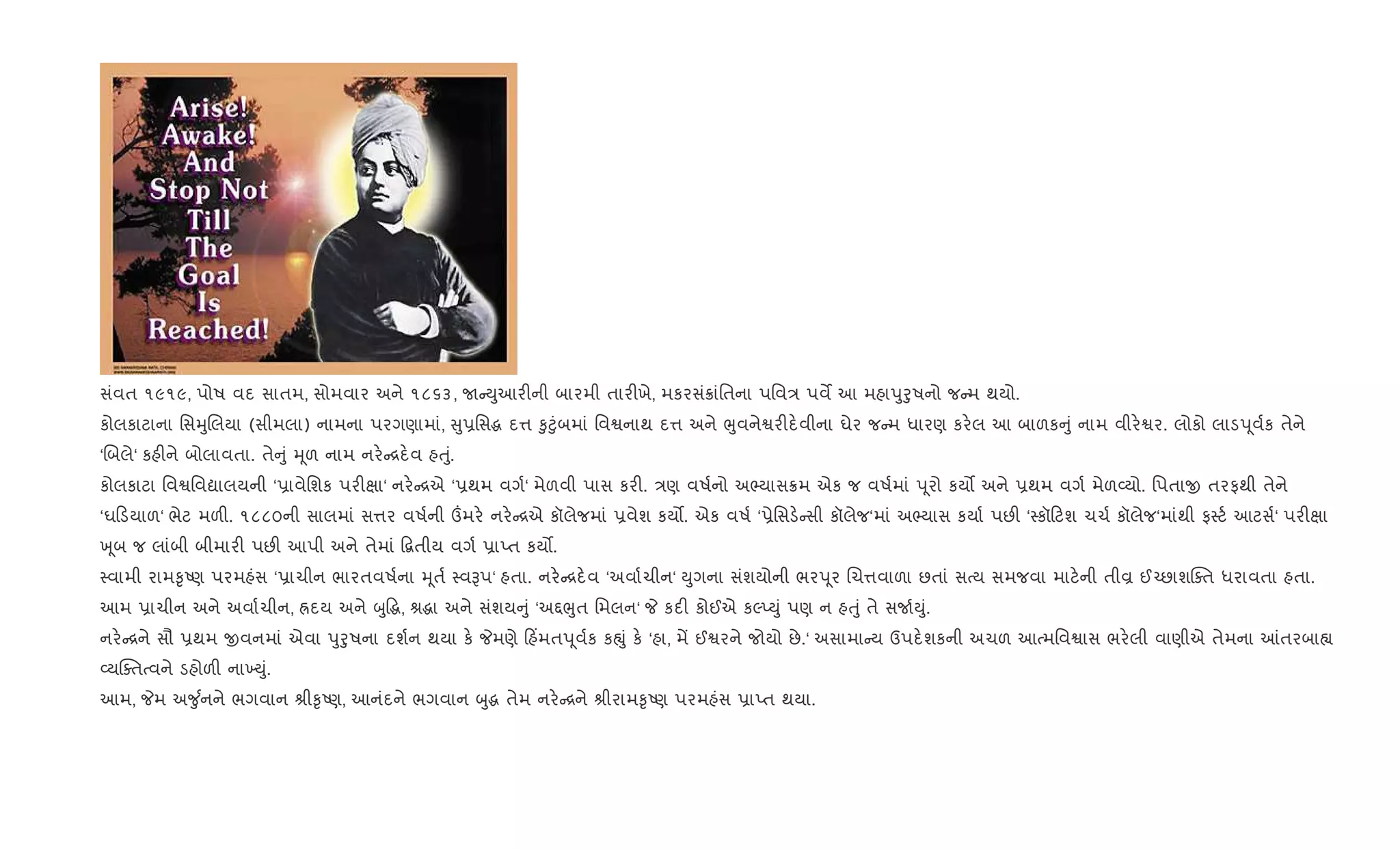 સંવત ૧૯૧૯, પોષ વદ સાતમ, સોમવાર અને ૧૮૬૩, U Dુઆર"ની બારમી તાર"ખે, મકરસં8ાંિતના પિવ/ પવM આ મહાdુoુષનો જ મ થયો.
કોલકાટાના િસhુRલયા (સીમલા) નામના પરગણામાં, ુ6િસg દ1 ‰ુ§ુંબમાં િવSનાથ દ1 અને eુવનેSર"દ.વીના ઘેર જ મ ધારણ કર.લ આ બાળક ું નામ વીર.Sર. લોકો લાડd ૂવ+ક તેને
‘Rબલે‘ કહ"ને બોલાવતા. તે ું hૂળ નામ નર. [દ.વ હuું.
કોલકાટા િવSિવˆાલયની ‘6ાવેિશક પર"kા‘ નર. [એ ‘6થમ વગ+‘ મેળવી પાસ કર". /ણ વષ+નો અ¢યાસ8મ એક જ વષ+માં d ૂરો કય• અને 6થમ વગ+ મેળ2યો. િપતાx તરફથી તેને
‘ઘ ડયાળ‘ ભેટ મળ". ૧૮૮૦ની સાલમાં સ1ર વષ+ની „મર. નર. [એ કૉલેજમાં 6વેશ કય•. એક વષ+ ‘6ેિસડ. સી કૉલેજ‘માં અ¢યાસ કયા+ પછ" ‘4કૉ ટશ ચચ+ કૉલેજ‘માંથી ફ4ટ+ આટસ+‘ પર"kા
q ૂબ જ લાંબી બીમાર" પછ" આપી અને તેમાં •‡તીય વગ+ 6ાEત કય•.
4વામી રામ‰ૃAણ પરમહંસ ‘6ાચીન ભારતવષ+ના hૂત+ 4વBપ‘ હતા. નર. [દ.વ ‘અવા+ચીન‘ Dુગના સંશયોની ભરd ૂર Rચ1વાળા છતાં સbય સમજવા માટ.ની તીÈ ઈ`છાશCaત ધરાવતા હતા.
આમ 6ાચીન અને અવા+ચીન, Üદય અને zુ•g, lgા અને સંશય ું ‘અ£eુત િમલન‘ P કદ" કોઈએ કŽEDું પણ ન હuું તે સU+Dું.
નર. [ને સૌ 6થમ xવનમાં એવા dુoુષના દશ+ન થયા ક. Pમણે હ‘મતd ૂવ+ક કpું ક. ‘હા, મª ઈSરને જોયો છે.‘ અસામા ય ઉપદ.શકની અચળ આbમિવSાસ ભર.લી વાણીએ તેમના ]તરબા™
2યCaતbવને ડહોળ" ના‚Dું.
આમ, Pમ અ?ુ +નને ભગવાન lી‰ૃAણ, આનંદને ભગવાન zુg તેમ નર. [ને lીરામ‰ૃAણ પરમહંસ 6ાEત થયા.
 