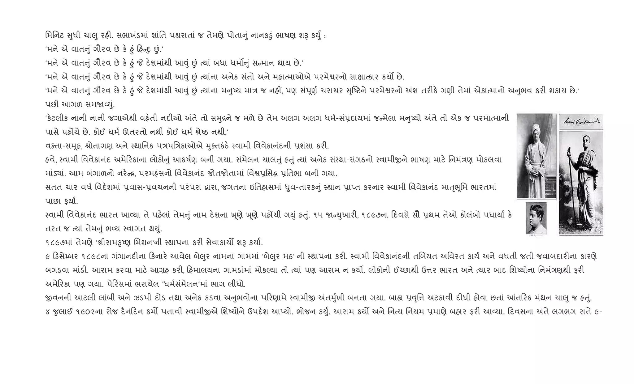 િમિનટ ુધી ચા}ુ રહ". સભાખંડમાં શાંિત પથરાતાં જ તેમણે પોતા ું નાનક•ું ભાષણ શB કDુF :
‘મને એ વાત ું ગૌરવ છે ક. ²ું હ nુ Éં.‘
‘મને એ વાત ું ગૌરવ છે ક. ²ું P દ.શમાંથી આ;ું Éં bયાં બધા ધમ• ું સ માન થાય છે.‘
‘મને એ વાત ું ગૌરવ છે ક. ²ું P દ.શમાંથી આ;ું Éં bયાંના અનેક સંતો અને મહાbમાઓએ પરમેSરનો સાkાbકાર કય• છે.
‘મને એ વાત ું ગૌરવ છે ક. ²ું P દ.શમાંથી આ;ું Éં bયાંના મ ુAય મા/ જ નહ€, પણ સંd ૂણ+ ચરાચર ૃAટને પરમેSરનો =શ તર"ક. ગણી તેમાં એકાbમાનો અ ુભવ કર" શકાય છે.‘
પછ" આગળ સમU2Dું.
‘ક.ટલીક નાની નાની જગાએથી વહ.તી નદ"ઓ =તે તો સhુ[ને જ મળે છે તેમ અલગ અલગ ધમ+-સં6દાયમાં જ મેલા મ ુAયો =તે તો એક જ પરમાbમાની
પાસે પહjચે છે. કોઈ ધમ+ ઊતરતો નથી કોઈ ધમ+ lેAઠ નથી.‘
વaતા-સhૂહ, lોતાગણ અને 4થાિનક પ/પિ/કાઓએ hુaતકંઠ. 4વામી િવવેકાનંદની 6શંસા કર".
હવે, 4વામી િવવેકાનંદ અમે રકાના લોકો ું આકષ+ણ બની ગયા. સંમેલન ચાલuું હuું bયાં અનેક સં4થા-સંગઠનો 4વામીxને ભાષણ માટ. િનમં/ણ મોકલવા
માંડ›ાં. આમ બંગાળનો નર. [, પરમહંસનો િવવેકાનંદ જોતજોતામાં િવS6િસg 6િતભા બની ગયા.
સતત ચાર વષ+ િવદ.શમાં 6વાસ-6વચનની પરંપરા ‡ારા, જગતના ઇિતહાસમાં Ñુવ-તારક ું 4થાન 6ાEત કરનાર 4વામી િવવેકાનંદ માuૃeૂિમ ભારતમાં
પાછા ફયા+.
4વામી િવવેકાનંદ ભારત આ2યા તે પહ.લાં તેમ ું નામ દ.શના q ૂણે q ૂણે પહjચી ગDું હuું. ૧૫ U Dુઆર", ૧૮૯૭ના દવસે સૌ 6થમ તેઓ કોલંબો પધાયા+ ક.
તરત જ bયાં તેમ ું ભ2ય 4વાગત થDું.
૧૮૯૭માં તેમણે ‘lીરામ‰ૃAણ િમશન‘ની 4થાપના કર" સેવાકાય• શB કયાF.
૯ ડસે’બર ૧૮૯૮ના ગંગાનદ"ના કનાર. આવેલ બે}ુર નામના ગામમાં ‘બે}ુર મઠ‘ ની 4થાપના કર". 4વામી િવવેકાનંદની તRબયત અિવરત કાય+ અને વધતી જતી જવાબદાર"ના કારણે
બગડવા માંડ". આરામ કરવા માટ. આ,હ કર", હમાલયના ગામડાંમાં મોકŽયા તો bયાં પણ આરામ ન કય•. લોકોની ઈ`છાથી ઉ1ર ભારત અને bયાર બાદ િશAયોના િનમં/ણથી ફર"
અમે રકા પણ ગયા. પે રસમાં ભરાયેલ ‘ધમ+સંમેલન‘માં ભાગ લીધો.
xવનની આટલી લાંબી અને ઝડપી દોડ તથા અનેક કડવા અ ુભવોના પ રણામે 4વામીx =તhુ+ખી બનતા ગયા. બા™ 6;ૃિ1 અટકાવી દ"ધી હોવા છતાં ]ત રક મંથન ચા}ુ જ હuું.
૪ ?ુલાઈ ૧૯૦૨ના રોજ દ½નં દન કમ• પતાવી 4વામીxએ િશAયોને ઉપદ.શ આEયો. ભોજન કDુF. આરામ કય• અને િનbય િનયમ 6માણે બહાર ફર" આ2યા. દવસના =તે લગભગ રાતે ૯-
 