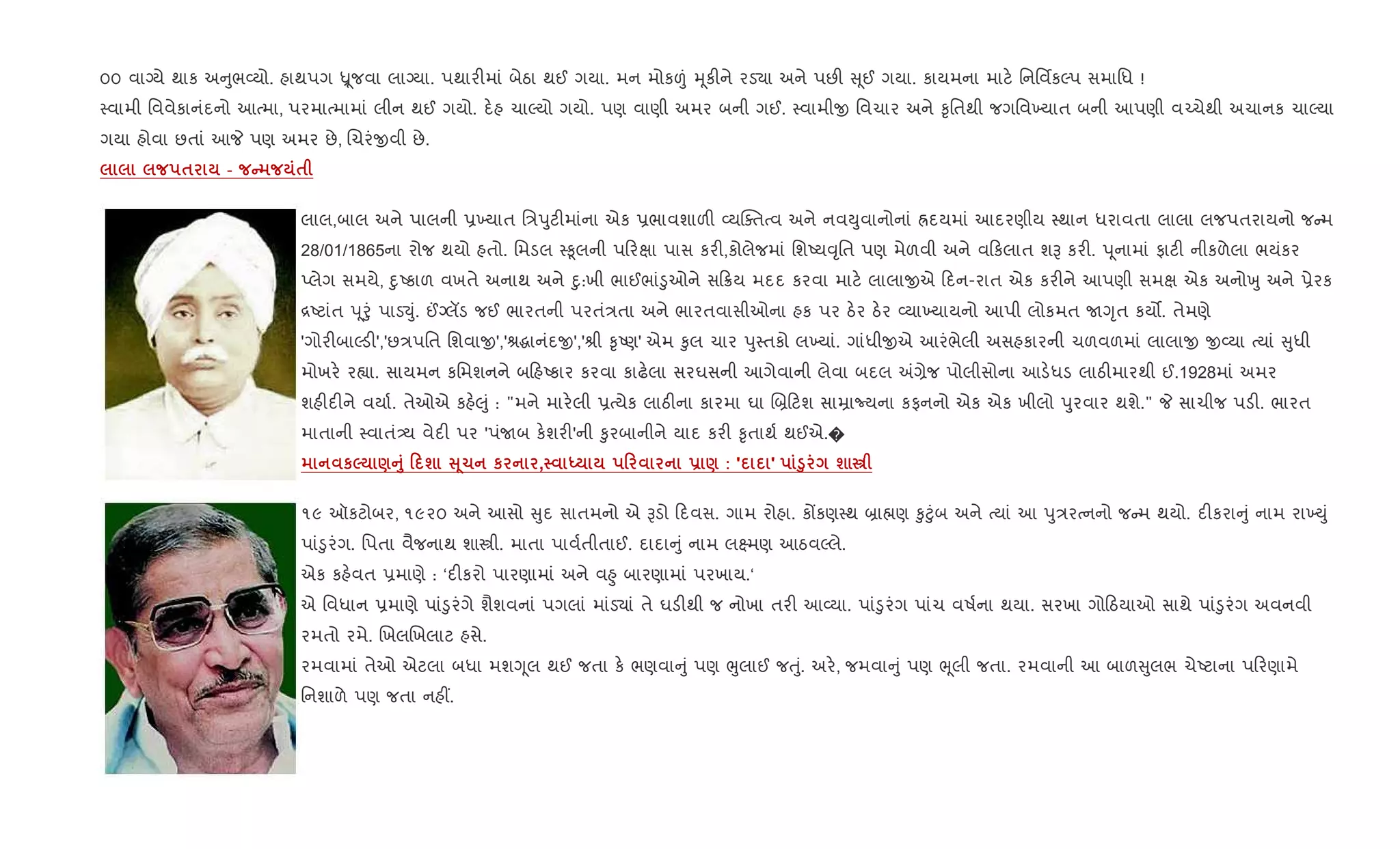 ૦૦ વાŠયે થાક અ ુભ2યો. હાથપગ Ñ ૂજવા લાŠયા. પથાર"માં બેઠા થઈ ગયા. મન મોક|ં hૂક"ને રડ›ા અને પછ" ૂઈ ગયા. કાયમના માટ. િનિવfકŽપ સમાિધ !
4વામી િવવેકાનંદનો આbમા, પરમાbમામાં લીન થઈ ગયો. દ.હ ચાŽયો ગયો. પણ વાણી અમર બની ગઈ. 4વામીx િવચાર અને ‰ૃિતથી જગિવ‚યાત બની આપણી વ`ચેથી અચાનક ચાŽયા
ગયા હોવા છતાં આP પણ અમર છે, Rચરંxવી છે.
$ - C $
લાલ,બાલ અને પાલની 6‚યાત િ/dુટ"માંના એક 6ભાવશાળ" 2યCaતbવ અને નવDુવાનોનાં Üદયમાં આદરણીય 4થાન ધરાવતા લાલા લજપતરાયનો જ મ
28/01/1865ના રોજ થયો હતો. િમડલ 4‰ૂલની પ રkા પાસ કર",કોલેજમાં િશAય;ૃિત પણ મેળવી અને વ કલાત શB કર". d ૂનામાં ફાટ" નીકળેલા ભયંકર
Eલેગ સમયે, nુAકાળ વખતે અનાથ અને nુ:ખી ભાઈભાં•ુઓને સ 8ય મદદ કરવા માટ. લાલાxએ દન-રાત એક કર"ને આપણી સમk એક અનોqુ અને 6ેરક
[Aટાંત d ૂoું પાડ¬ું. ©Šલડ જઈ ભારતની પરતં/તા અને ભારતવાસીઓના હક પર ઠ.ર ઠ.ર 2યા‚યાયનો આપી લોકમત UYૃત કય•. તેમણે
'ગોર"બાŽડ"','છ/પિત િશવાx','lgાનંદx','lી ‰ૃAણ' એમ ‰ુલ ચાર dુ4તકો લ‚યાં. ગાંધીxએ આરંભેલી અસહકારની ચળવળમાં લાલાx x2યા bયાં ુધી
મોખર. ર™ા. સાયમન કિમશનને બ હAકાર કરવા કાઢ.લા સરઘસની આગેવાની લેવા બદલ =,ેજ પોલીસોના આડ.ધડ લાઠ"મારથી ઈ.1928માં અમર
શહ"દ"ને વયા+. તેઓએ કહ.}ું : "મને માર.લી 6bયેક લાઠ"ના કારમા ઘા R˜ ટશ સાŸાNયના કફનનો એક એક ખીલો dુરવાર થશે." P સાચીજ પડ". ભારત
માતાની 4વાતં—ય વેદ" પર 'પંUબ ક.શર"'ની ‰ુરબાનીને યાદ કર" ‰ૃતાથ+ થઈએ.�
к5 )A8 0 ш V 41 к , h 0 - ) : ' ' ‚8 ш €
૧૯ ઑકટોબર, ૧૯૨૦ અને આસો ુદ સાતમનો એ Bડો દવસ. ગામ રોહા. કjકણ4થ ˜ા×ણ ‰ુ§ુંબ અને bયાં આ dુ/રbનનો જ મ થયો. દ"કરા ું નામ રા‚Dું
પાં•ુરંગ. િપતા વૈજનાથ શાtી. માતા પાવ+તીતાઈ. દાદા ું નામ લ7મણ આઠવŽલે.
એક કહ.વત 6માણે : ‘દ"કરો પારણામાં અને વ²ુ બારણામાં પરખાય.‘
એ િવધાન 6માણે પાં•ુરંગે શૈશવનાં પગલાં માંડ›ાં તે ઘડ"થી જ નોખા તર" આ2યા. પાં•ુરંગ પાંચ વષ+ના થયા. સરખા ગો ઠયાઓ સાથે પાં•ુરંગ અવનવી
રમતો રમે. RખલRખલાટ હસે.
રમવામાં તેઓ એટલા બધા મશYૂલ થઈ જતા ક. ભણવા ું પણ eુલાઈ જuું. અર., જમવા ું પણ eૂલી જતા. રમવાની આ બાળ ુલભ ચેAટાના પ રણામે
િનશાળે પણ જતા નહ€.
 
