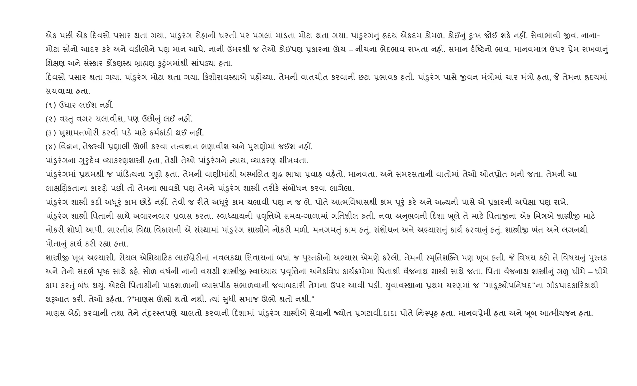 એક પછ" એક દવસો પસાર થતા ગયા. પાં•ુરંગ રોહાની ધરતી પર પગલાં માંડતા મોટા થતા ગયા. પાં•ુરંગ ું Üદય એકદમ કોમળ. કોઈ ું nુઃખ જોઈ શક. નહ€. સેવાભાવી xવ. નાના-
મોટા સૌનો આદર કર. અને વડ"લોને પણ માન આપે. નાની „મરથી જ તેઓ કોઈપણ 6કારના šચ – નીચના ભેદભાવ રાખતા નહ€. સમાન દ+Aટનો ભાવ. માનવમા/ ઉપર 6ેમ રાખવા ું
િશkણ અને સં4કાર કjકણ4થ ˜ા×ણ ‰ુ§ુંબમાંથી સાંપડ›ા હતા.
દવસો પસાર થતા ગયા. પાં•ુરંગ મોટા થતા ગયા. કશોરાવ4થાએ પહj`યા. તેમની વાતચીત કરવાની છટા 6ભાવક હતી. પાં•ુરંગ પાસે xવન મં/ોમાં ચાર મં/ો હતા, P તેમના Üદયમાં
સચવાયા હતા.
(૧) ઉધાર લઈશ નહ€.
(૨) વ4uુ વગર ચલાવીશ, પણ ઉછ" ું લઈ નહ€.
(૩) qુશામતખોર" કરવી પડ. માટ. કમ+કાંડ" થઈ નહ€.
(૪) િવ‡ાન, તેજ4વી 6ણાલી ઊભી કરવા તbવ¶ાન ભણાવીશ અને dુરાણોમાં જઈશ નહ€.
પાં•ુરંગના Yુoુદ.વ 2યાકરણશાtી હતા, તેથી તેઓ પાં•ુરંગને યાય, 2યાકરણ શીખવતા.
પાં•ુરંગમાં 6થમથી જ પાં ડbયના Yુણો હતા. તેમની વાણીમાંથી અ4ખRલત Ãુg ભાષા 6વાહ વહ.તો. માનવતા. અને સમરસતાની વાતોમાં તેઓ ઓત6ોત બની જતા. તેમની આ
લાkRણકતાના કારણે પછ" તો તેમના ભાવકો પણ તેમને પાં•ુરંગ શાtી તર"ક. સંબોધન કરવા લાગેલા.
પાં•ુરંગ શાtી કદ" અ– ૂoું કામ છોડ. નહ€. તેવી જ ર"તે અ– ૂoું કામ ચલાવી પણ ન જ લે. પોતે આbમિવSાસથી કામ d ૂoું કર. અને અ યની પાસે એ 6કારની અપેkા પણ રાખે.
પાં•ુરંગ શાtી િપતાની સાથે અવારનવાર 6વાસ કરતા. 4વાiયાયની 6;ૃિ1એ સમય-ગાળામાં ગિતશીલ હતી. નવા અ ુભવની દશા q ૂલે તે માટ. િપતાxના એક િમ/એ શાtીx માટ.
નોકર" શોધી આપી. ભારતીય િવˆા િવકાસની એ સં4થામાં પાં•ુરંગ શાtીને નોકર" મળ". મનગમuું કામ હuું. સંશોધન અને અ¢યાસ ું કાય+ કરવા ું હuું. શાtીx ખંત અને લગનથી
પોતા ું કાય+ કર" ર™ા હતા.
શાtીx q ૂબ અ¢યાસી. રોયલ એિશયા ટક લાઈ˜ેર"નાં નવલકથા િસવાયનાં બધાં જ dુ4તકોનો અ¢યાસ એમણે કર.લો. તેમની 4hૃિતશCaત પણ q ૂબ હતી. P િવષય કહો તે િવષય ું dુ4તક
અને તેનો સંદભ+ dૃAઠ સાથે કહ.. સોળ વષ+ની નાની વયથી શાtીx 4વાiયાય 6;ૃિ1ના અનેકિવધ કાય+8મોમાં િપતાlી વૈજનાથ શાtી સાથે જતા. િપતા વૈજનાથ શાtી ું ગ|ં ધીમે – ધીમે
કામ કરuું બંધ થDું. એટલે િપતાlીની પાઠશાળાની 2યાસપીઠ સંભાળવાની જવાબદાર" તેમના ઉપર આવી પડ". Dુવાવ4થાના 6થમ ચરણમાં જ "માં•ૂÄોપિનષદ"ના ગૌડપાદકા રકાથી
શBઆત કર". તેઓ કહ.તા. ?"માણસ ઊભો થતો નથી. bયાં ુધી સમાજ ઊભો થતો નથી."
માણસ બેઠો કરવાની તથા તેને તંnુર4તપણે ચાલતો કરવાની દશામાં પાં•ુરંગ શાtીએ સેવાની Nયોત 6ગટાવી.દાદા પોતે િનઃ4dૃહ હતા. માનવ6ેમી હતા અને q ૂબ આbમીયજન હતા.
 
