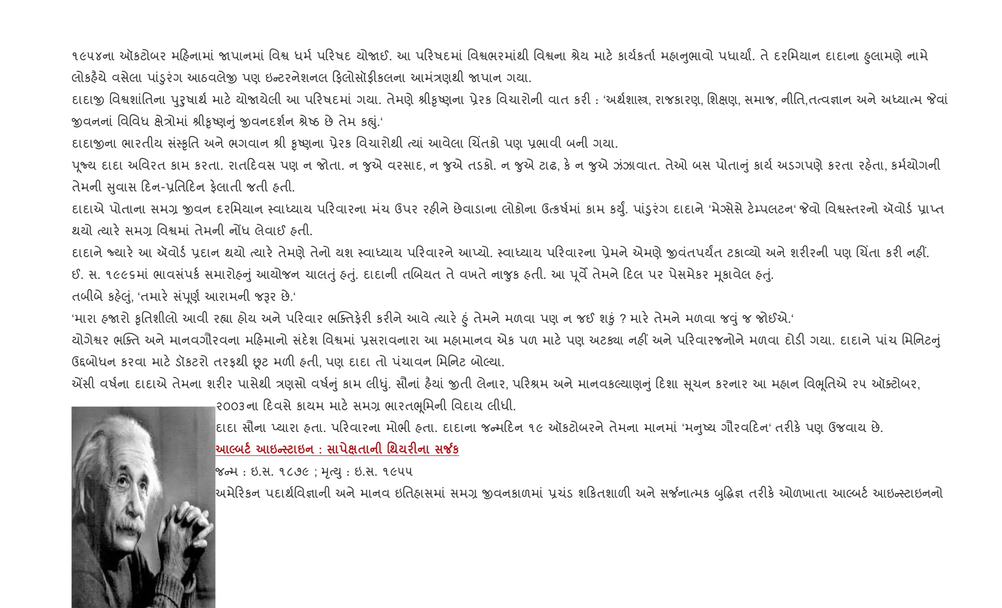 ૧૯૫૪ના ઑકટોબર મ હનામાં Uપાનમાં િવS ધમ+ પ રષદ યોUઈ. આ પ રષદમાં િવSભરમાંથી િવSના lેય માટ. કાય+કતા+ મહા ુભાવો પધાયાF. તે દરિમયાન દાદાના ²ુલામણે નામે
લોકહ½યે વસેલા પાં•ુરંગ આઠવલેx પણ ઇ ટરનેશનલ ફલોસૉફ"કલના આમં/ણથી Uપાન ગયા.
દાદાx િવSશાંિતના dુoુષાથ+ માટ. યોUયેલી આ પ રષદમાં ગયા. તેમણે lી‰ૃAણના 6ેરક િવચારોની વાત કર" : ‘અથ+શાt, રાજકારણ, િશkણ, સમાજ, નીિત,તbવ¶ાન અને અiયાbમ Pવાં
xવનનાં િવિવધ kે/ોમાં lી‰ૃAણ ું xવનદશ+ન lેAઠ છે તેમ કpું.‘
દાદાxના ભારતીય સં4‰ૃિત અને ભગવાન lી ‰ૃAણના 6ેરક િવચારોથી bયાં આવેલા Rચ‘તકો પણ 6ભાવી બની ગયા.
d ૂNય દાદા અિવરત કામ કરતા. રાત દવસ પણ ન જોતા. ન ?ુએ વરસાદ, ન ?ુએ તડકો. ન ?ુએ ટાઢ, ક. ન ?ુએ ઝંઝાવાત. તેઓ બસ પોતા ું કાય+ અડગપણે કરતા રહ.તા, કમ+યોગની
તેમની ુવાસ દન-6િત દન ફ.લાતી જતી હતી.
દાદાએ પોતાના સમ, xવન દરિમયાન 4વાiયાય પ રવારના મંચ ઉપર રહ"ને છેવાડાના લોકોના ઉbકષ+માં કામ કDુF. પાં•ુરંગ દાદાને ‘મેŠસેસે ટ.’પલટન‘ Pવો િવS4તરનો ઍવોડ+ 6ાEત
થયો bયાર. સમ, િવSમાં તેમની નjધ લેવાઈ હતી.
દાદાને Nયાર. આ ઍવોડ+ 6દાન થયો bયાર. તેમણે તેનો યશ 4વાiયાય પ રવારને આEયો. 4વાiયાય પ રવારના 6ેમને એમણે xવંતપયFત ટકા2યો અને શર"રની પણ Rચ‘તા કર" નહ€.
ઈ. સ. ૧૯૯૬માં ભાવસંપક+ સમારોહ ું આયોજન ચાલuું હuું. દાદાની તRબયત તે વખતે ના?ુક હતી. આ d ૂવM તેમને દલ પર પેસમેકર hૂકાવેલ હuું.
તબીબે કહ.}ું, ‘તમાર. સંd ૂણ+ આરામની જBર છે.‘
‘મારા હUરો ‰ૃિતશીલો આવી ર™ા હોય અને પ રવાર ભCaતફ.ર" કર"ને આવે bયાર. ²ું તેમને મળવા પણ ન જઈ શ‰ું ? માર. તેમને મળવા જ;ું જ જોઈએ.‘
યોગેSર ભCaત અને માનવગૌરવના મ હમાનો સંદ.શ િવSમાં 6સરાવનારા આ મહામાનવ એક પળ માટ. પણ અટÄા નહ€ અને પ રવારજનોને મળવા દોડ" ગયા. દાદાને પાંચ િમિનટ ું
ઉ£બોધન કરવા માટ. ડૉકટરો તરફથી Ùટ મળ" હતી, પણ દાદા તો પંચાવન િમિનટ બોŽયા.
Íસી વષ+ના દાદાએ તેમના શર"ર પાસેથી /ણસો વષ+ ું કામ લી–ું. સૌનાં હ½યાં xતી લેનાર, પ રlમ અને માનવકŽયાણ ું દશા ૂચન કરનાર આ મહાન િવeૂિતએ ૨૫ ઑaટોબર,
૨૦૦૩ના દવસે કાયમ માટ. સમ, ભારતeૂિમની િવદાય લીધી.
દાદા સૌના Eયારા હતા. પ રવારના મોભી હતા. દાદાના જ મ દન ૧૯ ઑકટોબરને તેમના માનમાં ‘મ ુAય ગૌરવ દન‘ તર"ક. પણ ઉજવાય છે.
5 6C 6 : $ '; F Áк
જ મ : ઇ.સ. ૧૮૭૯ ; hૃbDુ : ઇ.સ. ૧૯૫૫
અમે રકન પદાથ+િવ¶ાની અને માનવ ઇિતહાસમાં સમ, xવનકાળમાં 6ચંડ શ કતશાળ" અને સ¼નાbમક zુ•g¶ તર"ક. ઓળખાતા આŽબટ+ આઇ 4ટાઇનનો
 