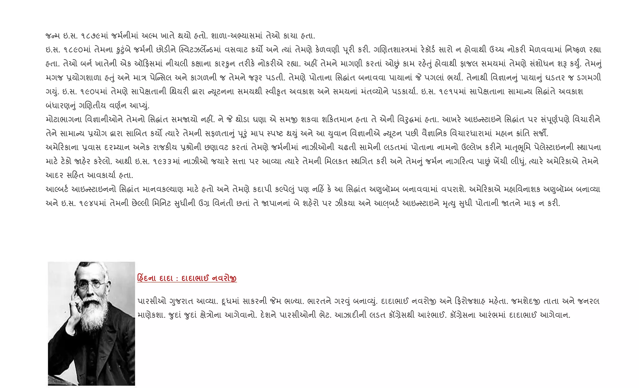 જ મ ઇ.સ. ૧૮૭૯માં જમ+નીમાં અŽમ ખાતે થયો હતો. શાળા-અ¢યાસમાં તેઓ કાચા હતા.
ઇ.સ. ૧૮૯૦માં તેમના ‰ુ§ુંબે જમ+ની છોડ"ને C4વટઝલM ડમાં વસવાટ કય• અને bયાં તેમણે ક.ળવણી d ૂર" કર". ગRણતશા4/માં ર.કૉડ+ સારો ન હોવાથી ઉ`ચ નોકર" મેળવવામાં િનAફળ ર™ા
હતા. તેઓ બન+ ખાતેની એક ઑ ફસમાં નીચલી કkાના કાર‰ુન તર"ક. નોકર"એ ર™ા. અહ€ તેમને માગણી કરતાં ઓÉં કામ રહ.uું હોવાથી ફાજલ સમયમાં તેમણે સંશોધન શB કDુF. તેમ ું
મગજ 6યોગશાળા હuું અને મા/ પેC સલ અને કાગળની જ તેમને જBર પડતી. તેમણે પોતાના િસgાંત બનાવવા પાયાનાં P પગલાં ભયાF. તેનાથી િવ¶ાન ું પાયા ું ઘડતર જ ડગમગી
ગDું. ઇ.સ. ૧૯૦૫માં તેમણે સાપેkતાની િથયર" ‡ારા D ૂટનના સમયથી 4વી‰ૃત અવકાશ અને સમયનાં મંત2યોને પડકાયા+. ઇ.સ. ૧૯૧૫માં સાપેkતાના સામા ય િસgાંતે અવકાશ
બંધારણ ું ગRણતીય વણ+ન આEDું.
મોટાભાગના િવ¶ાનીઓને તેમનો િસgાંત સમUયો નહ€. ને P થોડા ઘણા એ સમx શકવા શ કતમાન હતા તે એની િવoુgમાં હતા. આખર. આઇ 4ટાઇને િસgાંત પર સંd ૂણ+પણે િવચાર"ને
તેને સામા ય 6યોગ ‡ારા સાRબત કય• bયાર. તેમની સફળતા ું d ૂoું માપ 4પAટ થDું અને આ Dુવાન િવ¶ાનીએ D ૂટન પછ" વૈ¶ાિનક િવચારધારામાં મહાન 8ાંિત સજº.
અમે રકાના 6વાસ દર’યાન અનેક રાજક"ય 6lોની છણાવટ કરતાં તેમણે જમ+નીમાં નાઝીઓની ચઢતી સામેની લડતમાં પોતાના નામનો ઉŽલેખ કર"ને માuૃeૂિમ પેલે4ટાઇનની 4થાપના
માટ. ટ.કો Uહ.ર કર.લો. આથી ઇ.સ. ૧૯૩૩માં નાઝીઓ જયાર. સ1ા પર આ2યા bયાર. તેમની િમલકત 4થRગત કર" અને તેમ ું જમ+ન નાગ રbવ પાÉં ખªચી લી–ું, bયાર. અમે રકાએ તેમને
આદર સ હત આવકાયા+ હતા.
આŽબટ+ આઇ 4ટાઇનનો િસgાંત માનવકŽયાણ માટ. હતો અને તેમણે કદાપી કŽપે}ું પણ ન હ‘ ક. આ િસgાંત અ«ુબૉ’બ બનાવવામાં વપરાશે. અમે રકાએ મહાિવનાશક અ«ુબૉ’બ બના2યા
અને ઇ.સ. ૧૯૪૫માં તેમની છેŽલી િમિનટ ુધીની ઉ, િવનંતી છતાં તે Uપાનનાં બે શહ.રો પર ઝીકયા અને આ}્બટ+ આઇ 4ટાઇને hૃbDુ ુધી પોતાની Uતને માફ ન કર".
0 Y : / @ O
પારસીઓ Yુજરાત આ2યા. nૂધમાં સાકરની Pમ ભƒયા. ભારતને ગર;ું બના2Dું. દાદાભાઈ નવરોx અને ફરોજશાહ મહ.તા. જમશેદx તાતા અને જનરલ
માણેકશા. ?ુદાં ?ુદાં kે/ોના આગેવાનો. દ.શને પારસીઓની ભેટ. આઝાદ"ની લડત કå,ેસથી આરંભાઈ. કå,ેસના આરંભમાં દાદાભાઈ આગેવાન.
 