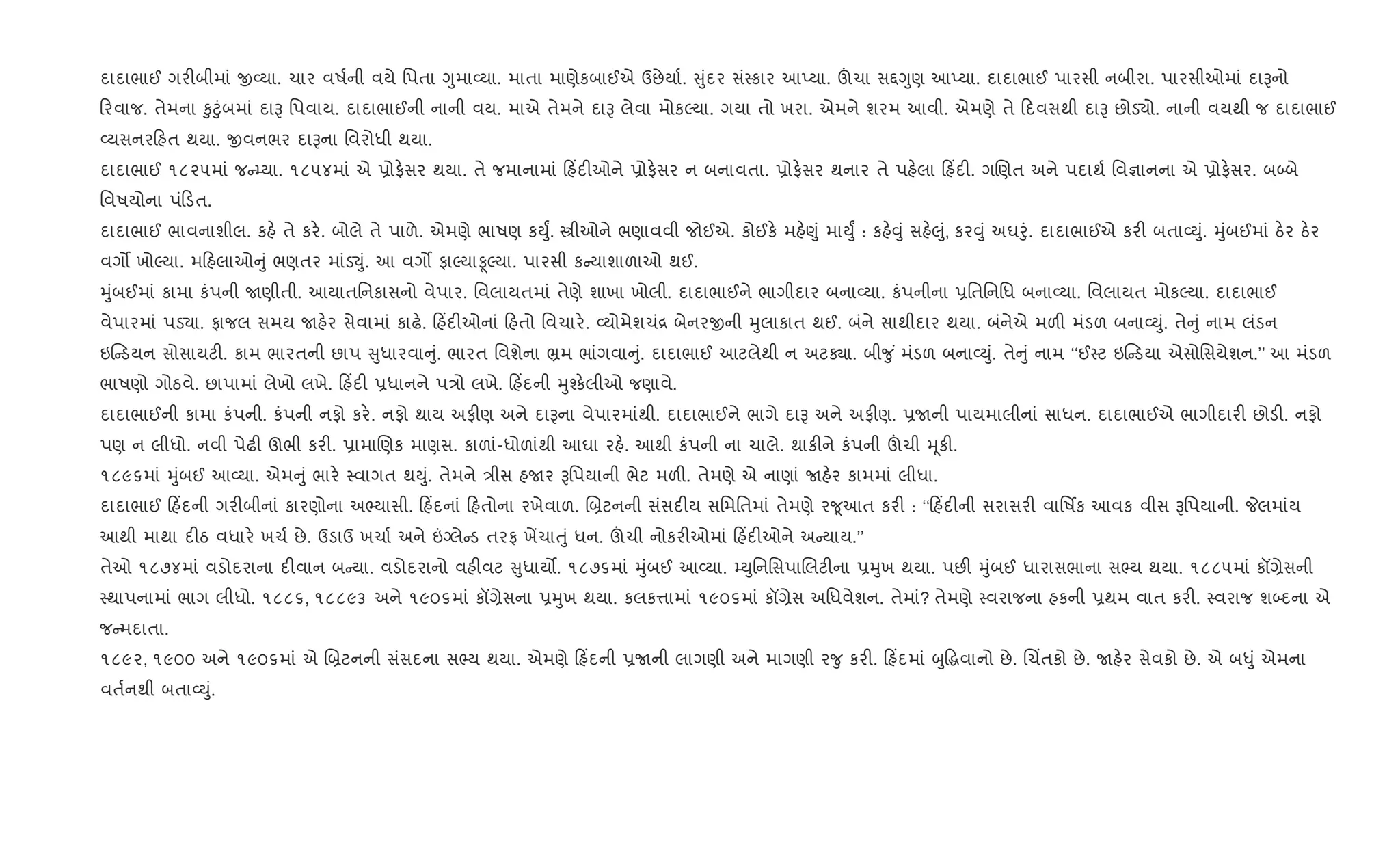 દાદાભાઈ ગર"બીમાં x2યા. ચાર વષ+ની વયે િપતા Yુમા2યા. માતા માણેકબાઈએ ઉછેયા+. ુંદર સં4કાર આEયા. šચા સ£Yુણ આEયા. દાદાભાઈ પારસી નબીરા. પારસીઓમાં દાBનો
રવાજ. તેમના ‰ુ§ુંબમાં દાB િપવાય. દાદાભાઈની નાની વય. માએ તેમને દાB લેવા મોકŽયા. ગયા તો ખરા. એમને શરમ આવી. એમણે તે દવસથી દાB છોડ›ો. નાની વયથી જ દાદાભાઈ
2યસનર હત થયા. xવનભર દાBના િવરોધી થયા.
દાદાભાઈ ૧૮૨૫માં જ ’યા. ૧૮૫૪માં એ 6ોફ.સર થયા. તે જમાનામાં હ‘દ"ઓને 6ોફ.સર ન બનાવતા. 6ોફ.સર થનાર તે પહ.લા હ‘દ". ગRણત અને પદાથ+ િવ¶ાનના એ 6ોફ.સર. બ•બે
િવષયોના પં ડત.
દાદાભાઈ ભાવનાશીલ. કહ. તે કર.. બોલે તે પાળે. એમણે ભાષણ કDુF. tીઓને ભણાવવી જોઈએ. કોઈક. મહ.«ું માDુF : કહ.;ું સહ.}ું, કર;ું અઘoું. દાદાભાઈએ કર" બતા2Dું. hુંબઈમાં ઠ.ર ઠ.ર
વગ• ખોŽયા. મ હલાઓ ું ભણતર માંડ¬ું. આ વગ• ફાŽયાÌŽયા. પારસી ક યાશાળાઓ થઈ.
hુંબઈમાં કામા કંપની Uણીતી. આયાતિનકાસનો વેપાર. િવલાયતમાં તેણે શાખા ખોલી. દાદાભાઈને ભાગીદાર બના2યા. કંપનીના 6િતિનિધ બના2યા. િવલાયત મોકŽયા. દાદાભાઈ
વેપારમાં પડ›ા. ફાજલ સમય Uહ.ર સેવામાં કાઢ.. હ‘દ"ઓનાં હતો િવચાર.. 2યોમેશચં[ બેનરxની hુલાકાત થઈ. બંને સાથીદાર થયા. બંનેએ મળ" મંડળ બના2Dું. તે ું નામ લંડન
ઇ ડયન સોસાયટ". કામ ભારતની છાપ ુધારવા ું. ભારત િવશેના ³મ ભાંગવા ું. દાદાભાઈ આટલેથી ન અટÄા. બી?ુ ં મંડળ બના2Dું. તે ું નામ ‘‘ઈ4ટ ઇ ડયા એસોિસયેશન.’’ આ મંડળ
ભાષણો ગોઠવે. છાપામાં લેખો લખે. હ‘દ" 6ધાનને પ/ો લખે. હ‘દની hુ¤ક.લીઓ જણાવે.
દાદાભાઈની કામા કંપની. કંપની નફો કર.. નફો થાય અફ"ણ અને દાBના વેપારમાંથી. દાદાભાઈને ભાગે દાB અને અફ"ણ. 6Uની પાયમાલીનાં સાધન. દાદાભાઈએ ભાગીદાર" છોડ". નફો
પણ ન લીધો. નવી પેઢ" ઊભી કર". 6ામાRણક માણસ. કાળાં-ધોળાંથી આઘા રહ.. આથી કંપની ના ચાલે. થાક"ને કંપની šચી hૂક".
૧૮૯૬માં hુંબઈ આ2યા. એમ ું ભાર. 4વાગત થDું. તેમને /ીસ હUર Bિપયાની ભેટ મળ". તેમણે એ નાણાં Uહ.ર કામમાં લીધા.
દાદાભાઈ હ‘દની ગર"બીનાં કારણોના અ¢યાસી. હ‘દનાં હતોના રખેવાળ. R˜ટનની સંસદ"ય સિમિતમાં તેમણે ર?ૂઆત કર" : ‘‘ હ‘દ"ની સરાસર" વાિષfક આવક વીસ Bિપયાની. Pલમાંય
આથી માથા દ"ઠ વધાર. ખચ+ છે. ઉડાઉ ખચા+ અને ”Šલે ડ તરફ ખªચાuું ધન. šચી નોકર"ઓમાં હ‘દ"ઓને અ યાય.’’
તેઓ ૧૮૭૪માં વડોદરાના દ"વાન બ યા. વડોદરાનો વહ"વટ ુધાય•. ૧૮૭૬માં hુંબઈ આ2યા. ’DુિનિસપાRલટ"ના 6hુખ થયા. પછ" hુંબઈ ધારાસભાના સ¢ય થયા. ૧૮૮૫માં કå,ેસની
4થાપનામાં ભાગ લીધો. ૧૮૮૬, ૧૮૮૯૩ અને ૧૯૦૬માં કå,ેસના 6hુખ થયા. કલક1ામાં ૧૯૦૬માં કå,ેસ અિધવેશન. તેમાં? તેમણે 4વરાજના હકની 6થમ વાત કર". 4વરાજ શ•દના એ
જ મદાતા.
૧૮૯૨, ૧૯૦૦ અને ૧૯૦૬માં એ R˜ટનની સંસદના સ¢ય થયા. એમણે હ‘દની 6Uની લાગણી અને માગણી ર?ુ કર". હ‘દમાં zુ•gવાનો છે. Rચ‘તકો છે. Uહ.ર સેવકો છે. એ બ–ું એમના
વત+નથી બતા2Dું.
 