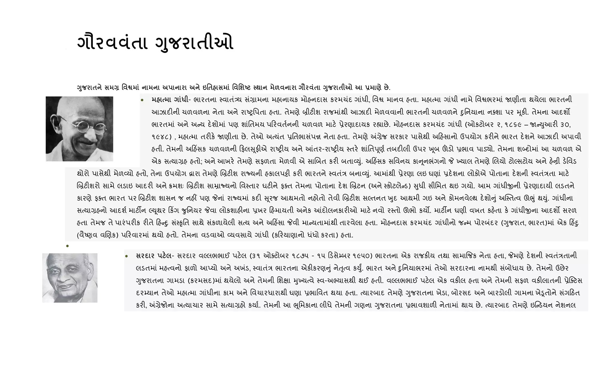 • = $ <8 $ 7
<8 $ Q ' ™ 6'$ ' 'шU ; & = $ <8 $ 7 - ) :.
• * - ભારતના 4વાતં—ય સં,ામના મહાનાયક મોહનદાસ કરમચંદ ગાંધી, િવS માનવ હતા. મહાbમા ગાંધી નામે િવSભરમાં Uણીતા થયેલા ભારતની
આઝાદ"ની ચળવળના નેતા અને રાAyિપતા હતા. તેમણે ˜ીટ"શ રાજમાંથી આઝાદ" મેળવવાની ભારતની ચળવળને nુિનયાના નaશા પર hૂક". તેમના આદશ•
ભારતમાં અને અ ય દ.શોમાં પણ શાંિતમય પ રવત+નની ચળવળ માટ. 6ેરણાદાયક ર™ાછે. મોહનદાસ કરમચંદ ગાંધી (ઓકટોબર ૨, ૧૮૬૯ – U Dુઆર" ૩૦,
૧૯૪૮) , મહાbમા તર"ક. Uણીતા છે. તેઓ અbયંત 6િતભાસંપr નેતા હતા. તેમણે =,ેજ સરકાર પાસેથી અ હસાનો ઉપયોગ કર"ને ભારત દ.શને આઝાદ" અપાવી
હતી. તેમની અ હ‘સક ચળવળની ફલ ૂફ"એ રાAy"ય અને ]તર-રાAy"ય 4તર. શાંિતdૂણ+ તબદ"લી ઉપર q ૂબ šડો 6ભાવ પાડ›ો. તેમના શ•દોમાં આ ચળવળ એ
એક સbયા,હ હતો; અને આખર. તેમણે સફળતા મેળવી એ સાRબત કર" બતા2Dું. અ હ‘સક સિવનય કા ૂનભંગનો P ‚યાલ તેમણે Rલયો ટોŽસટોય અને હ.œી ડ.િવડ
થોરો પાસેથી મેળ2યો હતો, તેના ઉપયોગ ‡ારા તેમણે R˜ટ"શ રાNયની હકાલપ•ી કર" ભારતને 4વતં/ બના2Dું. આમાંથી 6ેરણા લઇ ઘણાં 6દ.શના લોકોએ પોતાના દ.શની 4વતં/તા માટ.
R˜ટ"શરો સામે લડાઇ આદર" અને 8મશઃ R˜ટ"શ સાŸાNયનો િવ4તાર ઘટ"ને ફaત તેમના પોતાના દ.શ R˜ટન (અને 4કોટલે ડ) ુધી સીિમત થઇ ગયો. આમ ગાંધીxની 6ેરણાદાયી લડતને
કારણે ફaત ભારત પર R˜ટ"શ શાસન જ નહ€ પણ Pનાં રાNયમાં કદ" ૂરજ આથમતો નહોતો તેવી R˜ટ"શ સŽતનત qુદ આથમી ગઇ અને કોમનવેŽથ દ.શો ું અC4તbવ ઊeું થDું. ગાંધીના
સbયા,હનો આદશ+ માટ¡ન ŽDૂથર ક‘ગ ?ુિનયર Pવા લોકશાહ"ના 6ખર હમાયતી અનેક ]દોલનકાર"ઓ માટ. નવો ર4તો ઊભો કય•. માટ¡ન ઘણી વખત કહ.તા ક. ગાંધીxના આદશ• સરળ
હતા તેમજ તે પારંપર"ક ર"તે હ nુ સં4‰ૃિત સાથે સંકળાયેલી સbય અને અ હ‘સા Pવી મા યતામાંથી તારવેલા હતા. મોહનદાસ કરમચંદ ગાંધીનો જ મ પોરબંદર (Yુજરાત, ભારત)માં એક હ‘nુ
(વૈAણવ વRણક) પ રવારમાં થયો હતો. તેમના વડવાઓ 2યવસાયે ગાંધી (ક રયાણાનો ધંધો કરતા) હતા.
•
• - સરદાર વŽલભભાઈ પટ.લ (૩૧ ઓaટોબર ૧૮૭૫ - ૧૫ ડસે’બર ૧૯૫૦) ભારતના એક રાજક"ય તથા સામા{જક નેતા હતા, Pમણે દ.શની 4વતં/તાની
લડતમાં મહbવનો ફાળો આEયો અને અખંડ, 4વાતં/ ભારતના એક"કરણ ું નેuૃbવ કDુF. ભારત અને nુિનયાભરમાં તેઓ સરદારના નામથી સંબોધાય છે. તેમનો ઉછેર
Yુજરાતના ગામડા (કરમસદ)માં થયેલો અને તેમની િશkા hુ‚યbવે 4વ-અ¢યાસથી થઈ હતી. વŽલભભાઈ પટ.લ એક વક"લ હતા અને તેમની સફળ વક"લાતની 6ેaટસ
દર’યાન તેઓ મહાbમા ગાંધીના કામ અને િવચારધારાથી ઘણા 6ભાિવત થયા હતા. bયારબાદ તેમણે Yુજરાતના ખેડા, બોરસદ અને બારડોલી ગામના ખે•ૂતોને સંગ ઠત
કર", =,ેજોના અbયાચાર સામે સbયા,હો કયા+. તેમની આ eૂિમકાના લીધે તેમની ગણના Yુજરાતના 6ભાવશાળ" નેતામાં થાય છે. bયારબાદ તેમણે ઇ ડયન નેશનલ
 