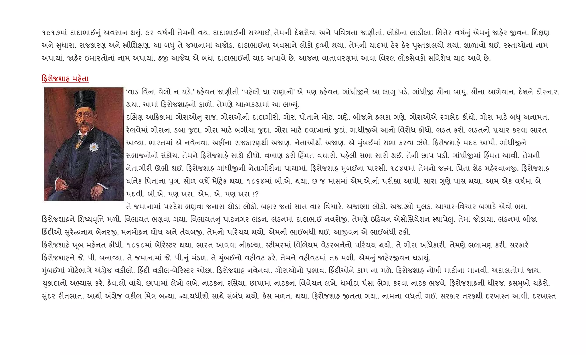 ૧૯૧૭માં દાદાભાઈ ું અવસાન થDું. ૯૨ વષ+ની તેમની વય. દાદાભાઈની સ`ચાઈ, તેમની દ.શસેવા અને પિવ/તા Uણીતાં. લોકોના લાડ"લા. િસ1ેર વષ+ ું એમ ું Uહ.ર xવન. િશkણ
અને ુધારા. રાજકારણ અને tીિશkણ. આ બ–ું તે જમાનામાં અજોડ. દાદાભાઈના અવસાને લોકો nુઃખી થયા. તેમની યાદમાં ઠ.ર ઠ.ર dુ4તકાલયો થયાં. શાળાવો થઈ. ર4તાઓનાં નામ
અપાયાં. Uહ.ર ઇમારતોનાં નામ અપાયાં. હx આPય એ બધાં દાદાભાઈની યાદ અપાવે છે. આજના વાતાવરણમાં આવા િવરલ લોકસેવકો સિવશેષ યાદ આવે છે.
0# ш $
‘વાડ િવના વેલો ન ચડ..’ કહ.વત Uણીતી ‘પહ.લો ઘા રાણાનો’ એ પણ કહ.વત. ગાંધીxને આ લાYુ પડ.. ગાંધીx સૌના બાdુ. સૌના આગેવાન. દ.શને દોરનારા
થયા. આમાં ફરોજશાહનો ફાળો. તેમણે આbમકથામાં આ લ‚Dું.
દRkણ આ °કામાં ગોરાઓ ું રાજ. ગોરાઓની દાદાગીર". ગોરા પોતાને મોટા ગણે. બીUને હલકા ગણે. ગોરાઓએ રંગભેદ ક"ધો. ગોરા માટ. બ–ું અનામત.
ર.લવેમાં ગોરાના ડબા ?ુદા. ગોરા માટ. બગીચા ?ુદા. ગોરા માટ. દવાખાનાં ?ુદાં. ગાધીxએ આનો િવરોધ ક"ધો. લડત કર". લડતનો 6ચાર કરવા ભારત
આ2યા. ભારતમાં એ નવેનવા. અહ€ના રાજકારણથી અUણ. નેતાઓથી અUણ. એ hુંબઈમાં સભા કરવા ઝંખે. ફરોજશાહ. મદદ આપી. ગાંધીxને
સભાજનોનો સંકોચ. તેમને ફરોજશાહ. સાથે દ"ધો. વખાણ કર" હ‘મત વધાર". પહ.લી સભા સાર" થઈ. તેની છાપ પડ". ગાંધીxમાં હ‘મત આવી. તેમની
નેતાગીર" ઊભી થઈ. ફરોજશાહ ગાંધીxની નેતાગીર"ના પાયામાં. ફરોજશાહ hુંબઈના પારસી. ૧૮૪૫માં તેમનો જ મ. િપતા શેઠ મહ.રવાનx. ફરોજશાહ
ધિનક િપતાના dુ/. સોળ વષM મે yક થયા. ૧૮૬૪માં બી.એ. થયા. છ જ માસમાં એમ.એ.ની પર"kા આપી. સારા Yુણે પાસ થયા. આમ એક વષ+માં બે
પદવી. બી.એ. પણ ખરા. એમ. એ. પણ ખરા !?
તે જમાનામાં પરદ.શ ભણવા જનારા થોડા લોકો. બહાર જતાં સાત વાર િવચાર.. અUÕયા લોકો. અUÕયો hુલક. આચાર-િવચાર બગાડ. એવો ભય.
ફરોજશાહને િશAય;ૃિ1 મળ". િવલાયત ભણવા ગયા. િવલાયત ું પાટનગર લંડન. લંડનમાં દાદાભાઈ નવરોx. તેમણે ” ડયન એસોિસયેશન 4થાપે}ું. તેમાં જોડાયા. લંડનમાં બીU
હ‘દ"ઓ ુર. [નાથ બેનરx, મનમોહન ઘોષ અને તૈયબx. તેમનો પ રચય થયો. એમની ભાઈબંધી થઈ. આxવન એ ભાઈબંધી ટક".
ફરોજશાહ. q ૂબ મહ.નત ક"ધી. ૧૮૬૮માં બે ર4ટર થયા. ભારત આવવા નીકƒયા. 4ટ"મરમાં િવRલયમ વેડરબન+નો પ રચય થયો. તે ગોરા અિધકાર". તેમણે ભલામણ કર". સરકાર.
ફરોજશાહને P. પી. બના2યા. તે જમાનામાં P. પી. ું મંડળ. તે hુંબઈનો વહ"વટ કર.. તેમને વહ"વટમાં તક મળ". એમ ું Uહ.રxવન ઘડાDું.
hુંબઈમાં મોટ.ભાગે =,ેજ વક"લો. હ‘દ" વક"લ-બે ર4ટર ઓછા. ફરોજશાહ નવેનવા. ગોરાઓનો 6ભાવ. હ‘દ"ઓને કામ ના મળે. ફરોજશાહ નોખી માટ"ના માનવી. અદાલતોમાં Uય.
‹ુકાદાનો અ¢યાસ કર.. હ.વાલો વાંચે. છાપામાં લેખો લખે. નાટકના રિસયા. છાપામાં નાટકનાં િવવેચન લખે. ધમા+દા પૈસા ભેગા કરવા નાટક ભજવે. ફરોજશાહની ધીરજ. હસhુખો ચહ.રો.
ુંદર ર"તભાત. આથી =,ેજ વક"લ િમ/ બ યા. યાયધીશો સાથે સંબંધ થયો. ક.સ મળતા થયા. ફરોજશાહ xતતા ગયા. નામના વધતી ગઈ. સરકાર તરફથી દરખા4ત આવી. દરખા4ત
 