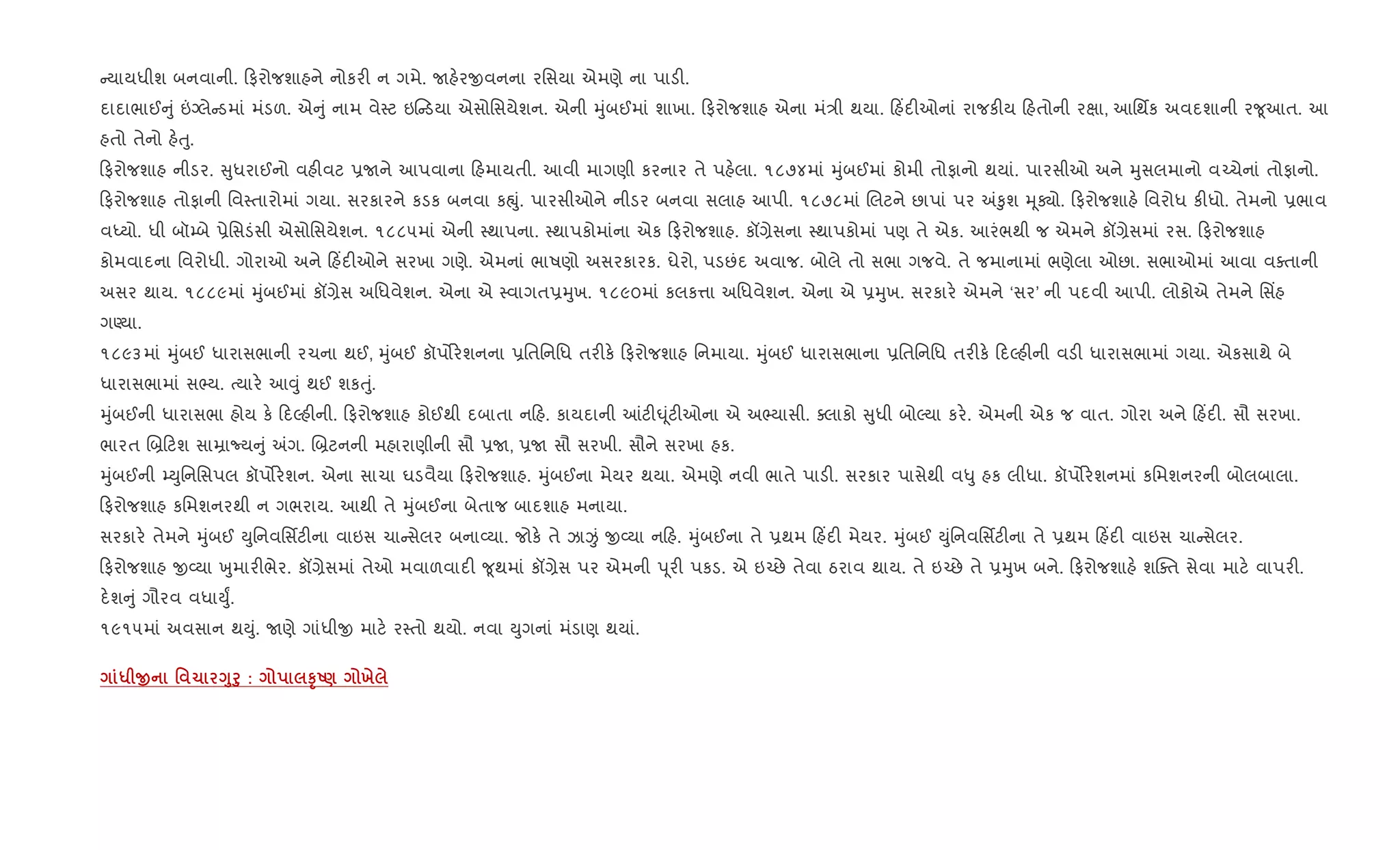 યાયધીશ બનવાની. ફરોજશાહને નોકર" ન ગમે. Uહ.રxવનના રિસયા એમણે ના પાડ".
દાદાભાઈ ું ”Šલે ડમાં મંડળ. એ ું નામ વે4ટ ઇ ડયા એસોિસયેશન. એની hુંબઈમાં શાખા. ફરોજશાહ એના મં/ી થયા. હ‘દ"ઓનાં રાજક"ય હતોની રkા, આિથfક અવદશાની ર?ૂઆત. આ
હતો તેનો હ.uુ.
ફરોજશાહ નીડર. ુધરાઈનો વહ"વટ 6Uને આપવાના હમાયતી. આવી માગણી કરનાર તે પહ.લા. ૧૮૭૪માં hુંબઈમાં કોમી તોફાનો થયાં. પારસીઓ અને hુસલમાનો વ`ચેનાં તોફાનો.
ફરોજશાહ તોફાની િવ4તારોમાં ગયા. સરકારને કડક બનવા કpું. પારસીઓને નીડર બનવા સલાહ આપી. ૧૮૭૮માં Rલટને છાપાં પર =‰ુશ hૂÄો. ફરોજશાહ. િવરોધ ક"ધો. તેમનો 6ભાવ
વiયો. ધી બૉ’બે 6ેિસડંસી એસોિસયેશન. ૧૮૮૫માં એની 4થાપના. 4થાપકોમાંના એક ફરોજશાહ. કå,ેસના 4થાપકોમાં પણ તે એક. આરંભથી જ એમને કå,ેસમાં રસ. ફરોજશાહ
કોમવાદના િવરોધી. ગોરાઓ અને હ‘દ"ઓને સરખા ગણે. એમનાં ભાષણો અસરકારક. ઘેરો, પડછંદ અવાજ. બોલે તો સભા ગજવે. તે જમાનામાં ભણેલા ઓછા. સભાઓમાં આવા વaતાની
અસર થાય. ૧૮૮૯માં hુંબઈમાં કå,ેસ અિધવેશન. એના એ 4વાગત6hુખ. ૧૮૯૦માં કલક1ા અિધવેશન. એના એ 6hુખ. સરકાર. એમને ‘સર’ ની પદવી આપી. લોકોએ તેમને િસ‘હ
ગÕયા.
૧૮૯૩માં hુંબઈ ધારાસભાની રચના થઈ, hુંબઈ કૉપ•ર.શનના 6િતિનિધ તર"ક. ફરોજશાહ િનમાયા. hુંબઈ ધારાસભાના 6િતિનિધ તર"ક. દŽહ"ની વડ" ધારાસભામાં ગયા. એકસાથે બે
ધારાસભામાં સ¢ય. bયાર. આ;ું થઈ શકuું.
hુંબઈની ધારાસભા હોય ક. દŽહ"ની. ફરોજશાહ કોઈથી દબાતા ન હ. કાયદાની ]ટ"· ૂંટ"ઓના એ અ¢યાસી. aલાકો ુધી બોŽયા કર.. એમની એક જ વાત. ગોરા અને હ‘દ". સૌ સરખા.
ભારત R˜ ટશ સાŸાNય ું =ગ. R˜ટનની મહારાણીની સૌ 6U, 6U સૌ સરખી. સૌને સરખા હક.
hુંબઈની ’Dુિનિસપલ કૉપ•ર.શન. એના સાચા ઘડવૈયા ફરોજશાહ. hુંબઈના મેયર થયા. એમણે નવી ભાતે પાડ". સરકાર પાસેથી વ–ુ હક લીધા. કૉપ•ર.શનમાં કિમશનરની બોલબાલા.
ફરોજશાહ કિમશનરથી ન ગભરાય. આથી તે hુંબઈના બેતાજ બાદશાહ મનાયા.
સરકાર. તેમને hુંબઈ Dુિનવિસfટ"ના વાઇસ ચા સેલર બના2યા. જોક. તે ઝાÏં x2યા ન હ. hુંબઈના તે 6થમ હ‘દ" મેયર. hુંબઈ Dુંિનવિસfટ"ના તે 6થમ હ‘દ" વાઇસ ચા સેલર.
ફરોજશાહ x2યા qુમાર"ભેર. કå,ેસમાં તેઓ મવાળવાદ" ?ૂથમાં કå,ેસ પર એમની d ૂર" પકડ. એ ઇ`છે તેવા ઠરાવ થાય. તે ઇ`છે તે 6hુખ બને. ફરોજશાહ. શCaત સેવા માટ. વાપર".
દ.શ ું ગૌરવ વધાDુF.
૧૯૧૫માં અવસાન થDું. Uણે ગાંધીx માટ. ર4તો થયો. નવા Dુગનાં મંડાણ થયાં.
* O ' 1 <8f8 : STU) х
 