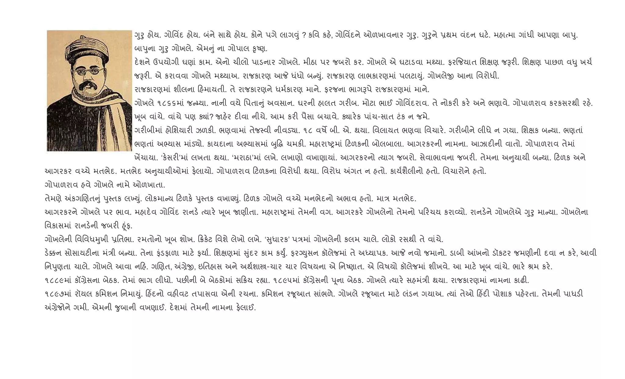 Yુoુ હોય. ગોિવ‘દ હોય. બંને સાથે હોય. કોને પગે લાગ;ું ? કિવ કહ., ગોિવ‘દને ઓળખાવનાર Yુoુ. Yુoુને 6થમ વંદન ઘટ.. મહાbમા ગાંધી આપણા બાdુ.
બાdુના Yુoુ ગોખલે. એમ ું ના ગોપાલ ‰ૃAણ.
દ.શને ઉપયોગી ઘણાં કામ. એનો ચીલો પાડનાર ગોખલે. મીઠા પર જબરો કર. ગોખલે એ ઘટાડવા મwયા. ફર{જયાત િશkણ જBર". િશkણ પાછળ વ–ુ ખચ+
જBર". એ કરાવવા ગોખલે મwયાઅ. રાજકારણ આP ધંધો બ Dું. રાજકારણ લાભકારણમાં પલટાDું. ગોખલેx આના િવરોધી.
રાજકારણમાં શીલના હમાયતી. તે રાજકારણને ધમ+કારણ માને. ફરજના ભાગBપે રાજકારણમાં માને.
ગોખલે ૧૮૬૬માં જ ’યા. નાની વયે િપતા ું અવસાન. ઘરની હાલત ગર"બ. મોટા ભાઈ ગોિવ‘દરાવ. તે નોકર" કર. અને ભણાવે. ગોપાળરાવ કરકસરથી રહ..
q ૂબ વાંચે. વાંચે પણ Äાં? Uહ.ર દ"વા નીચે. આમ કર" પૈસા બચાવે. Äાર.ક પાંચ-સાત ટંક ન જમે.
ગર"બીમાં હોિશયાર" ઝળક". ભણવામાં તેજ4વી નીવડ›ા. ૧૮ વષM બી. એ. થયા. િવલાયત ભણવા િવચાર.. ગર"બીને લીધે ન ગયા. િશkક બ યા. ભણતાં
ભણતાં અ¢યાસ માંડ›ો. કાયદાના અ¢યાસમાં zુ•g ચમક". મહારાAyમાં ટળકની બોલબાલા. આગરકરની નામના. આઝાદ"ની વાતો. ગોપાળરાવ તેમાં
ખªચાયા. ‘ક.સર"’માં લખતા થયા. ‘મરાઠા’માં લખે. લખાણો વખાણાયાં. આગરકરનો bયાગ જબરો. સેવાભાવના જબર". તેમના અ ુયાયી બ યા. ટળક અને
આગરકર વ`ચે મતભેદ. મતભેદ અ ુયાયીઓમાં ફ.લાયો. ગોપાળરાવ ટળકના િવરોધી થયા. િવરોધ =ગત ન હતો. કાય+શૈલીનો હતો. િવચારોને હતો.
ગોપાળરાવ હવે ગોખલે નામે ઓળખાતા.
તેમણે =કગRણત ું dુ4તક લ‚Dું. લોકમા ય ટળક. dુ4તક વખાÕDું. ટળક ગોખલે વ`ચે મનભેદનો અભાવ હતો. મા/ મતભેદ.
આગરકરને ગોખલે પર ભાવ. મહાદ.વ ગોિવ‘દ રાનડ. bયાર. q ૂબ Uણીતા. મહારાAyમાં તેમની વગ. આગરકર. ગોખલેનો તેમનો પ રચય કરા2યો. રાનડ.ને ગોખલેએ Yુoુ મા યા. ગોખલેના
િવકાસમાં રાનડ.ની જબર" ²ૂંફ.
ગોખલેની િવિવધhુખી 6િતભા. રમતોનો q ૂબ શોખ. 8ક.ટ િવશે લેખો લખે. ‘ ુધારક’ પ/માં ગોખલેની કલમ ચાલે. લોકો રસથી તે વાંચે.
ડ.¥ન સોસાયટ"ના મં/ી બ યા. તેના ફંડફાળા માટ. ફયા+. િશkણમાં ુંદર કામ કDુF. ફરŠDુસન કૉલેજમાં તે અiયાપક. આP નવો જમાનો. ડાબી ]ખનો ડૉકટર જમણીની દવા ન કર., આવી
િનdુણતા ચાલે. ગોખલે આવા ન હ. ગRણત, =,ેx, ઇિતહાસ અને અથ+શાt-ચાર ચાર િવષયના એ િનAણાત. એ િવષયો કૉલેજમાં શીખવે. આ માટ. q ૂબ વાંચે. ભાર. lમ કર..
૧૮૮૯માં કå,ેસના બેઠક. તેમાં ભાગ લીધો. પછ"ની બે બેઠકોમાં સ 8ય ર™ા. ૧૮૯૫માં કå,ેસની d ૂના બેઠક. ગોખલે bયાર. સહમં/ી થયા. રાજકારણમાં નામના કાઢ".
૧૮૯૭માં રૉયલ કિમશન િનમાDું. હ‘દનો વહ"વટ તપાસવા એની રચના. કિમશન ર?ૂઆત સાંભળે. ગોખલે ર?ૂઆત માટ. લંડન ગયાઅ. bયાં તેઓ હ‘દ" પોશાક પહ.રતા. તેમની પાધડ"
=,ેજોને ગમી. એમની ?ુબાની વખણાઈ. દ.શમાં તેમની નામના ફ.લાઈ.
 