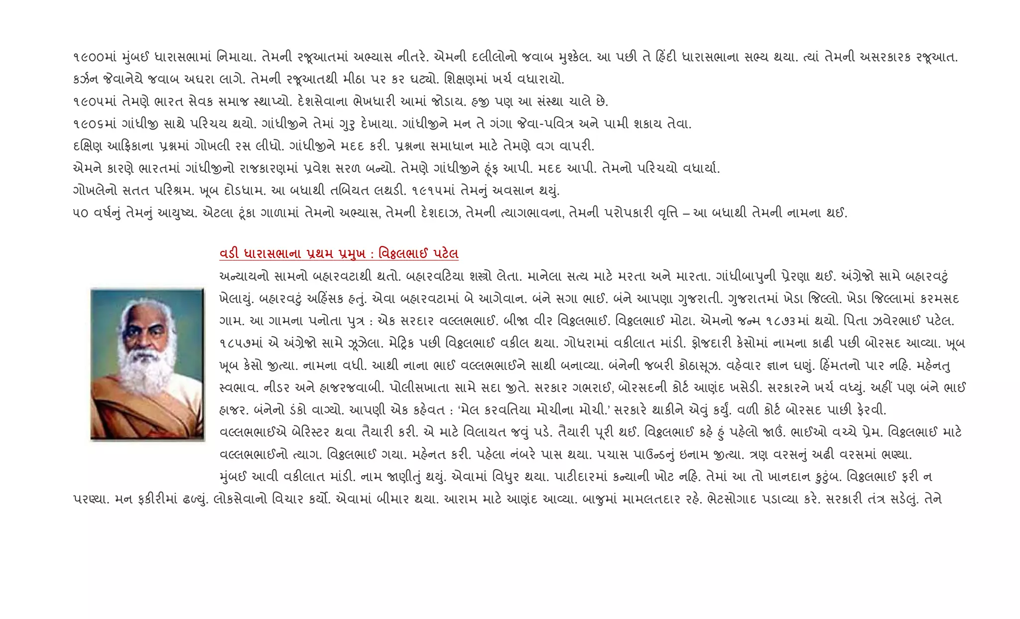 ૧૯૦૦માં hુંબઈ ધારાસભામાં િનમાયા. તેમની ર?ૂઆતમાં અ¢યાસ નીતર.. એમની દલીલોનો જવાબ hુ¤ક.લ. આ પછ" તે હ‘દ" ધારાસભાના સ¢ય થયા. bયાં તેમની અસરકારક ર?ૂઆત.
કઝ+ન Pવાનેયે જવાબ અઘરા લાગે. તેમની ર?ૂઆતથી મીઠા પર કર ઘટ¸ો. િશkણમાં ખચ+ વધારાયો.
૧૯૦૫માં તેમણે ભારત સેવક સમાજ 4થાEયો. દ.શસેવાના ભેખધાર" આમાં જોડાય. હx પણ આ સં4થા ચાલે છે.
૧૯૦૬માં ગાંધીx સાથે પ રચય થયો. ગાંધીxને તેમાં Yુoુ દ.ખાયા. ગાંધીxને મન તે ગંગા Pવા-પિવ/ અને પામી શકાય તેવા.
દRkણ આ °કાના 6ãમાં ગોખલી રસ લીધો. ગાંધીxને મદદ કર". 6ãના સમાધાન માટ. તેમણે વગ વાપર".
એમને કારણે ભારતમાં ગાંધીxનો રાજકારણમાં 6વેશ સરળ બ યો. તેમણે ગાંધીxને ²ૂંફ આપી. મદદ આપી. તેમનો પ રચયો વધાયા+.
ગોખલેનો સતત પ રlમ. q ૂબ દોડધામ. આ બધાથી તRબયત લથડ". ૧૯૧૫માં તેમ ું અવસાન થDું.
૫૦ વષ+ ું તેમ ું આDુAય. એટલા §ૂંકા ગાળામાં તેમનો અ¢યાસ, તેમની દ.શદાઝ, તેમની bયાગભાવના, તેમની પરોપકાર" ;ૃિ1 – આ બધાથી તેમની નામના થઈ.
F * / -; -38х : ' ° / @
અ યાયનો સામનો બહારવટાથી થતો. બહારવ ટયા શtો લેતા. માનેલા સbય માટ. મરતા અને મારતા. ગાંધીબાdુની 6ેરણા થઈ. =,ેજો સામે બહારવ§ું
ખેલાDું. બહારવ§ું અ હ‘સક હuું. એવા બહારવટામાં બે આગેવાન. બંને સગા ભાઈ. બંને આપણા Yુજરાતી. Yુજરાતમાં ખેડા {જŽલો. ખેડા {જŽલામાં કરમસદ
ગામ. આ ગામના પનોતા dુ/ : એક સરદાર વŽલભભાઈ. બીU વીર િવÓલભાઈ. િવÓલભાઈ મોટા. એમનો જ મ ૧૮૭૩માં થયો. િપતા ઝવેરભાઈ પટ.લ.
૧૮૫૭માં એ =,ેજો સામે Òઝેલા. મે yક પછ" િવÓલભાઈ વક"લ થયા. ગોધરામાં વક"લાત માંડ". ફોજદાર" ક.સોમાં નામના કાઢ" પછ" બોરસદ આ2યા. q ૂબ
q ૂબ ક.સો xbયા. નામના વધી. આથી નાના ભાઈ વŽલભભાઈને સાથી બના2યા. બંનેની જબર" કોઠા ૂઝ. વહ.વાર ¶ાન ઘ«ું. હ‘મતનો પાર ન હ. મહ.નuુ
4વભાવ. નીડર અને હાજરજવાબી. પોલીસખાતા સામે સદા xતે. સરકાર ગભરાઈ, બોરસદની કોટ+ આણંદ ખસેડ". સરકારને ખચ+ વiDું. અહ€ પણ બંને ભાઈ
હાજર. બંનેનો ડંકો વાŠયો. આપણી એક કહ.વત : ‘મેલ કરવિતયા મોચીના મોચી.’ સરકાર. થાક"ને એ;ું કDુF. વળ" કોટ+ બોરસદ પાછ" ફ.રવી.
વŽલભભાઈએ બે ર4ટર થવા તૈયાર" કર". એ માટ. િવલાયત જ;ું પડ.. તૈયાર" d ૂર" થઈ. િવÓલભાઈ કહ. ²ું પહ.લો U„. ભાઈઓ વ`ચે 6ેમ. િવÓલભાઈ માટ.
વŽલભભાઈનો bયાગ. િવÓલભાઈ ગયા. મહ.નત કર". પહ.લા નંબર. પાસ થયા. પચાસ પાઉ ડ ું ઇનામ xbયા. /ણ વરસ ું અઢ" વરસમાં ભÕયા.
hુંબઈ આવી વક"લાત માંડ". નામ Uણીuું થDું. એવામાં િવ–ુર થયા. પાટ"દારમાં ક યાની ખોટ ન હ. તેમાં આ તો ખાનદાન ‰ુ§ુંબ. િવÓલભાઈ ફર" ન
પરÕયા. મન ફક"ર"માં ઢƒDું. લોકસેવાનો િવચાર કય•. એવામાં બીમાર થયા. આરામ માટ. આણંદ આ2યા. બા?ુમાં મામલતદાર રહ.. ભેટસોગાદ પડા2યા કર.. સરકાર" તં/ સડ.}ું. તેને
 