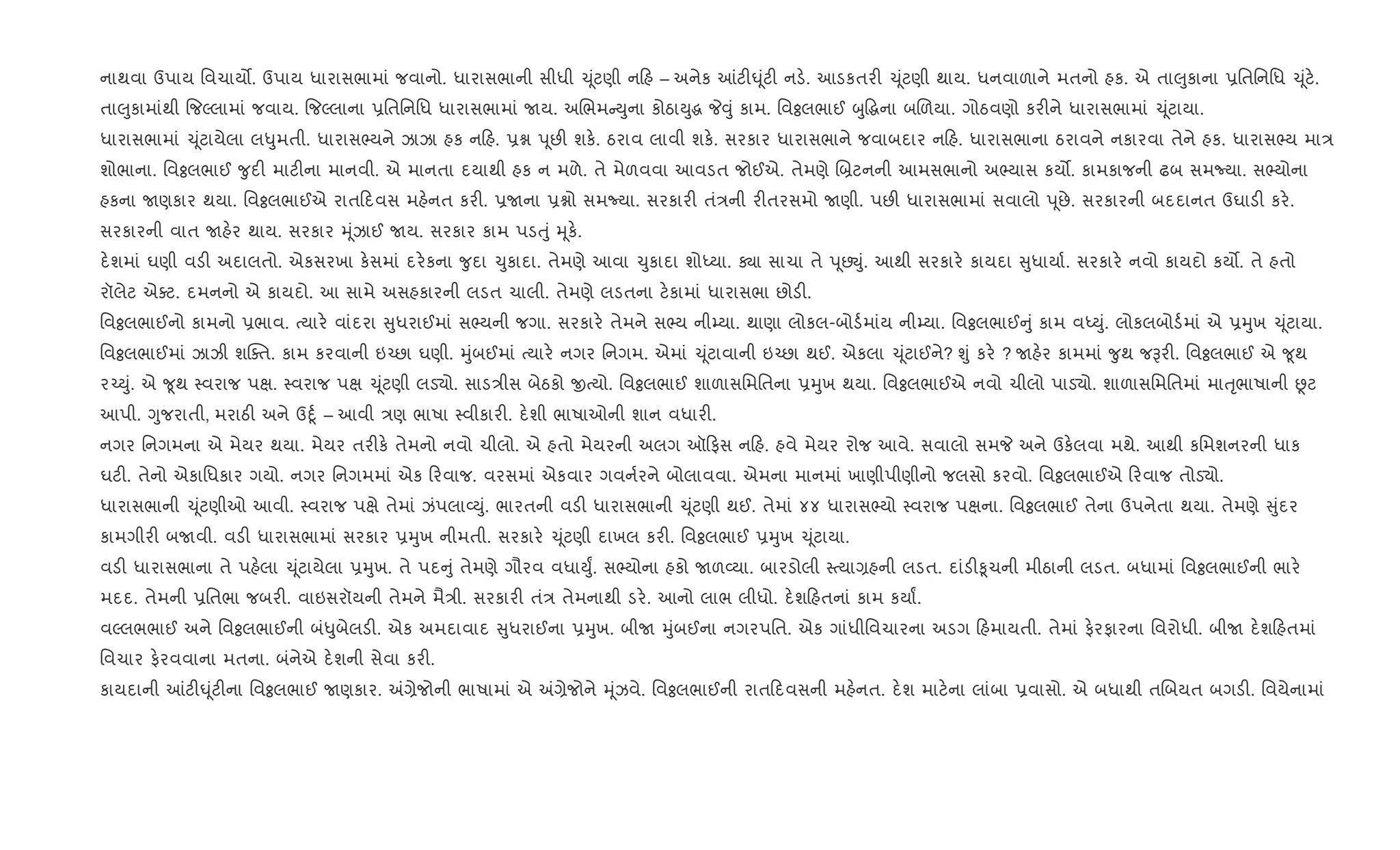 નાથવા ઉપાય િવચાય•. ઉપાય ધારાસભામાં જવાનો. ધારાસભાની સીધી ‹ ૂંટણી ન હ – અનેક ]ટ"· ૂંટ" નડ.. આડકતર" ‹ ૂંટણી થાય. ધનવાળાને મતનો હક. એ તા}ુકાના 6િતિનિધ ‹ ૂંટ..
તા}ુકામાંથી {જŽલામાં જવાય. {જŽલાના 6િતિનિધ ધારાસભામાં Uય. અRભમ Dુના કોઠાDુg P;ું કામ. િવÓલભાઈ zુ•gના બRળયા. ગોઠવણો કર"ને ધારાસભામાં ‹ ૂંટાયા.
ધારાસભામાં ‹ ૂંટાયેલા લ–ુમતી. ધારાસ¢યને ઝાઝા હક ન હ. 6ã d ૂછ" શક.. ઠરાવ લાવી શક.. સરકાર ધારાસભાને જવાબદાર ન હ. ધારાસભાના ઠરાવને નકારવા તેને હક. ધારાસ¢ય મા/
શોભાના. િવÓલભાઈ ?ુદ" માટ"ના માનવી. એ માનતા દયાથી હક ન મળે. તે મેળવવા આવડત જોઈએ. તેમણે R˜ટનની આમસભાનો અ¢યાસ કય•. કામકાજની ઢબ સમNયા. સ¢યોના
હકના Uણકાર થયા. િવÓલભાઈએ રાત દવસ મહ.નત કર". 6Uના 6ãો સમNયા. સરકાર" તં/ની ર"તરસમો Uણી. પછ" ધારાસભામાં સવાલો d ૂછે. સરકારની બદદાનત ઉઘાડ" કર..
સરકારની વાત Uહ.ર થાય. સરકાર hૂંઝાઈ Uય. સરકાર કામ પડuું hૂક..
દ.શમાં ઘણી વડ" અદાલતો. એકસરખા ક.સમાં દર.કના ?ુદા ‹ુકાદા. તેમણે આવા ‹ુકાદા શોiયા. Äા સાચા તે d ૂછŒું. આથી સરકાર. કાયદા ુધાયા+. સરકાર. નવો કાયદો કય•. તે હતો
રૉલેટ એaટ. દમનનો એ કાયદો. આ સામે અસહકારની લડત ચાલી. તેમણે લડતના ટ.કામાં ધારાસભા છોડ".
િવÓલભાઈનો કામનો 6ભાવ. bયાર. વાંદરા ુધરાઈમાં સ¢યની જગા. સરકાર. તેમને સ¢ય ની’યા. થાણા લોકલ-બોડ+માંય ની’યા. િવÓલભાઈ ું કામ વiDું. લોકલબોડ+માં એ 6hુખ ‹ ૂંટાયા.
િવÓલભાઈમાં ઝાઝી શCaત. કામ કરવાની ઇ`છા ઘણી. hુંબઈમાં bયાર. નગર િનગમ. એમાં ‹ ૂંટાવાની ઇ`છા થઈ. એકલા ‹ ૂંટાઈને? Ãું કર. ? Uહ.ર કામમાં ?ુથ જBર". િવÓલભાઈ એ ?ૂથ
ર`Dું. એ ?ૂથ 4વરાજ પk. 4વરાજ પk ‹ ૂંટણી લડ›ો. સાડ/ીસ બેઠકો xbયો. િવÓલભાઈ શાળાસિમિતના 6hુખ થયા. િવÓલભાઈએ નવો ચીલો પાડ›ો. શાળાસિમિતમાં માuૃભાષાની Ùટ
આપી. Yુજરાતી, મરાઠ" અને ઉnૂ+ – આવી /ણ ભાષા 4વીકાર". દ.શી ભાષાઓની શાન વધાર".
નગર િનગમના એ મેયર થયા. મેયર તર"ક. તેમનો નવો ચીલો. એ હતો મેયરની અલગ ઑ ફસ ન હ. હવે મેયર રોજ આવે. સવાલો સમP અને ઉક.લવા મથે. આથી કિમશનરની ધાક
ઘટ". તેનો એકાિધકાર ગયો. નગર િનગમમાં એક રવાજ. વરસમાં એકવાર ગવન+રને બોલાવવા. એમના માનમાં ખાણીપીણીનો જલસો કરવો. િવÓલભાઈએ રવાજ તોડ›ો.
ધારાસભાની ‹ ૂંટણીઓ આવી. 4વરાજ પkે તેમાં ઝંપલા2Dું. ભારતની વડ" ધારાસભાની ‹ ૂંટણી થઈ. તેમાં ૪૪ ધારાસ¢યો 4વરાજ પkના. િવÓલભાઈ તેના ઉપનેતા થયા. તેમણે ુંદર
કામગીર" બUવી. વડ" ધારાસભામાં સરકાર 6hુખ નીમતી. સરકાર. ‹ ૂંટણી દાખલ કર". િવÓલભાઈ 6hુખ ‹ ૂંટાયા.
વડ" ધારાસભાના તે પહ.લા ‹ ૂંટાયેલા 6hુખ. તે પદ ું તેમણે ગૌરવ વધાDુF. સ¢યોના હકો Uળ2યા. બારડોલી 4bયા,હની લડત. દાંડ"‰ૂચની મીઠાની લડત. બધામાં િવÓલભાઈની ભાર.
મદદ. તેમની 6િતભા જબર". વાઇસરૉયની તેમને મૈ/ી. સરકાર" તં/ તેમનાથી ડર.. આનો લાભ લીધો. દ.શ હતનાં કામ કયાF.
વŽલભભાઈ અને િવÓલભાઈની બં–ુબેલડ". એક અમદાવાદ ુધરાઈના 6hુખ. બીU hુંબઈના નગરપિત. એક ગાંધીિવચારના અડગ હમાયતી. તેમાં ફ.રફારના િવરોધી. બીU દ.શ હતમાં
િવચાર ફ.રવવાના મતના. બંનેએ દ.શની સેવા કર".
કાયદાની ]ટ"· ૂંટ"ના િવÓલભાઈ Uણકાર. =,ેજોની ભાષામાં એ =,ેજોને hૂંઝવે. િવÓલભાઈની રાત દવસની મહ.નત. દ.શ માટ.ના લાંબા 6વાસો. એ બધાથી તRબયત બગડ". િવયેનામાં
 