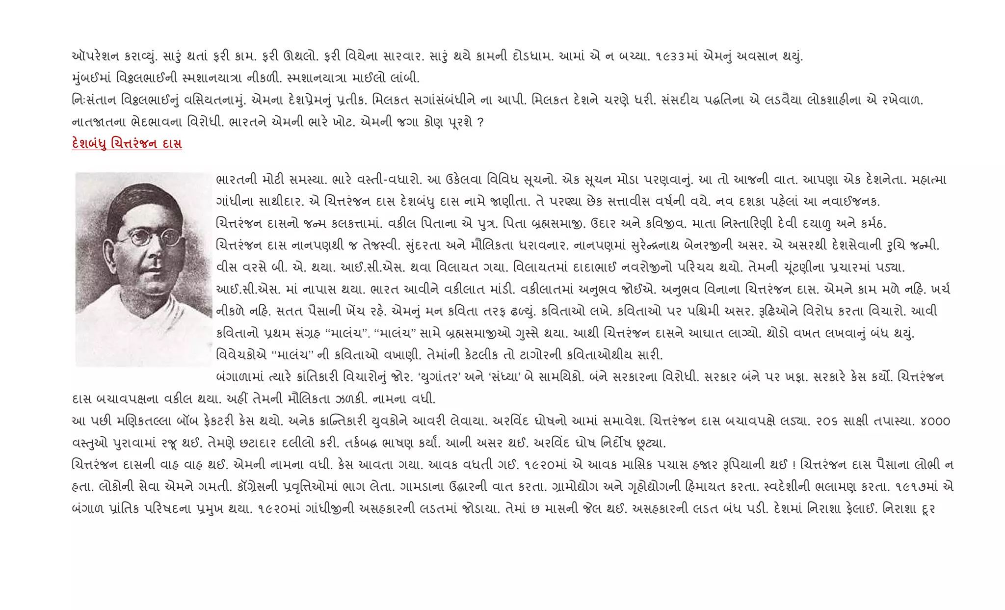 ઑપર.શન કરા2Dું. સાoું થતાં ફર" કામ. ફર" ઊથલો. ફર" િવયેના સારવાર. સાoું થયે કામની દોડધામ. આમાં એ ન બ`યા. ૧૯૩૩માં એમ ું અવસાન થDું.
hુંબઈમાં િવÓલભાઈની 4મશાનયા/ા નીકળ". 4મશાનયા/ા માઈલો લાંબી.
િનઃસંતાન િવÓલભાઈ ું વિસયતનાhું. એમના દ.શ6ેમ ું 6તીક. િમલકત સગાંસંબંધીને ના આપી. િમલકત દ.શને ચરણે ધર". સંસદ"ય પgિતના એ લડવૈયા લોકશાહ"ના એ રખેવાળ.
નાતUતના ભેદભાવના િવરોધી. ભારતને એમની ભાર. ખોટ. એમની જગા કોણ d ૂરશે ?
ш «8 .1¤
ભારતની મોટ" સમ4યા. ભાર. વ4તી-વધારો. આ ઉક.લવા િવિવધ ૂચનો. એક ૂચન મોડા પરણવા ું. આ તો આજની વાત. આપણા એક દ.શનેતા. મહાbમા
ગાંધીના સાથીદાર. એ Rચ1રંજન દાસ દ.શબં–ુ દાસ નામે Uણીતા. તે પરÕયા છેક સ1ાવીસ વષ+ની વયે. નવ દશકા પહ.લાં આ નવાઈજનક.
Rચ1રંજન દાસનો જ મ કલક1ામાં. વક"લ િપતાના એ dુ/. િપતા ˜×સમાx. ઉદાર અને કિવxવ. માતા િન4તા રણી દ.વી દયા| અને કમ+ઠ.
Rચ1રંજન દાસ નાનપણથી જ તેજ4વી. ુંદરતા અને મૌRલકતા ધરાવનાર. નાનપણમાં ુર. [નાથ બેનરxની અસર. એ અસરથી દ.શસેવાની oુRચ જ મી.
વીસ વરસે બી. એ. થયા. આઈ.સી.એસ. થવા િવલાયત ગયા. િવલાયતમાં દાદાભાઈ નવરોxનો પ રચય થયો. તેમની ‹ ૂંટણીના 6ચારમાં પડ›ા.
આઈ.સી.એસ. માં નાપાસ થયા. ભારત આવીને વક"લાત માંડ". વક"લાતમાં અ ુભવ જોઈએ. અ ુભવ િવનાના Rચ1રંજન દાસ. એમને કામ મળે ન હ. ખચ+
નીકળે ન હ. સતત પૈસાની ખªચ રહ.. એમ ું મન કિવતા તરફ ઢƒDું. કિવતાઓ લખે. કિવતાઓ પર પિµમી અસર. B ઢઓને િવરોધ કરતા િવચારો. આવી
કિવતાનો 6થમ સં,હ ‘‘માલંચ’’. ‘‘માલંચ’’ સામે ˜×સમાxઓ Yુ4સે થયા. આથી Rચ1રંજન દાસને આઘાત લાŠયો. થોડો વખત લખવા ું બંધ થDું.
િવવેચકોએ ‘‘માલંચ’’ ની કિવતાઓ વખાણી. તેમાંની ક.ટલીક તો ટાગોરની કિવતાઓથીય સાર".
બંગાળામાં bયાર. 8ાંિતકાર" િવચારો ું જોર. ‘Dુગાંતર’ અને ‘સંiયા’ બે સામિયકો. બંને સરકારના િવરોધી. સરકાર બંને પર ખફા. સરકાર. ક.સ કય•. Rચ1રંજન
દાસ બચાવપkના વક"લ થયા. અહ€ તેમની મૌRલકતા ઝળક". નામના વધી.
આ પછ" મRણકતŽલા બåબ ફ.કટર" ક.સ થયો. અનેક 8ાC તકાર" Dુવકોને આવર" લેવાયા. અરિવ‘દ ઘોષનો આમાં સમાવેશ. Rચ1રંજન દાસ બચાવપkે લડ›ા. ૨૦૬ સાkી તપા4યા. ૪૦૦૦
વ4uુઓ dુરાવામાં ર?ૂ થઈ. તેમણે છટાદાર દલીલો કર". તક+બg ભાષણ કયાF. આની અસર થઈ. અરિવ‘દ ઘોષ િનદ•ષ Ùટ¸ા.
Rચ1રંજન દાસની વાહ વાહ થઈ. એમની નામના વધી. ક.સ આવતા ગયા. આવક વધતી ગઈ. ૧૯૨૦માં એ આવક માિસક પચાસ હUર Bિપયાની થઈ ! Rચ1રંજન દાસ પૈસાના લોભી ન
હતા. લોકોની સેવા એમને ગમતી. કå,ેસની 6;ૃિ1ઓમાં ભાગ લેતા. ગામડાના ઉgારની વાત કરતા. ,ામોˆોગ અને Yૃહોˆોગની હમાયત કરતા. 4વદ.શીની ભલામણ કરતા. ૧૯૧૭માં એ
બંગાળ 6ાંિતક પ રષદના 6hુખ થયા. ૧૯૨૦માં ગાંધીxની અસહકારની લડતમાં જોડાયા. તેમાં છ માસની Pલ થઈ. અસહકારની લડત બંધ પડ". દ.શમાં િનરાશા ફ.લાઈ. િનરાશા nૂર
 