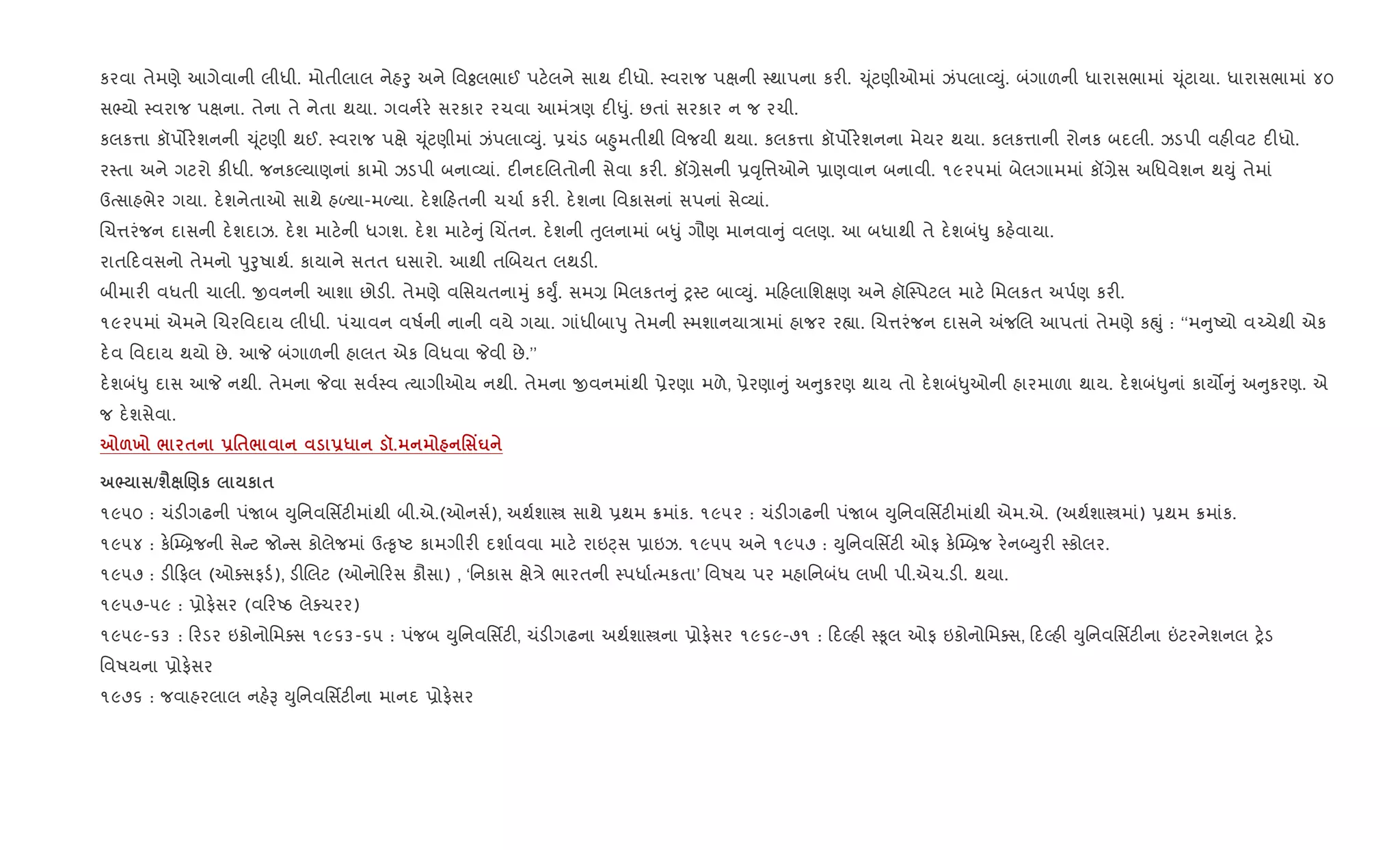 કરવા તેમણે આગેવાની લીધી. મોતીલાલ નેહoુ અને િવÓલભાઈ પટ.લને સાથ દ"ધો. 4વરાજ પkની 4થાપના કર". ‹ ૂંટણીઓમાં ઝંપલા2Dું. બંગાળની ધારાસભામાં ‹ ૂંટાયા. ધારાસભામાં ૪૦
સ¢યો 4વરાજ પkના. તેના તે નેતા થયા. ગવન+ર. સરકાર રચવા આમં/ણ દ"–ું. છતાં સરકાર ન જ રચી.
કલક1ા કૉપ•ર.શનની ‹ ૂંટણી થઈ. 4વરાજ પkે ‹ ૂંટણીમાં ઝંપલા2Dું. 6ચંડ બ²ુમતીથી િવજયી થયા. કલક1ા કૉપ•ર.શનના મેયર થયા. કલક1ાની રોનક બદલી. ઝડપી વહ"વટ દ"ધો.
ર4તા અને ગટરો ક"ધી. જનકŽયાણનાં કામો ઝડપી બના2યાં. દ"નદRલતોની સેવા કર". કå,ેસની 6;ૃિ1ઓને 6ાણવાન બનાવી. ૧૯૨૫માં બેલગામમાં કå,ેસ અિધવેશન થDું તેમાં
ઉbસાહભેર ગયા. દ.શનેતાઓ સાથે હƒયા-મƒયા. દ.શ હતની ચચા+ કર". દ.શના િવકાસનાં સપનાં સે2યાં.
Rચ1રંજન દાસની દ.શદાઝ. દ.શ માટ.ની ધગશ. દ.શ માટ. ું Rચ‘તન. દ.શની uુલનામાં બ–ું ગૌણ માનવા ું વલણ. આ બધાથી તે દ.શબં–ુ કહ.વાયા.
રાત દવસનો તેમનો dુoુષાથ+. કાયાને સતત ઘસારો. આથી તRબયત લથડ".
બીમાર" વધતી ચાલી. xવનની આશા છોડ". તેમણે વિસયતનાhું કDુF. સમ, િમલકત ું y4ટ બા2Dું. મ હલાિશkણ અને હૉC4પટલ માટ. િમલકત અપ+ણ કર".
૧૯૨૫માં એમને Rચરિવદાય લીધી. પંચાવન વષ+ની નાની વયે ગયા. ગાંધીબાdુ તેમની 4મશાનયા/ામાં હાજર ર™ા. Rચ1રંજન દાસને =જRલ આપતાં તેમણે કpું : ‘‘મ ુAયો વ`ચેથી એક
દ.વ િવદાય થયો છે. આP બંગાળની હાલત એક િવધવા Pવી છે.’’
દ.શબં–ુ દાસ આP નથી. તેમના Pવા સવ+4વ bયાગીઓય નથી. તેમના xવનમાંથી 6ેરણા મળે, 6ેરણા ું અ ુકરણ થાય તો દ.શબં–ુઓની હારમાળા થાય. દ.શબં–ુનાં કાય• ું અ ુકરણ. એ
જ દ.શસેવા.
7&х / $ -'$/ -* š. ' Yu
^ /ш‹ .)к к $
૧૯૫૦ : ચંડ"ગઢની પંUબ Dુિનવિસfટ"માંથી બી.એ.(ઓનસ+), અથ+શાt સાથે 6થમ 8માંક. ૧૯૫૨ : ચંડ"ગઢની પંUબ Dુિનવિસfટ"માંથી એમ.એ. (અથ+શાtમાં) 6થમ 8માંક.
૧૯૫૪ : ક.C’˜જની સે ટ જો સ કોલેજમાં ઉb‰ૃAટ કામગીર" દશા+વવા માટ. રાઇáસ 6ાઇઝ. ૧૯૫૫ અને ૧૯૫૭ : Dુિનવિસfટ" ઓફ ક.C’˜જ ર.ન•Dુર" 4કોલર.
૧૯૫૭ : ડ" ફલ (ઓaસફડ+), ડ"Rલટ (ઓનો રસ કૌસા) , ‘િનકાસ kે/ે ભારતની 4પધા+bમકતા’ િવષય પર મહાિનબંધ લખી પી.એચ.ડ". થયા.
૧૯૫૭-૫૯ : 6ોફ.સર (વ રAઠ લેaચરર)
૧૯૫૯-૬૩ : રડર ઇકોનોિમaસ ૧૯૬૩-૬૫ : પંજબ Dુિનવિસfટ", ચંડ"ગઢના અથ+શાtના 6ોફ.સર ૧૯૬૯-૭૧ : દŽહ" 4‰ૂલ ઓફ ઇકોનોિમaસ, દŽહ" Dુિનવિસfટ"ના ”ટરનેશનલ y.ડ
િવષયના 6ોફ.સર
૧૯૭૬ : જવાહરલાલ નહ.B Dુિનવિસfટ"ના માનદ 6ોફ.સર
 
