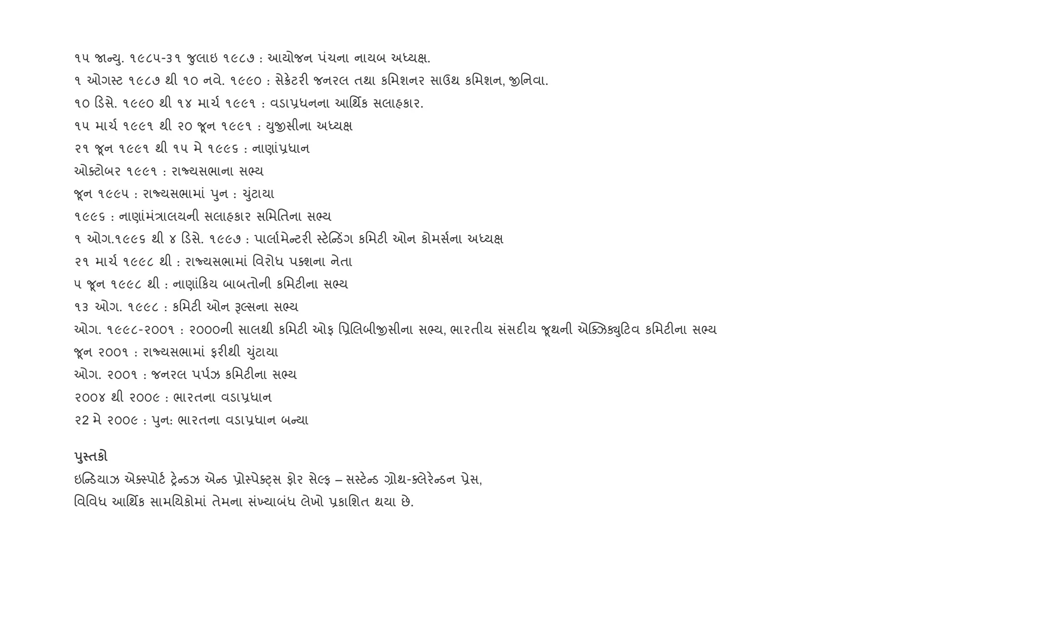 ૧૫ U Dુ. ૧૯૮૫-૩૧ ?ુલાઇ ૧૯૮૭ : આયોજન પંચના નાયબ અiયk.
૧ ઓગ4ટ ૧૯૮૭ થી ૧૦ નવે. ૧૯૯૦ : સે8.ટર" જનરલ તથા કિમશનર સાઉથ કિમશન, xિનવા.
૧૦ ડસે. ૧૯૯૦ થી ૧૪ માચ+ ૧૯૯૧ : વડા6ધનના આિથfક સલાહકાર.
૧૫ માચ+ ૧૯૯૧ થી ૨૦ ?ૂન ૧૯૯૧ : Dુxસીના અiયk
૨૧ ?ૂન ૧૯૯૧ થી ૧૫ મે ૧૯૯૬ : નાણાં6ધાન
ઓaટોબર ૧૯૯૧ : રાNયસભાના સ¢ય
?ૂન ૧૯૯૫ : રાNયસભામાં dુન : ‹ુંટાયા
૧૯૯૬ : નાણાંમં/ાલયની સલાહકાર સિમિતના સ¢ય
૧ ઓગ.૧૯૯૬ થી ૪ ડસે. ૧૯૯૭ : પાલા+મે ટર" 4ટ. ડüગ કિમટ" ઓન કોમસ+ના અiયk
૨૧ માચ+ ૧૯૯૮ થી : રાNયસભામાં િવરોધ પaશના નેતા
૫ ?ૂન ૧૯૯૮ થી : નાણાં કય બાબતોની કિમટ"ના સ¢ય
૧૩ ઓગ. ૧૯૯૮ : કિમટ" ઓન BŽસના સ¢ય
ઓગ. ૧૯૯૮-૨૦૦૧ : ૨૦૦૦ની સાલથી કિમટ" ઓફ િ6Rલબીxસીના સ¢ય, ભારતીય સંસદ"ય ?ૂથની એ“aઝÚુ ટવ કિમટ"ના સ¢ય
?ૂન ૨૦૦૧ : રાNયસભામાં ફર"થી ‹ુંટાયા
ઓગ. ૨૦૦૧ : જનરલ પપ+ઝ કિમટ"ના સ¢ય
૨૦૦૪ થી ૨૦૦૯ : ભારતના વડા6ધાન
૨2 મે ૨૦૦૯ : dુન: ભારતના વડા6ધાન બ યા
s8 $к
ઇ ડયાઝ એa4પોટ+ y. ડઝ એ ડ 6ો4પેaáસ ફોર સેŽફ – સ4ટ. ડ ,ોથ-aલેર. ડન 6ેસ,
િવિવધ આિથfક સામિયકોમાં તેમના સં‚યાબંધ લેખો 6કાિશત થયા છે.
 