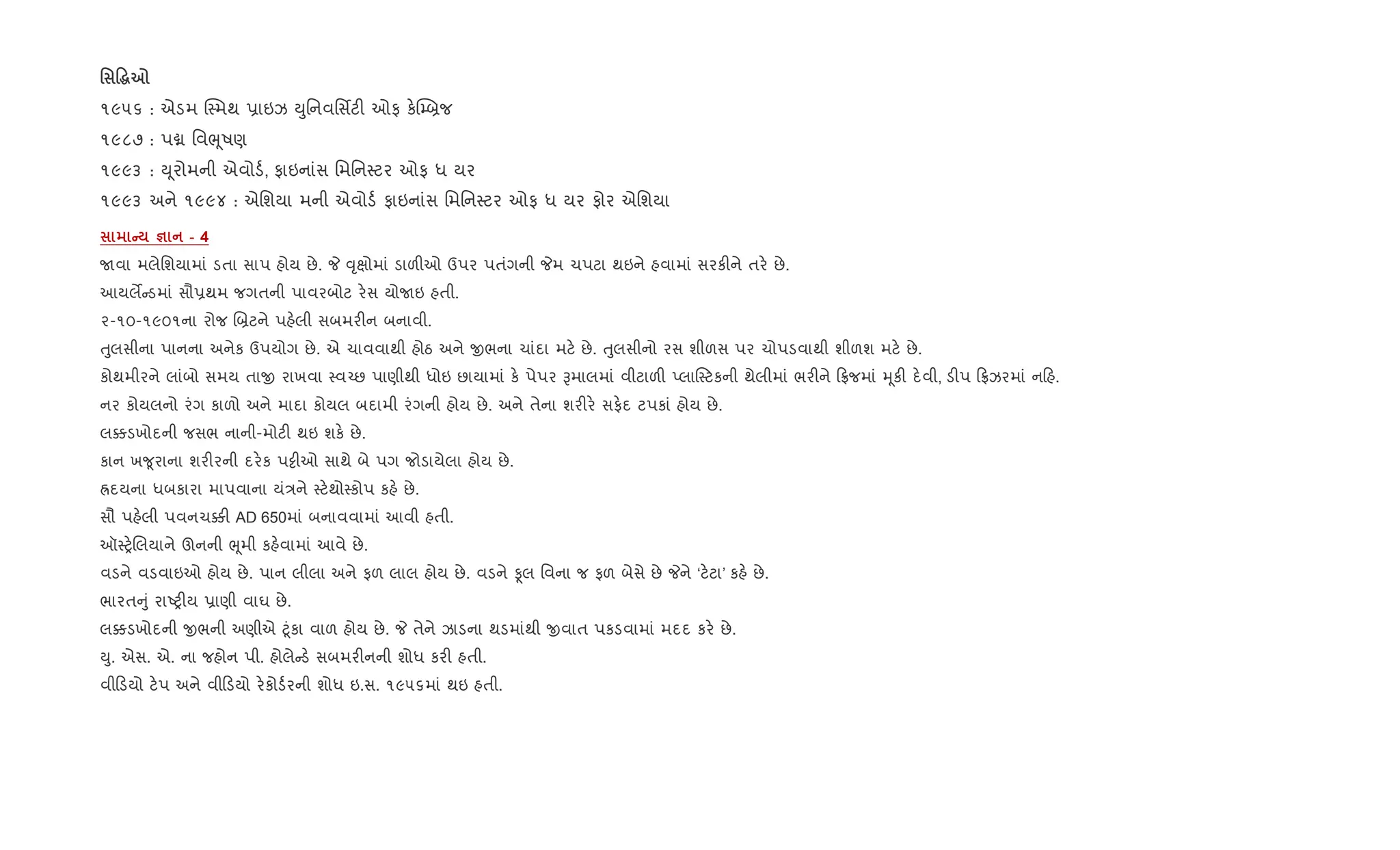 ' Ž~7
૧૯૫૬ : એડમ C4મથ 6ાઇઝ Dુિનવિસfટ" ઓફ ક.C’˜જ
૧૯૮૭ : પâ િવeૂષણ
૧૯૯૩ : D ૂરોમની એવોડ+, ફાઇનાંસ િમિન4ટર ઓફ ધ યર
૧૯૯૩ અને ૧૯૯૪ : એિશયા મની એવોડ+ ફાઇનાંસ િમિન4ટર ઓફ ધ યર ફોર એિશયા
C c - 4
Uવા મલેિશયામાં ડતા સાપ હોય છે. P ;ૃkોમાં ડાળ"ઓ ઉપર પતંગની Pમ ચપટા થઇને હવામાં સરક"ને તર. છે.
આયલM ડમાં સૌ6થમ જગતની પાવરબોટ ર.સ યોUઇ હતી.
૨-૧૦-૧૯૦૧ના રોજ R˜ટને પહ.લી સબમર"ન બનાવી.
uુલસીના પાનના અનેક ઉપયોગ છે. એ ચાવવાથી હોઠ અને xભના ચાંદા મટ. છે. uુલસીનો રસ શીળસ પર ચોપડવાથી શીળશ મટ. છે.
કોથમીરને લાંબો સમય તાx રાખવા 4વ`છ પાણીથી ધોઇ છાયામાં ક. પેપર Bમાલમાં વીટાળ" Eલા4ટકની થેલીમાં ભર"ને °જમાં hૂક" દ.વી, ડ"પ °ઝરમાં ન હ.
નર કોયલનો રંગ કાળો અને માદા કોયલ બદામી રંગની હોય છે. અને તેના શર"ર. સફ.દ ટપકાં હોય છે.
લ¥ડખોદની જસભ નાની-મોટ" થઇ શક. છે.
કાન ખ?ૂરાના શર"રની દર.ક પ•ીઓ સાથે બે પગ જોડાયેલા હોય છે.
Üદયના ધબકારા માપવાના યં/ને 4ટ.થો4કોપ કહ. છે.
સૌ પહ.લી પવનચ¥" AD 650માં બનાવવામાં આવી હતી.
ઑ4y.Rલયાને ઊનની eૂમી કહ.વામાં આવે છે.
વડને વડવાઇઓ હોય છે. પાન લીલા અને ફળ લાલ હોય છે. વડને Ìલ િવના જ ફળ બેસે છે Pને ‘ટ.ટા’ કહ. છે.
ભારત ું રાAy"ય 6ાણી વાઘ છે.
લ¥ડખોદની xભની અણીએ §ૂંકા વાળ હોય છે. P તેને ઝાડના થડમાંથી xવાત પકડવામાં મદદ કર. છે.
Dુ. એસ. એ. ના જહોન પી. હોલે ડ. સબમર"નની શોધ કર" હતી.
વી ડયો ટ.પ અને વી ડયો ર.કોડ+રની શોધ ઇ.સ. ૧૯૫૬માં થઇ હતી.
 