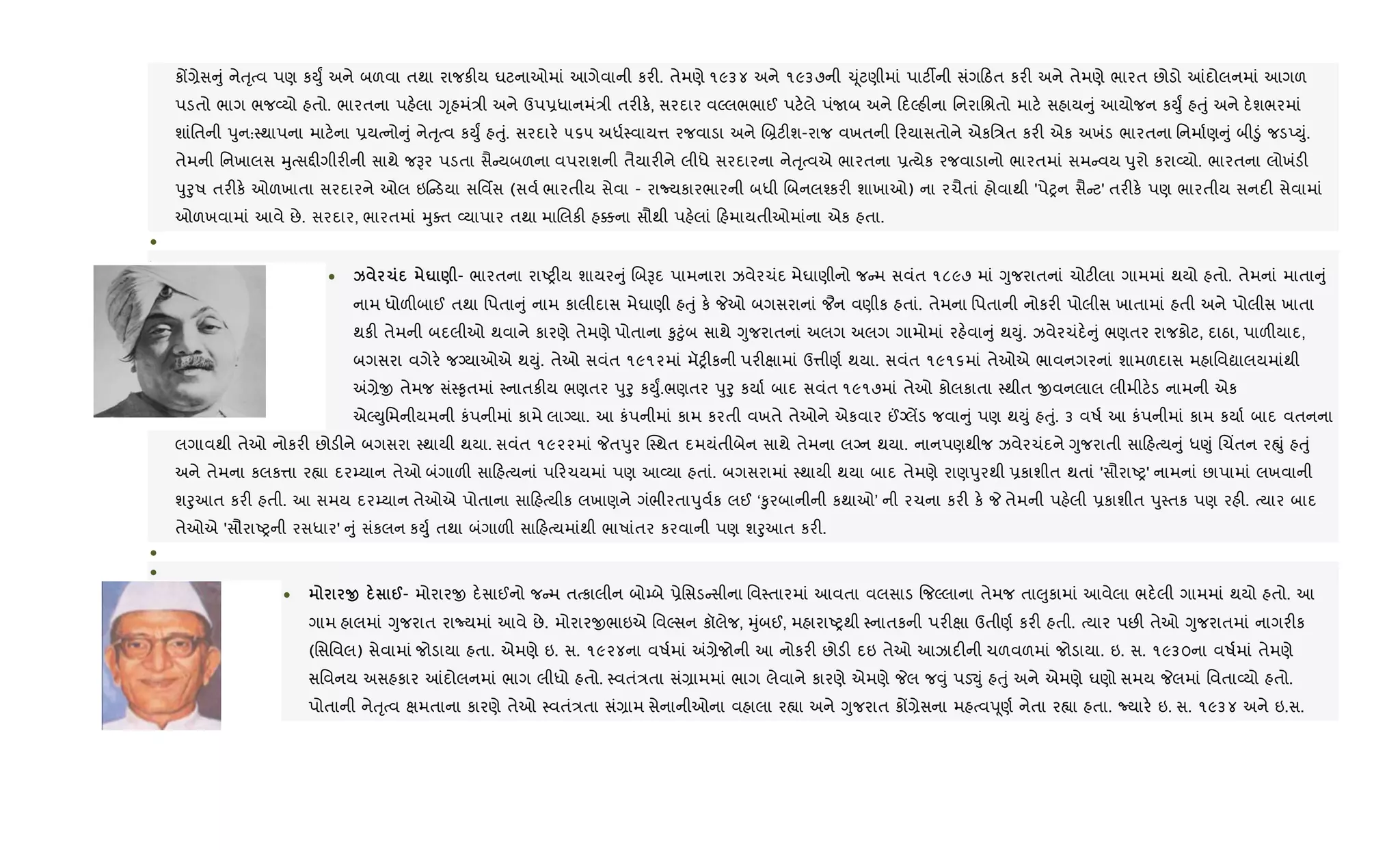 કj,ેસ ું નેuૃbવ પણ કDુF અને બળવા તથા રાજક"ય ઘટનાઓમાં આગેવાની કર". તેમણે ૧૯૩૪ અને ૧૯૩૭ની ‹ૂંટણીમાં પાટ¡ની સંગ ઠત કર" અને તેમણે ભારત છોડો ]દોલનમાં આગળ
પડતો ભાગ ભજ2યો હતો. ભારતના પહ.લા Yૃહમં/ી અને ઉપ6ધાનમં/ી તર"ક., સરદાર વŽલભભાઈ પટ.લે પંUબ અને દŽહ"ના િનરાિlતો માટ. સહાય ું આયોજન કDુF હuું અને દ.શભરમાં
શાંિતની dુન:4થાપના માટ.ના 6યbનો ું નેuૃbવ કDુF હuું. સરદાર. ૫૬૫ અધ+4વાય1 રજવાડા અને R˜ટ"શ-રાજ વખતની રયાસતોને એકિ/ત કર" એક અખંડ ભારતના િનમા+ણ ું બી•ું જડEDું.
તેમની િનખાલસ hુbસ£"ગીર"ની સાથે જBર પડતા સૈ યબળના વપરાશની તૈયાર"ને લીધે સરદારના નેuૃbવએ ભારતના 6bયેક રજવાડાનો ભારતમાં સમ વય dુરો કરા2યો. ભારતના લોખંડ"
dુoુષ તર"ક. ઓળખાતા સરદારને ઓલ ઇ ડયા સિવfસ (સવ+ ભારતીય સેવા - રાNયકારભારની બધી Rબનલ¤કર" શાખાઓ) ના રચૈતાં હોવાથી 'પેyન સૈ ટ' તર"ક. પણ ભારતીય સનદ" સેવામાં
ઓળખવામાં આવે છે. સરદાર, ભારતમાં hુaત 2યાપાર તથા માRલક" હ¥ના સૌથી પહ.લાં હમાયતીઓમાંના એક હતા.
•
•
• k 1 u ) - ભારતના રાAy"ય શાયર ું RબBદ પામનારા ઝવેરચંદ મેઘાણીનો જ મ સવંત ૧૮૯૭ માં Yુજરાતનાં ચોટ"લા ગામમાં થયો હતો. તેમનાં માતા ું
નામ ધોળ"બાઈ તથા િપતા ું નામ કાલીદાસ મેઘાણી હuું ક. Pઓ બગસરાનાં ¦ન વણીક હતાં. તેમના િપતાની નોકર" પોલીસ ખાતામાં હતી અને પોલીસ ખાતા
થક" તેમની બદલીઓ થવાને કારણે તેમણે પોતાના ‰ુ§ુંબ સાથે Yુજરાતનાં અલગ અલગ ગામોમાં રહ.વા ું થDું. ઝવેરચંદ. ું ભણતર રાજકોટ, દાઠા, પાળ"યાદ,
બગસરા વગેર. જŠયાઓએ થDું. તેઓ સવંત ૧૯૧૨માં મૅy"કની પર"kામાં ઉ1ીણ+ થયા. સવંત ૧૯૧૬માં તેઓએ ભાવનગરનાં શામળદાસ મહાિવˆાલયમાંથી
=,ેx તેમજ સં4‰ૃતમાં 4નાતક"ય ભણતર dુoુ કDુF.ભણતર dુoુ કયા+ બાદ સવંત ૧૯૧૭માં તેઓ કોલકાતા 4થીત xવનલાલ લીમીટ.ડ નામની એક
એŽDુિમનીયમની કંપનીમાં કામે લાŠયા. આ કંપનીમાં કામ કરતી વખતે તેઓને એકવાર ©Šલªડ જવા ું પણ થDું હuું. ૩ વષ+ આ કંપનીમાં કામ કયા+ બાદ વતનના
લગાવથી તેઓ નોકર" છોડ"ને બગસરા 4થાયી થયા. સવંત ૧૯૨૨માં Pતdુર C4થત દમયંતીબેન સાથે તેમના લŠન થયા. નાનપણથીજ ઝવેરચંદને Yુજરાતી સા હbય ું ધ«ું Rચ‘તન રpું હuું
અને તેમના કલક1ા ર™ા દર’યાન તેઓ બંગાળ" સા હbયનાં પ રચયમાં પણ આ2યા હતાં. બગસરામાં 4થાયી થયા બાદ તેમણે રાણdુરથી 6કાશીત થતાં 'સૌરાAy' નામનાં છાપામાં લખવાની
શoુઆત કર" હતી. આ સમય દર’યાન તેઓએ પોતાના સા હbયીક લખાણને ગંભીરતાdુવ+ક લઈ ‘‰ુરબાનીની કથાઓ’ ની રચના કર" ક. P તેમની પહ.લી 6કાશીત dુ4તક પણ રહ". bયાર બાદ
તેઓએ 'સૌરાAyની રસધાર' ું સંકલન કDુ+ તથા બંગાળ" સા હbયમાંથી ભાષાંતર કરવાની પણ શoુઆત કર".
•
•
• O @- મોરારx દ.સાઈનો જ મ તbકાલીન બો’બે 6ેિસડ સીના િવ4તારમાં આવતા વલસાડ {જŽલાના તેમજ તા}ુકામાં આવેલા ભદ.લી ગામમાં થયો હતો. આ
ગામ હાલમાં Yુજરાત રાNયમાં આવે છે. મોરારxભાઇએ િવŽસન કૉલેજ, hુંબઈ, મહારાAyથી 4નાતકની પર"kા ઉતીણ+ કર" હતી. bયાર પછ" તેઓ Yુજરાતમાં નાગર"ક
(િસિવલ) સેવામાં જોડાયા હતા. એમણે ઇ. સ. ૧૯૨૪ના વષ+માં =,ેજોની આ નોકર" છોડ" દઇ તેઓ આઝાદ"ની ચળવળમાં જોડાયા. ઇ. સ. ૧૯૩૦ના વષ+માં તેમણે
સિવનય અસહકાર ]દોલનમાં ભાગ લીધો હતો. 4વતં/તા સં,ામમાં ભાગ લેવાને કારણે એમણે Pલ જ;ું પડ¬ું હuું અને એમણે ઘણો સમય Pલમાં િવતા2યો હતો.
પોતાની નેuૃbવ kમતાના કારણે તેઓ 4વતં/તા સં,ામ સેનાનીઓના વહાલા ર™ા અને Yુજરાત કj,ેસના મહbવdૂણ+ નેતા ર™ા હતા. Nયાર. ઇ. સ. ૧૯૩૪ અને ઇ.સ.
 