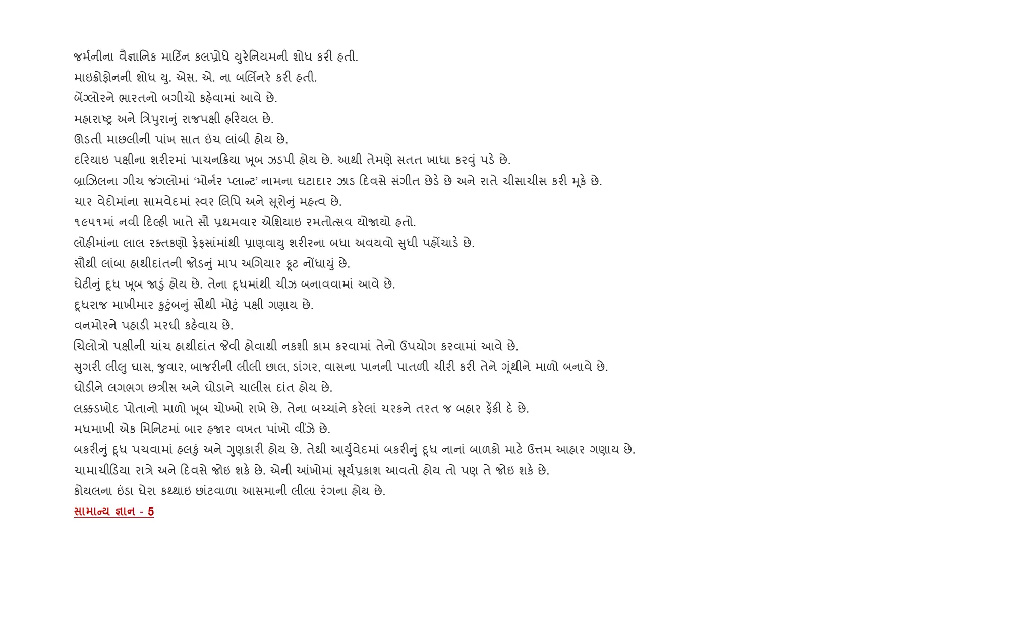 જમ+નીના વૈ¶ાિનક મા ટ®ન કલ6ોધે Dુર.િનયમની શોધ કર" હતી.
માઇ8ોફોનની શોધ Dુ. એસ. એ. ના બRલèનર. કર" હતી.
બªŠલોરને ભારતનો બગીચો કહ.વામાં આવે છે.
મહારાAy અને િ/dુરા ું રાજપkી હ રયલ છે.
ઊડતી માછલીની પાંખ સાત ”ચ લાંબી હોય છે.
દ રયાઇ પkીના શર"રમાં પાચન 8યા q ૂબ ઝડપી હોય છે. આથી તેમણે સતત ખાધા કર;ું પડ. છે.
˜ાRઝલના ગીચ જ ંગલોમાં ‘મોન+ર Eલા ટ’ નામના ઘટાદાર ઝાડ દવસે સંગીત છેડ. છે અને રાતે ચીસાચીસ કર" hૂક. છે.
ચાર વેદોમાંના સામવેદમાં 4વર Rલિપ અને ૂરો ું મહbવ છે.
૧૯૫૧માં નવી દŽહ" ખાતે સૌ 6થમવાર એિશયાઇ રમતોbસવ યોUયો હતો.
લોહ"માંના લાલ રaતકણો ફ.ફસાંમાંથી 6ાણવાDુ શર"રના બધા અવયવો ુધી પહjચાડ. છે.
સૌથી લાંબા હાથીદાંતની જોડ ું માપ અRગયાર Ìટ નjધાDું છે.
ઘેટ" ું nૂધ q ૂબ U•ું હોય છે. તેના nૂધમાંથી ચીઝ બનાવવામાં આવે છે.
nૂધરાજ માખીમાર ‰ુ§ુંબ ું સૌથી મો§ું પkી ગણાય છે.
વનમોરને પહાડ" મરઘી કહ.વાય છે.
Rચલો/ો પkીની ચાંચ હાથીદાંત Pવી હોવાથી નકશી કામ કરવામાં તેનો ઉપયોગ કરવામાં આવે છે.
ુગર" લી}ુ ઘાસ, ?ુવાર, બાજર"ની લીલી છાલ, ડાંગર, વાસના પાનની પાતળ" ચીર" કર" તેને Yૂંથીને માળો બનાવે છે.
ઘોડ"ને લગભગ છ/ીસ અને ઘોડાને ચાલીસ દાંત હોય છે.
લ¥ડખોદ પોતાનો માળો q ૂબ ચો‚ખો રાખે છે. તેના બ`ચાંને કર.લાં ચરકને તરત જ બહાર ફ¾ક" દ. છે.
મધમાખી એક િમિનટમાં બાર હUર વખત પાંખો વ€ઝે છે.
બકર" ું nૂધ પચવામાં હલ‰ું અને Yુણકાર" હોય છે. તેથી આDુ+વેદમાં બકર" ું nૂધ નાનાં બાળકો માટ. ઉ1મ આહાર ગણાય છે.
ચામાચી ડયા રા/ે અને દવસે જોઇ શક. છે. એની ]ખોમાં ૂય+6કાશ આવતો હોય તો પણ તે જોઇ શક. છે.
કોયલના ”ડા ઘેરા કwથાઇ છાંટવાળા આસમાની લીલા રંગના હોય છે.
C c - 5
 