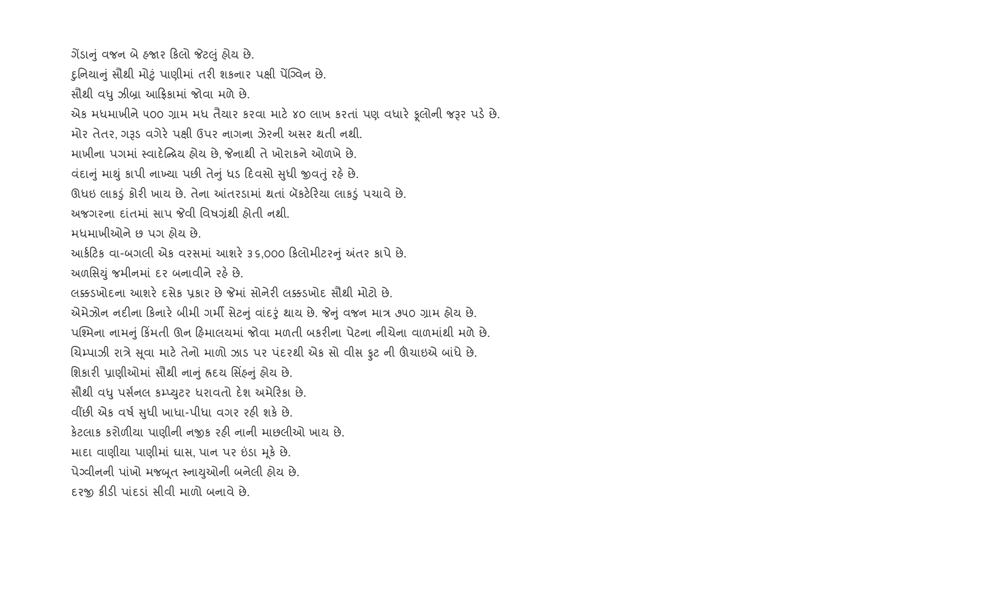 ગªડા ું વજન બે હUર કલો Pટ}ું હોય છે.
nુિનયા ું સૌથી મો§ું પાણીમાં તર" શકનાર પkી પªCŠવન છે.
સૌથી વ–ુ ઝી˜ા આ °કામાં જોવા મળે છે.
એક મધમાખીને ૫૦૦ ,ામ મધ તૈયાર કરવા માટ. ૪૦ લાખ કરતાં પણ વધાર. Ìલોની જBર પડ. છે.
મોર તેતર, ગBડ વગેર. પkી ઉપર નાગના ઝેરની અસર થતી નથી.
માખીના પગમાં 4વાદ. [ય હોય છે, Pનાથી તે ખોરાકને ઓળખે છે.
વંદા ું મા¯ું કાપી ના‚યા પછ" તે ું ધડ દવસો ુધી xવuું રહ. છે.
ઊધઇ લાક•ું કોર" ખાય છે. તેના ]તરડામાં થતાં બૅકટ. રયા લાક•ું પચાવે છે.
અજગરના દાંતમાં સાપ Pવી િવષ,ંથી હોતી નથી.
મધમાખીઓને છ પગ હોય છે.
આક+ ટક વા-બગલી એક વરસમાં આશર. ૩૬,૦૦૦ કલોમીટર ું =તર કાપે છે.
અળિસDું જમીનમાં દર બનાવીને રહ. છે.
લ¥ડખોદના આશર. દસેક 6કાર છે Pમાં સોનેર" લ¥ડખોદ સૌથી મોટો છે.
એમેઝોન નદ"ના કનાર. બીમી ગમº સેટ ું વાંદoું થાય છે. P ું વજન મા/ ૭૫૦ ,ામ હોય છે.
પC¤મના નામ ું ક‘મતી ઊન હમાલયમાં જોવા મળતી બકર"ના પેટના નીચેના વાળમાંથી મળે છે.
Rચ’પાઝી રા/ે ૂવા માટ. તેનો માળો ઝાડ પર પંદરથી એક સો વીસ Ôટ ની šચાઇએ બાંધે છે.
િશકાર" 6ાણીઓમાં સૌથી ના ું Üદય િસ‘હ ું હોય છે.
સૌથી વ–ુ પસ+નલ ક’EDુટર ધરાવતો દ.શ અમે રકા છે.
વ€છ" એક વષ+ ુધી ખાધા-પીધા વગર રહ" શક. છે.
ક.ટલાક કરોળ"યા પાણીની નxક રહ" નાની માછલીઓ ખાય છે.
માદા વાણીયા પાણીમાં ઘાસ, પાન પર ”ડા hૂક. છે.
પેŠવીનની પાંખો મજzૂત 4નાDુઓની બનેલી હોય છે.
દરx ક"ડ" પાંદડાં સીવી માળો બનાવે છે.
 