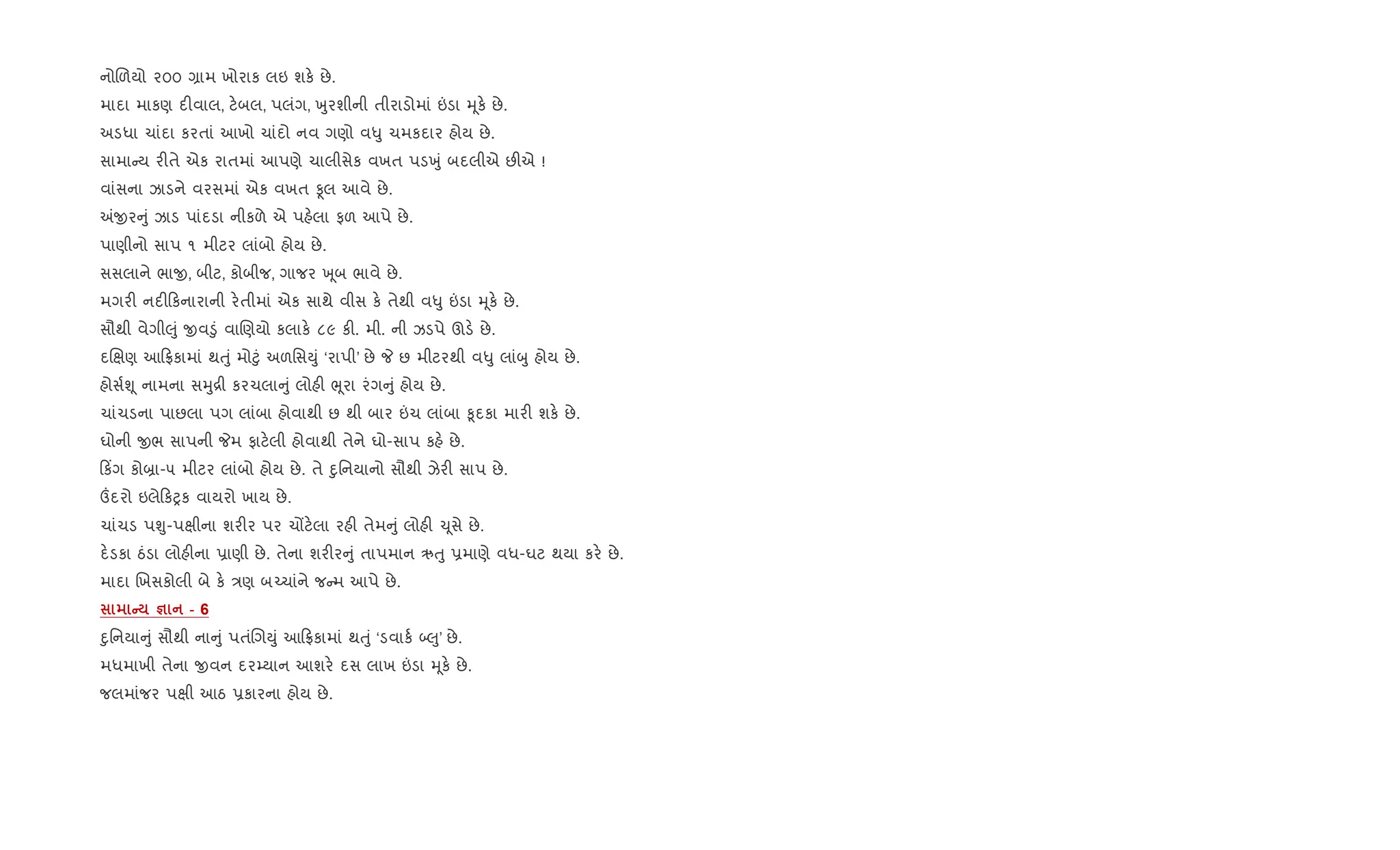 નોRળયો ૨૦૦ ,ામ ખોરાક લઇ શક. છે.
માદા માકણ દ"વાલ, ટ.બલ, પલંગ, qુરશીની તીરાડોમાં ”ડા hૂક. છે.
અડધા ચાંદા કરતાં આખો ચાંદો નવ ગણો વ–ુ ચમકદાર હોય છે.
સામા ય ર"તે એક રાતમાં આપણે ચાલીસેક વખત પડqું બદલીએ છ"એ !
વાંસના ઝાડને વરસમાં એક વખત Ìલ આવે છે.
=xર ું ઝાડ પાંદડા નીકળે એ પહ.લા ફળ આપે છે.
પાણીનો સાપ ૧ મીટર લાંબો હોય છે.
સસલાને ભાx, બીટ, કોબીજ, ગાજર q ૂબ ભાવે છે.
મગર" નદ" કનારાની ર.તીમાં એક સાથે વીસ ક. તેથી વ–ુ ”ડા hૂક. છે.
સૌથી વેગી}ું xવ•ું વાRણયો કલાક. ૮૯ ક". મી. ની ઝડપે ઊડ. છે.
દRkણ આ °કામાં થuું મો§ું અળિસDું ‘રાપી’ છે P છ મીટરથી વ–ુ લાંzુ હોય છે.
હોસ+Ãૂ નામના સhુ[ી કરચલા ું લોહ" eૂરા રંગ ું હોય છે.
ચાંચડના પાછલા પગ લાંબા હોવાથી છ થી બાર ”ચ લાંબા ‰ૂદકા માર" શક. છે.
ઘોની xભ સાપની Pમ ફાટ.લી હોવાથી તેને ઘો-સાપ કહ. છે.
ક‘ગ કો˜ા-૫ મીટર લાંબો હોય છે. તે nુિનયાનો સૌથી ઝેર" સાપ છે.
„દરો ઇલે કyક વાયરો ખાય છે.
ચાંચડ પÃુ-પkીના શર"ર પર ચjટ.લા રહ" તેમ ું લોહ" ‹ૂસે છે.
દ.ડકા ઠંડા લોહ"ના 6ાણી છે. તેના શર"ર ું તાપમાન ઋuુ 6માણે વધ-ઘટ થયા કર. છે.
માદા Rખસકોલી બે ક. /ણ બ`ચાંને જ મ આપે છે.
C c - 6
nુિનયા ું સૌથી ના ું પતંRગDું આ °કામાં થuું ‘ડવાક+ •}ુ’ છે.
મધમાખી તેના xવન દર’યાન આશર. દસ લાખ ”ડા hૂક. છે.
જલમાંજર પkી આઠ 6કારના હોય છે.
 