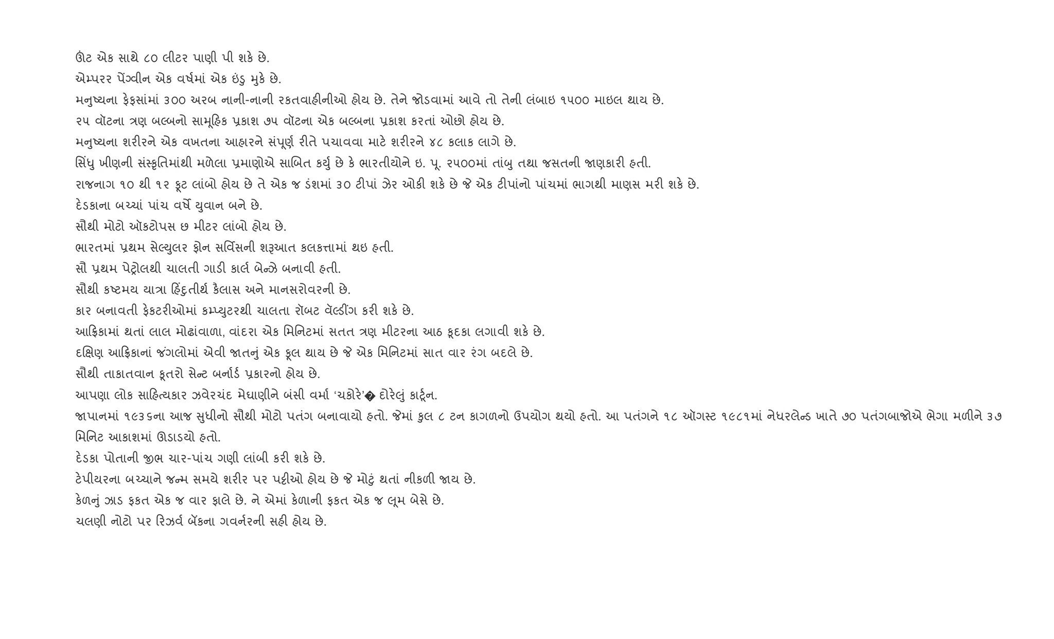 šટ એક સાથે ૮૦ લીટર પાણી પી શક. છે.
એ’પરર પªŠવીન એક વષ+માં એક ”•ુ hુક. છે.
મ ુAયના ફ.ફસાંમાં ૩૦૦ અરબ નાની-નાની રકતવાહ"નીઓ હોય છે. તેને જોડવામાં આવે તો તેની લંબાઇ ૧૫૦૦ માઇલ થાય છે.
૨૫ વૉટના /ણ બŽબનો સાhૂહક 6કાશ ૭૫ વૉટના એક બŽબના 6કાશ કરતાં ઓછો હોય છે.
મ ુAયના શર"રને એક વખતના આહારને સંdૂણ+ ર"તે પચાવવા માટ. શર"રને ૪૮ કલાક લાગે છે.
િસ‘–ુ ખીણની સં4‰ૃિતમાંથી મળેલા 6માણોએ સાRબત કDુ+ છે ક. ભારતીયોને ઇ. dૂ. ૨૫૦૦માં તાંzુ તથા જસતની Uણકાર" હતી.
રાજનાગ ૧૦ થી ૧૨ Ìટ લાંબો હોય છે તે એક જ ડંશમાં ૩૦ ટ"પાં ઝેર ઓક" શક. છે P એક ટ"પાંનો પાંચમાં ભાગથી માણસ મર" શક. છે.
દ.ડકાના બ`ચાં પાંચ વષM Dુવાન બને છે.
સૌથી મોટો ઑકટોપસ છ મીટર લાંબો હોય છે.
ભારતમાં 6થમ સેŽDુલર ફોન સિવfસની શBઆત કલક1ામાં થઇ હતી.
સૌ 6થમ પેyોલથી ચાલતી ગાડ" કાલ+ બે ઝે બનાવી હતી.
સૌથી કAટમય યા/ા હ‘nુતીથ+ ક½લાસ અને માનસરોવરની છે.
કાર બનાવતી ફ.કટર"ઓમાં ક’EDુટરથી ચાલતા રૉબટ વૅŽડ€ગ કર" શક. છે.
આ °કામાં થતાં લાલ મોઢાંવાળા, વાંદરા એક િમિનટમાં સતત /ણ મીટરના આઠ ‰ૂદકા લગાવી શક. છે.
દRkણ આ °કાનાં જ ંગલોમાં એવી Uત ું એક Ìલ થાય છે P એક િમિનટમાં સાત વાર રંગ બદલે છે.
સૌથી તાકાતવાન ‰ૂતરો સે ટ બના+ડ+ 6કારનો હોય છે.
આપણા લોક સા હbયકાર ઝવેરચંદ મેઘાણીને બંસી વમા+ ‘ચકોર.’� દોર.}ું કા§ૂ+ન.
Uપાનમાં ૧૯૩૬ના આજ ુધીનો સૌથી મોટો પતંગ બનાવાયો હતો. Pમાં ‰ુલ ૮ ટન કાગળનો ઉપયોગ થયો હતો. આ પતંગને ૧૮ ઑગ4ટ ૧૯૮૧માં નેધરલે ડ ખાતે ૭૦ પતંગબાજોએ ભેગા મળ"ને ૩૭
િમિનટ આકાશમાં ઊડાડયો હતો.
દ.ડકા પોતાની xભ ચાર-પાંચ ગણી લાંબી કર" શક. છે.
ટ.પીયરના બ`ચાને જ મ સમયે શર"ર પર પ•ીઓ હોય છે P મો§ું થતાં નીકળ" Uય છે.
ક.ળ ું ઝાડ ફકત એક જ વાર ફાલે છે. ને એમાં ક.ળાની ફકત એક જ }ૂમ બેસે છે.
ચલણી નોટો પર રઝવ+ બકના ગવન+રની સહ" હોય છે.
 