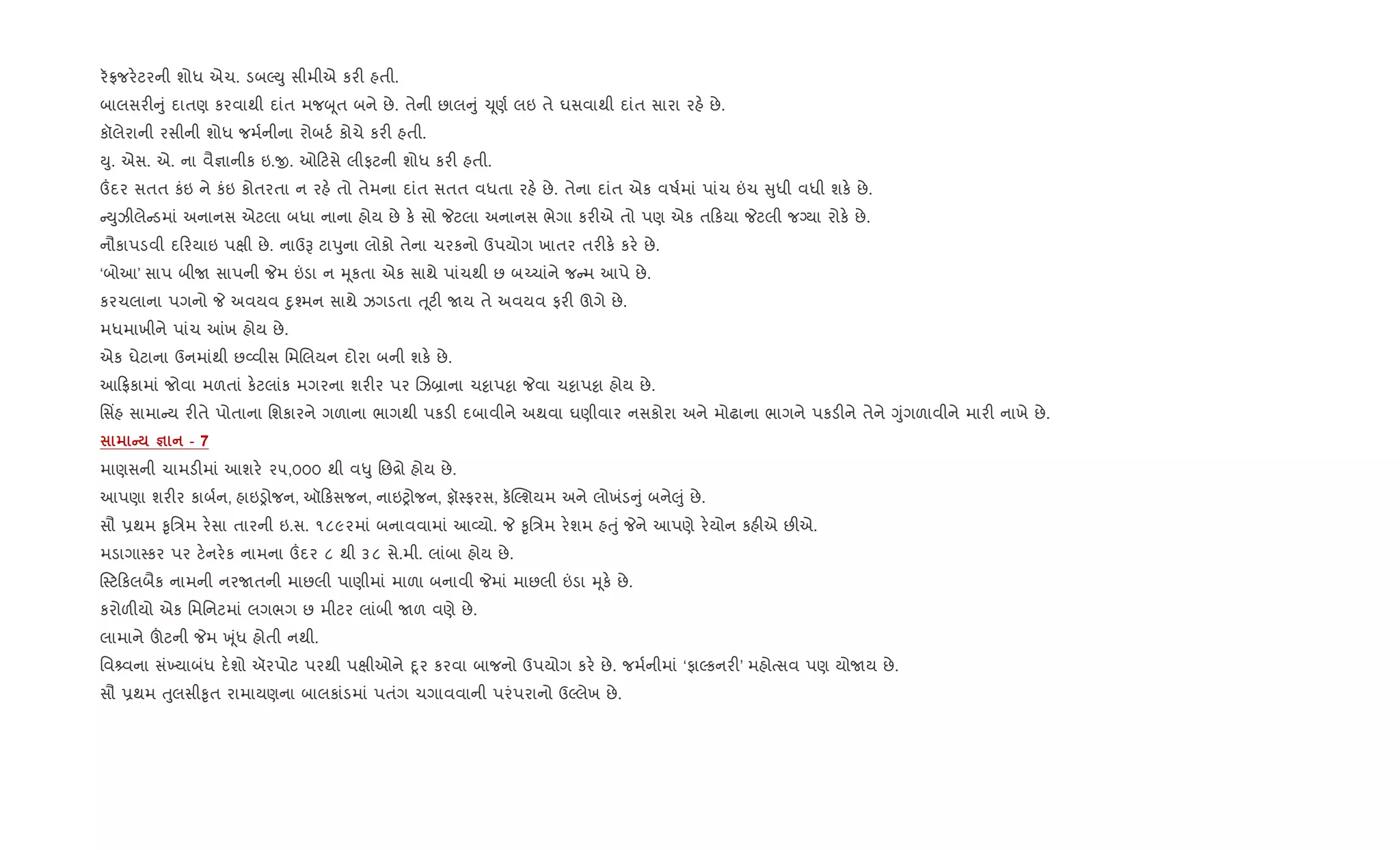 ર°જર.ટરની શોધ એચ. ડબŽDુ સીમીએ કર" હતી.
બાલસર" ું દાતણ કરવાથી દાંત મજzૂત બને છે. તેની છાલ ું ‹ૂણ+ લઇ તે ઘસવાથી દાંત સારા રહ. છે.
કૉલેરાની રસીની શોધ જમ+નીના રોબટ+ કોચે કર" હતી.
Dુ. એસ. એ. ના વૈ¶ાનીક ઇ.x. ઓ ટસે લીફટની શોધ કર" હતી.
„દર સતત કંઇ ને કંઇ કોતરતા ન રહ. તો તેમના દાંત સતત વધતા રહ. છે. તેના દાંત એક વષ+માં પાંચ ”ચ ુધી વધી શક. છે.
Dુઝીલે ડમાં અનાનસ એટલા બધા નાના હોય છે ક. સો Pટલા અનાનસ ભેગા કર"એ તો પણ એક ત કયા Pટલી જŠયા રોક. છે.
નૌકાપડવી દ રયાઇ પkી છે. નાઉB ટાdુના લોકો તેના ચરકનો ઉપયોગ ખાતર તર"ક. કર. છે.
‘બોઆ’ સાપ બીU સાપની Pમ ”ડા ન hૂકતા એક સાથે પાંચથી છ બ`ચાંને જ મ આપે છે.
કરચલાના પગનો P અવયવ nુ¤મન સાથે ઝગડતા u ૂટ" Uય તે અવયવ ફર" ઊગે છે.
મધમાખીને પાંચ ]ખ હોય છે.
એક ઘેટાના ઉનમાંથી છ2વીસ િમRલયન દોરા બની શક. છે.
આ °કામાં જોવા મળતાં ક.ટલાંક મગરના શર"ર પર Rઝ˜ાના ચ•ાપ•ા Pવા ચ•ાપ•ા હોય છે.
િસ‘હ સામા ય ર"તે પોતાના િશકારને ગળાના ભાગથી પકડ" દબાવીને અથવા ઘણીવાર નસકોરા અને મોઢાના ભાગને પકડ"ને તેને Yુંગળાવીને માર" નાખે છે.
C c - 7
માણસની ચામડ"માં આશર. ૨૫,૦૦૦ થી વ–ુ િછ[ો હોય છે.
આપણા શર"ર કાબ+ન, હાઇïોજન, ઑ કસજન, નાઇyોજન, ફૉ4ફરસ, ક“Žશયમ અને લોખંડ ું બને}ું છે.
સૌ 6થમ ‰ૃિ/મ ર.સા તારની ઇ.સ. ૧૮૯૨માં બનાવવામાં આ2યો. P ‰ૃિ/મ ર.શમ હuું Pને આપણે ર.યોન કહ"એ છ"એ.
મડાગા4કર પર ટ.નર.ક નામના „દર ૮ થી ૩૮ સે.મી. લાંબા હોય છે.
4ટ કલબૈક નામની નરUતની માછલી પાણીમાં માળા બનાવી Pમાં માછલી ”ડા hૂક. છે.
કરોળ"યો એક િમિનટમાં લગભગ છ મીટર લાંબી Uળ વણે છે.
લામાને šટની Pમ q ૂંધ હોતી નથી.
િવ વના સં‚યાબંધ દ.શો ઍરપોટ પરથી પkીઓને nૂર કરવા બાજનો ઉપયોગ કર. છે. જમ+નીમાં ‘ફાŽકનર"’ મહોbસવ પણ યોUય છે.
સૌ 6થમ uુલસી‰ૃત રામાયણના બાલકાંડમાં પતંગ ચગાવવાની પરંપરાનો ઉŽલેખ છે.
 