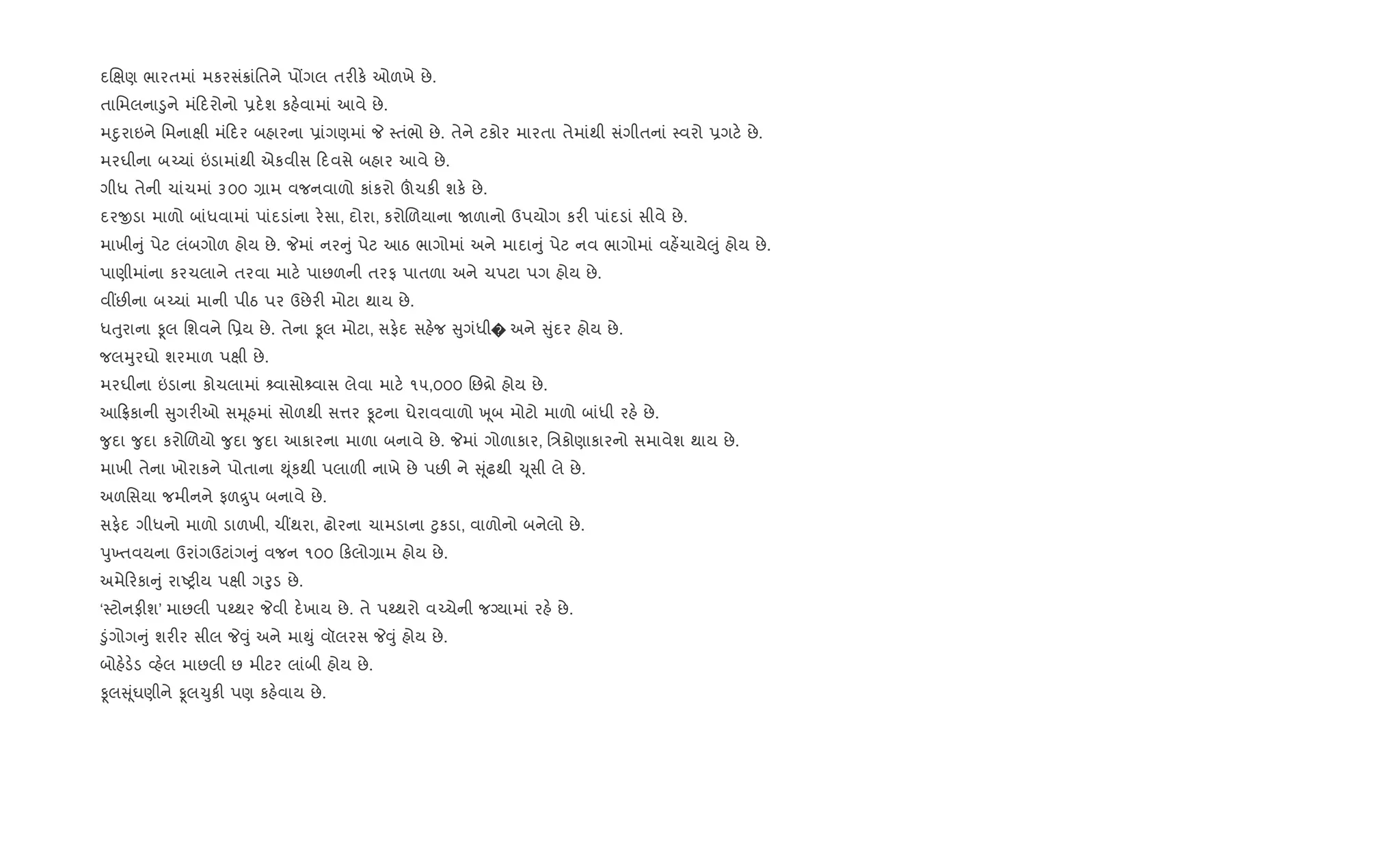 દRkણ ભારતમાં મકરસં8ાંિતને પjગલ તર"ક. ઓળખે છે.
તાિમલના•ુને મં દરોનો 6દ.શ કહ.વામાં આવે છે.
મnુરાઇને િમનાkી મં દર બહારના 6ાંગણમાં P 4તંભો છે. તેને ટકોર મારતા તેમાંથી સંગીતનાં 4વરો 6ગટ. છે.
મરઘીના બ`ચાં ”ડામાંથી એકવીસ દવસે બહાર આવે છે.
ગીધ તેની ચાંચમાં ૩૦૦ ,ામ વજનવાળો કાંકરો šચક" શક. છે.
દરxડા માળો બાંધવામાં પાંદડાંના ર.સા, દોરા, કરોRળયાના Uળાનો ઉપયોગ કર" પાંદડાં સીવે છે.
માખી ું પેટ લંબગોળ હોય છે. Pમાં નર ું પેટ આઠ ભાગોમાં અને માદા ું પેટ નવ ભાગોમાં વહ¾ચાયે}ું હોય છે.
પાણીમાંના કરચલાને તરવા માટ. પાછળની તરફ પાતળા અને ચપટા પગ હોય છે.
વ€છ"ના બ`ચાં માની પીઠ પર ઉછેર" મોટા થાય છે.
ધuુરાના Ìલ િશવને િ6ય છે. તેના Ìલ મોટા, સફ.દ સહ.જ ુગંધી� અને ુંદર હોય છે.
જલhુરઘો શરમાળ પkી છે.
મરઘીના ”ડાના કોચલામાં વાસો વાસ લેવા માટ. ૧૫,૦૦૦ િછ[ો હોય છે.
આ °કાની ુગર"ઓ સhૂહમાં સોળથી સ1ર Ìટના ઘેરાવવાળો q ૂબ મોટો માળો બાંધી રહ. છે.
?ુદા ?ુદા કરોRળયો ?ુદા ?ુદા આકારના માળા બનાવે છે. Pમાં ગોળાકાર, િ/કોણાકારનો સમાવેશ થાય છે.
માખી તેના ખોરાકને પોતાના ¯ૂંકથી પલાળ" નાખે છે પછ" ને ૂંઢથી ‹ૂસી લે છે.
અળિસયા જમીનને ફળ ુપ બનાવે છે.
સફ.દ ગીધનો માળો ડાળખી, ચ€થરા, ઢોરના ચામડાના §ુકડા, વાળોનો બનેલો છે.
dુ‚તવયના ઉરાંગઉટાંગ ું વજન ૧૦૦ કલો,ામ હોય છે.
અમે રકા ું રાAy"ય પkી ગoુડ છે.
‘4ટોનફ"શ’ માછલી પwથર Pવી દ.ખાય છે. તે પwથરો વ`ચેની જŠયામાં રહ. છે.
•ુંગોગ ું શર"ર સીલ P;ું અને મા¯ું વૉલરસ P;ું હોય છે.
બોહ.ડ.ડ 2હ.લ માછલી છ મીટર લાંબી હોય છે.
Ìલ ૂંઘણીને Ìલ‹ુક" પણ કહ.વાય છે.
 