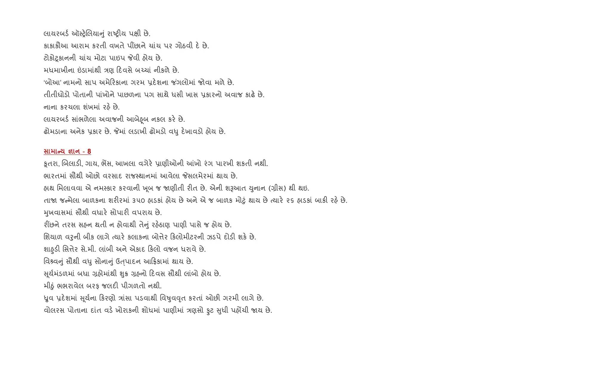 લાયરબડ+ ઑ4y.Rલયા ું રાAy"ય પkી છે.
કાકાકૌઆ આરામ કરતી વખતે પ€છાને ચાંચ પર ગોઠવી દ. છે.
ટોકો§ૂકાનની ચાંચ મોટા પાઇપ Pવી હોય છે.
મધમાખીના ”ડામાંથી /ણ દવસે બ`ચાં નીકળે છે.
‘બોઆ’ નામનો સાપ અમે રકાના ગરમ 6દ.શના જ ંગલોમાં જોવા મળે છે.
તીતીઘોડો પોતાની પાંખોને પાછળના પગ સાથે ધસી ખાસ 6કારનો અવાજ કાઢ. છે.
નાના કરચલા શંખમાં રહ. છે.
લાયરબડ+ સાંભળેલા અવાજની આબે²ૂબ નકલ કર. છે.
ઢોમડાના અનેક 6કાર છે. Pમાં લડાખી ઢોમડો વ–ુ દ.ખાવડો હોય છે.
C c - 8
‰ૂતરા, Rબલાડ", ગાય, ભªસ, આખલા વગેર. 6ાણીઓની ]ખો રંગ પારખી શકતી નથી.
ભારતમાં સૌથી ઓછો વરસાદ રાજ4થાનમાં આવેલા Pસલમેરમાં થાય છે.
હાથ િમલાવવા એ નમ4કાર કરવાની q ૂબ જ Uણીતી ર"ત છે. એની શBઆત Dુનાન (,ીસ) થી થઇ.
તાU જ મેલા બાળકના શર"રમાં ૩૫૦ હાડકાં હોય છે અને એ જ બાળક મો§ું થાય છે bયાર. ૨૬ હાડકાં બાક" રહ. છે.
hુખવાસમાં સૌથી વધાર. સોપાર" વપરાય છે.
ર€છને તરસ સહન થતી ન હોવાથી તે ું રહ.ઠાણ પાણી પાસે જ હોય છે.
િશયાળ વoુની બીક લાગે bયાર. કલાકના બો1ેર કલોમીટરની ઝડપે દોડ" શક. છે.
શા²ુડ" િસ1ેર સે.મી. લાંબી અને એકાદ કલો વજન ધરાવે છે.
િવ વ ું સૌથી વ–ુ સોના ું ઉu્પાદન આ °કામાં થાય છે.
ૂય+મંડળમાં બધા ,હોમાંથી Ãુ8 ,હનો દવસ સૌથી લાંબો હોય છે.
મીäું ભભરાવેલ બરફ જલદ" પીગળતો નથી.
Ñુવ 6દ.શમાં ૂય+ના કરણો /ાંસા પડવાથી િવÂુવ;ૃત કરતાં ઓછ" ગરમી લાગે છે.
વોલરસ પોતાના દાંત વડ. ખોરાકની શોધમાં પાણીમાં /ણસો Ôટ ુધી પહjચી Uય છે.
 
