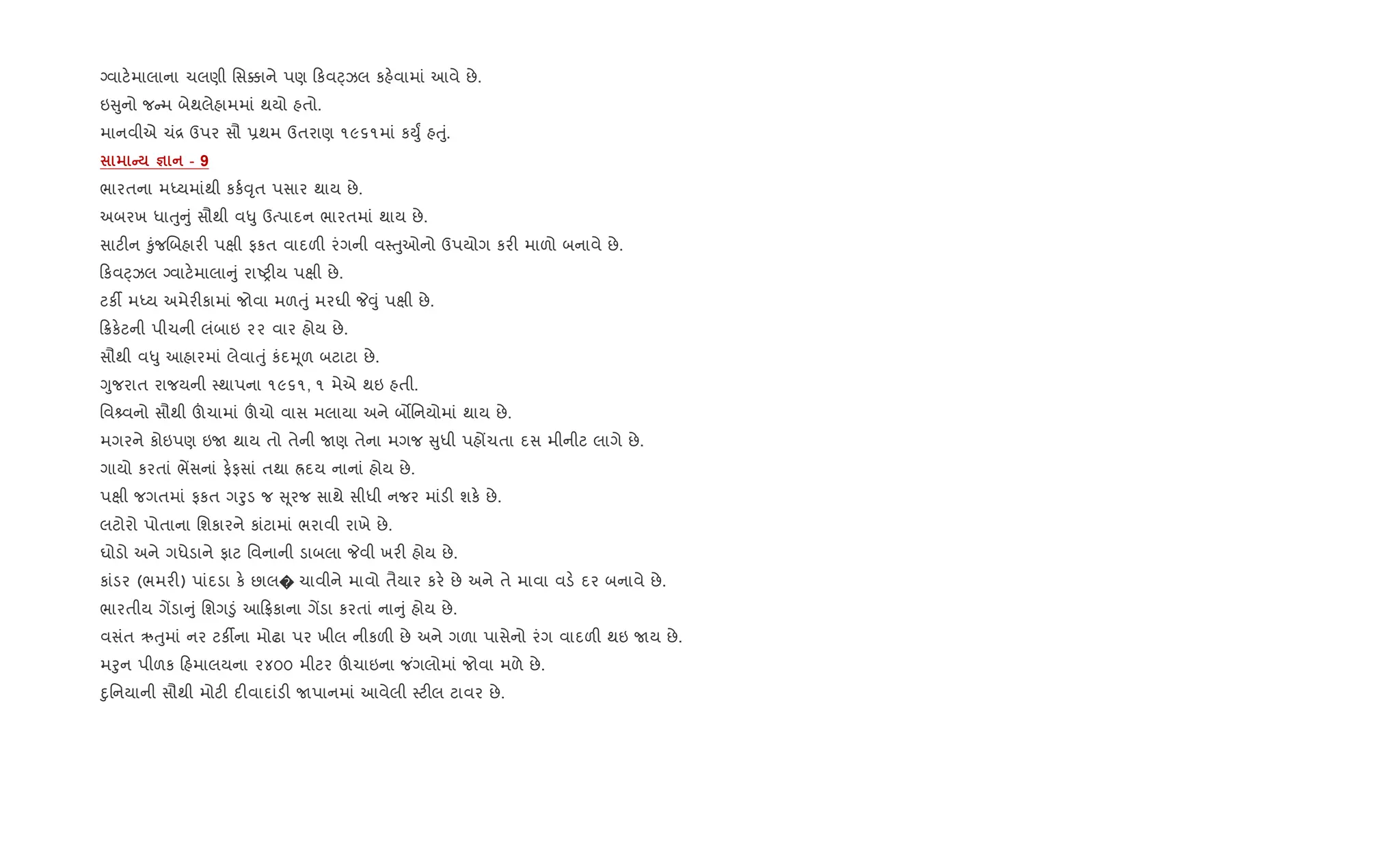 Šવાટ.માલાના ચલણી િસ¥ાને પણ કવáઝલ કહ.વામાં આવે છે.
ઇ ુનો જ મ બેથલેહામમાં થયો હતો.
માનવીએ ચં[ ઉપર સૌ 6થમ ઉતરાણ ૧૯૬૧માં કDુF હuું.
C c - 9
ભારતના મiયમાંથી કક+;ૃત પસાર થાય છે.
અબરખ ધાuુ ું સૌથી વ–ુ ઉbપાદન ભારતમાં થાય છે.
સાટ"ન ‰ુંજRબહાર" પkી ફકત વાદળ" રંગની વ4uુઓનો ઉપયોગ કર" માળો બનાવે છે.
કવáઝલ Šવાટ.માલા ું રાAy"ય પkી છે.
ટક¡ મiય અમેર"કામાં જોવા મળuું મરઘી P;ું પkી છે.
8ક.ટની પીચની લંબાઇ ૨૨ વાર હોય છે.
સૌથી વ–ુ આહારમાં લેવાuું કંદhૂળ બટાટા છે.
Yુજરાત રાજયની 4થાપના ૧૯૬૧, ૧ મેએ થઇ હતી.
િવ વનો સૌથી šચામાં šચો વાસ મલાયા અને બ•િનયોમાં થાય છે.
મગરને કોઇપણ ઇU થાય તો તેની Uણ તેના મગજ ુધી પહjચતા દસ મીનીટ લાગે છે.
ગાયો કરતાં ભªસનાં ફ.ફસાં તથા Üદય નાનાં હોય છે.
પkી જગતમાં ફકત ગoુડ જ ૂરજ સાથે સીધી નજર માંડ" શક. છે.
લટોરો પોતાના િશકારને કાંટામાં ભરાવી રાખે છે.
ઘોડો અને ગધેડાને ફાટ િવનાની ડાબલા Pવી ખર" હોય છે.
કાંડર (ભમર") પાંદડા ક. છાલ� ચાવીને માવો તૈયાર કર. છે અને તે માવા વડ. દર બનાવે છે.
ભારતીય ગªડા ું િશગ•ું આ °કાના ગªડા કરતાં ના ું હોય છે.
વસંત ઋuુમાં નર ટક¡ના મોઢા પર ખીલ નીકળ" છે અને ગળા પાસેનો રંગ વાદળ" થઇ Uય છે.
મoુન પીળક હમાલયના ૨૪૦૦ મીટર šચાઇના જ ંગલોમાં જોવા મળે છે.
nુિનયાની સૌથી મોટ" દ"વાદાંડ" Uપાનમાં આવેલી 4ટ"લ ટાવર છે.
 