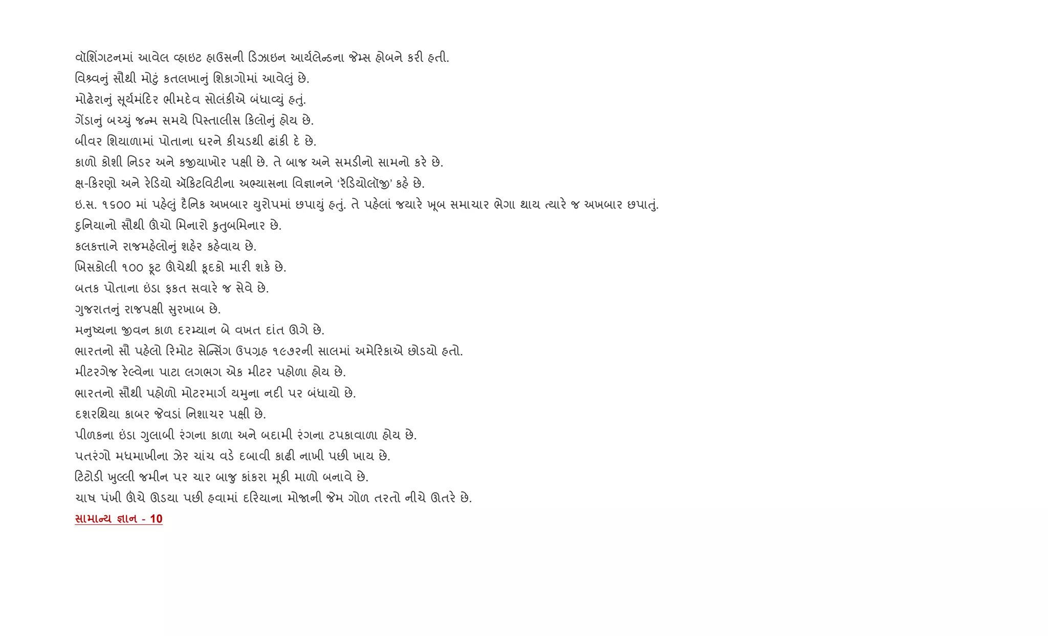 વૉિશ‘ગટનમાં આવેલ 2હાઇટ હાઉસની ડઝાઇન આય+લે ડના P’સ હોબને કર" હતી.
િવ વ ું સૌથી મો§ું કતલખા ું િશકાગોમાં આવે}ું છે.
મોઢ.રા ું ૂય+મં દર ભીમદ.વ સોલંક"એ બંધા2Dું હuું.
ગªડા ું બ`‹ું જ મ સમયે િપ4તાલીસ કલો ું હોય છે.
બીવર િશયાળામાં પોતાના ઘરને ક"ચડથી ઢાંક" દ. છે.
કાળો કોશી િનડર અને કxયાખોર પkી છે. તે બાજ અને સમડ"નો સામનો કર. છે.
k- કરણો અને ર. ડયો ઍ કટિવટ"ના અ¢યાસના િવ¶ાનને ‘ર ડયોલૉx’ કહ. છે.
ઇ.સ. ૧૬૦૦ માં પહ.}ું દ½િનક અખબાર Dુરોપમાં છપાDું હuું. તે પહ.લાં જયાર. q ૂબ સમાચાર ભેગા થાય bયાર. જ અખબાર છપાuું.
nુિનયાનો સૌથી šચો િમનારો ‰ુuુબિમનાર છે.
કલક1ાને રાજમહ.લો ું શહ.ર કહ.વાય છે.
Rખસકોલી ૧૦૦ Ìટ šચેથી ‰ૂદકો માર" શક. છે.
બતક પોતાના ”ડા ફકત સવાર. જ સેવે છે.
Yુજરાત ું રાજપkી ુરખાબ છે.
મ ુAયના xવન કાળ દર’યાન બે વખત દાંત ઊગે છે.
ભારતનો સૌ પહ.લો રમોટ સેC સüગ ઉપ,હ ૧૯૭૨ની સાલમાં અમે રકાએ છોડયો હતો.
મીટરગેજ ર.Žવેના પાટા લગભગ એક મીટર પહોળા હોય છે.
ભારતનો સૌથી પહોળો મોટરમાગ+ યhુના નદ" પર બંધાયો છે.
દશરિથયા કાબર Pવડાં િનશાચર પkી છે.
પીળકના ”ડા Yુલાબી રંગના કાળા અને બદામી રંગના ટપકાવાળા હોય છે.
પતરંગો મધમાખીના ઝેર ચાંચ વડ. દબાવી કાઢ" નાખી પછ" ખાય છે.
ટટોડ" qુŽલી જમીન પર ચાર બા?ુ કાંકરા hૂક" માળો બનાવે છે.
ચાષ પંખી šચે ઊડયા પછ" હવામાં દ રયાના મોUની Pમ ગોળ તરતો નીચે ઊતર. છે.
C c - 10
 