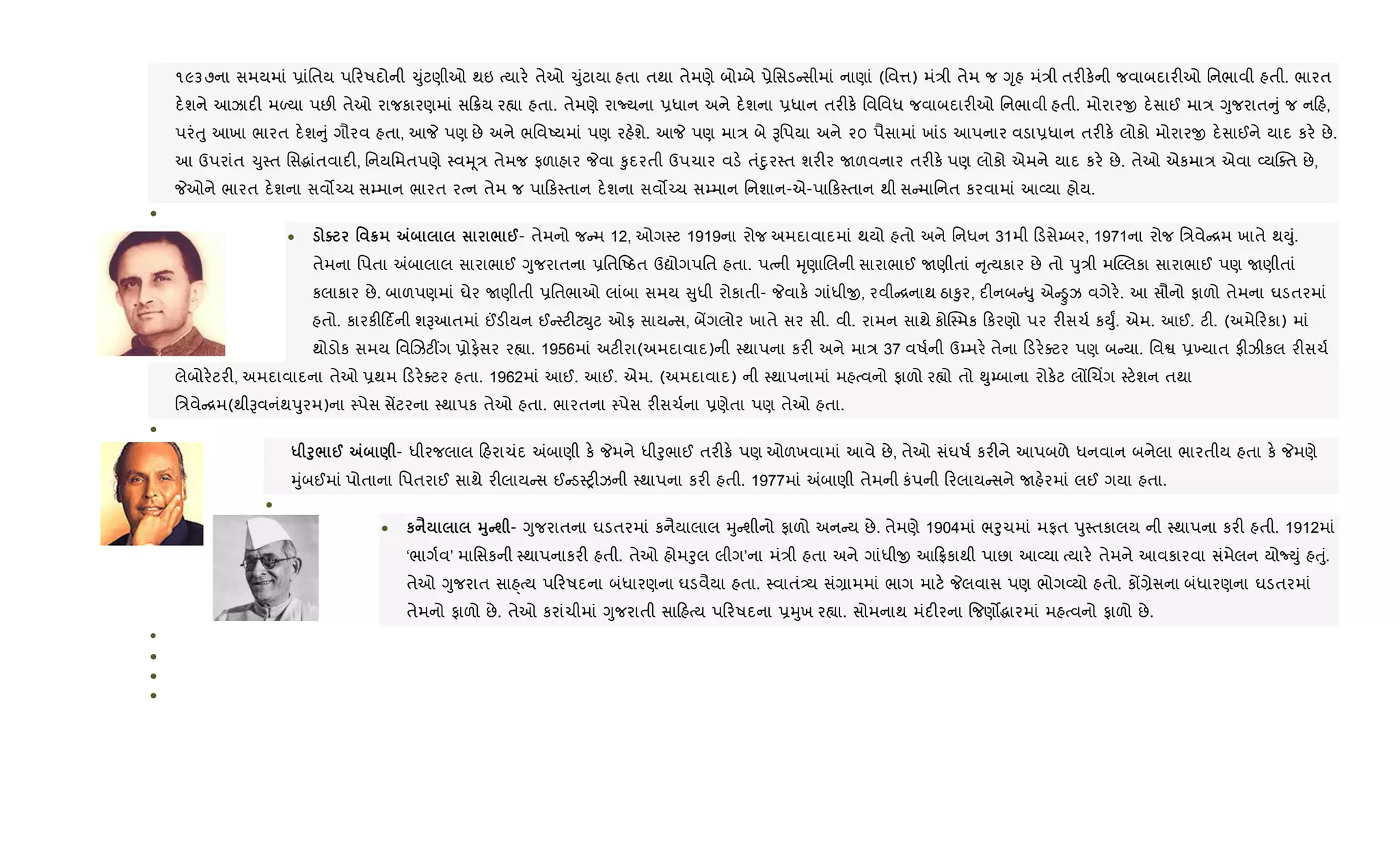 ૧૯૩૭ના સમયમાં 6ાંિતય પ રષદોની ‹ુંટણીઓ થઇ bયાર. તેઓ ‹ુંટાયા હતા તથા તેમણે બો’બે 6ેિસડ સીમાં નાણાં (િવ1) મં/ી તેમ જ Yૃહ મં/ી તર"ક.ની જવાબદાર"ઓ િનભાવી હતી. ભારત
દ.શને આઝાદ" મƒયા પછ" તેઓ રાજકારણમાં સ 8ય ર™ા હતા. તેમણે રાNયના 6ધાન અને દ.શના 6ધાન તર"ક. િવિવધ જવાબદાર"ઓ િનભાવી હતી. મોરારx દ.સાઈ મા/ Yુજરાત ું જ ન હ,
પરંuુ આખા ભારત દ.શ ું ગૌરવ હતા, આP પણ છે અને ભિવAયમાં પણ રહ.શે. આP પણ મા/ બે Bિપયા અને ૨૦ પૈસામાં ખાંડ આપનાર વડા6ધાન તર"ક. લોકો મોરારx દ.સાઈને યાદ કર. છે.
આ ઉપરાંત ‹ુ4ત િસgાંતવાદ", િનયિમતપણે 4વhૂ/ તેમજ ફળાહાર Pવા ‰ુદરતી ઉપચાર વડ. તંnુર4ત શર"ર Uળવનાર તર"ક. પણ લોકો એમને યાદ કર. છે. તેઓ એકમા/ એવા 2યCaત છે,
Pઓને ભારત દ.શના સવ•`ચ સ’માન ભારત રbન તેમ જ પા ક4તાન દ.શના સવ•`ચ સ’માન િનશાન-એ-પા ક4તાન થી સ માિનત કરવામાં આ2યા હોય.
•
• o ' ¦ „ / @- તેમનો જ મ 12, ઓગ4ટ 1919ના રોજ અમદાવાદમાં થયો હતો અને િનધન 31મી ડસે’બર, 1971ના રોજ િ/વે [મ ખાતે થDું.
તેમના િપતા =બાલાલ સારાભાઈ Yુજરાતના 6િતAઠત ઉˆોગપિત હતા. પbની hૃણાRલની સારાભાઈ Uણીતાં ૃbયકાર છે તો dુ/ી મ“Žલકા સારાભાઈ પણ Uણીતાં
કલાકાર છે. બાળપણમાં ઘેર Uણીતી 6િતભાઓ લાંબા સમય ુધી રોકાતી- Pવાક. ગાંધીx, રવી [નાથ ઠા‰ુર, દ"નબ –ુ એ -ઝ વગેર.. આ સૌનો ફાળો તેમના ઘડતરમાં
હતો. કારક" દ®ની શBઆતમાં ©ડ"યન ઈ 4ટ"ટŒુટ ઓફ સાય સ, બªગલોર ખાતે સર સી. વી. રામન સાથે કોC4મક કરણો પર ર"સચ+ કDુF. એમ. આઈ. ટ". (અમે રકા) માં
થોડોક સમય િવRઝટ€ગ 6ોફ.સર ર™ા. 1956માં અટ"રા(અમદાવાદ)ની 4થાપના કર" અને મા/ 37 વષ+ની ઉ’મર. તેના ડર.aટર પણ બ યા. િવS 6‚યાત ફ"ઝીકલ ર"સચ+
લેબોર.ટર", અમદાવાદના તેઓ 6થમ ડર.aટર હતા. 1962માં આઈ. આઈ. એમ. (અમદાવાદ) ની 4થાપનામાં મહbવનો ફાળો ર™ો તો ¯ુ’બાના રોક.ટ લjRચ‘ગ 4ટ.શન તથા
િ/વે [મ(થીBવનંથdુરમ)ના 4પેસ સªટરના 4થાપક તેઓ હતા. ભારતના 4પેસ ર"સચ+ના 6ણેતા પણ તેઓ હતા.
•
• * f8/ @ „ ) - ધીરજલાલ હરાચંદ =બાણી ક. Pમને ધીoુભાઈ તર"ક. પણ ઓળખવામાં આવે છે, તેઓ સંઘષ+ કર"ને આપબળે ધનવાન બનેલા ભારતીય હતા ક. Pમણે
hુંબઈમાં પોતાના િપતરાઈ સાથે ર"લાય સ ઈ ડ4y"ઝની 4થાપના કર" હતી. 1977માં =બાણી તેમની કંપની રલાય સને Uહ.રમાં લઈ ગયા હતા.
•
• к ‹ 38Cш - Yુજરાતના ઘડતરમાં કનૈયાલાલ hુ શીનો ફાળો અન ય છે. તેમણે 1904માં ભoુચમાં મફત dુ4તકાલય ની 4થાપના કર" હતી. 1912માં
‘ભાગ+વ’ માિસકની 4થાપનાકર" હતી. તેઓ હોમoુલ લીગ’ના મં/ી હતા અને ગાંધીx આ °કાથી પાછા આ2યા bયાર. તેમને આવકારવા સંમેલન યોNDું હuું.
તેઓ Yુજરાત સા±bય પ રષદના બંધારણના ઘડવૈયા હતા. 4વાતં—ય સં,ામમાં ભાગ માટ. Pલવાસ પણ ભોગ2યો હતો. કj,ેસના બંધારણના ઘડતરમાં
તેમનો ફાળો છે. તેઓ કરાંચીમાં Yુજરાતી સા હbય પ રષદના 6hુખ ર™ા. સોમનાથ મંદ"રના {જણ•gારમાં મહbવનો ફાળો છે.
•
•
•
•
 