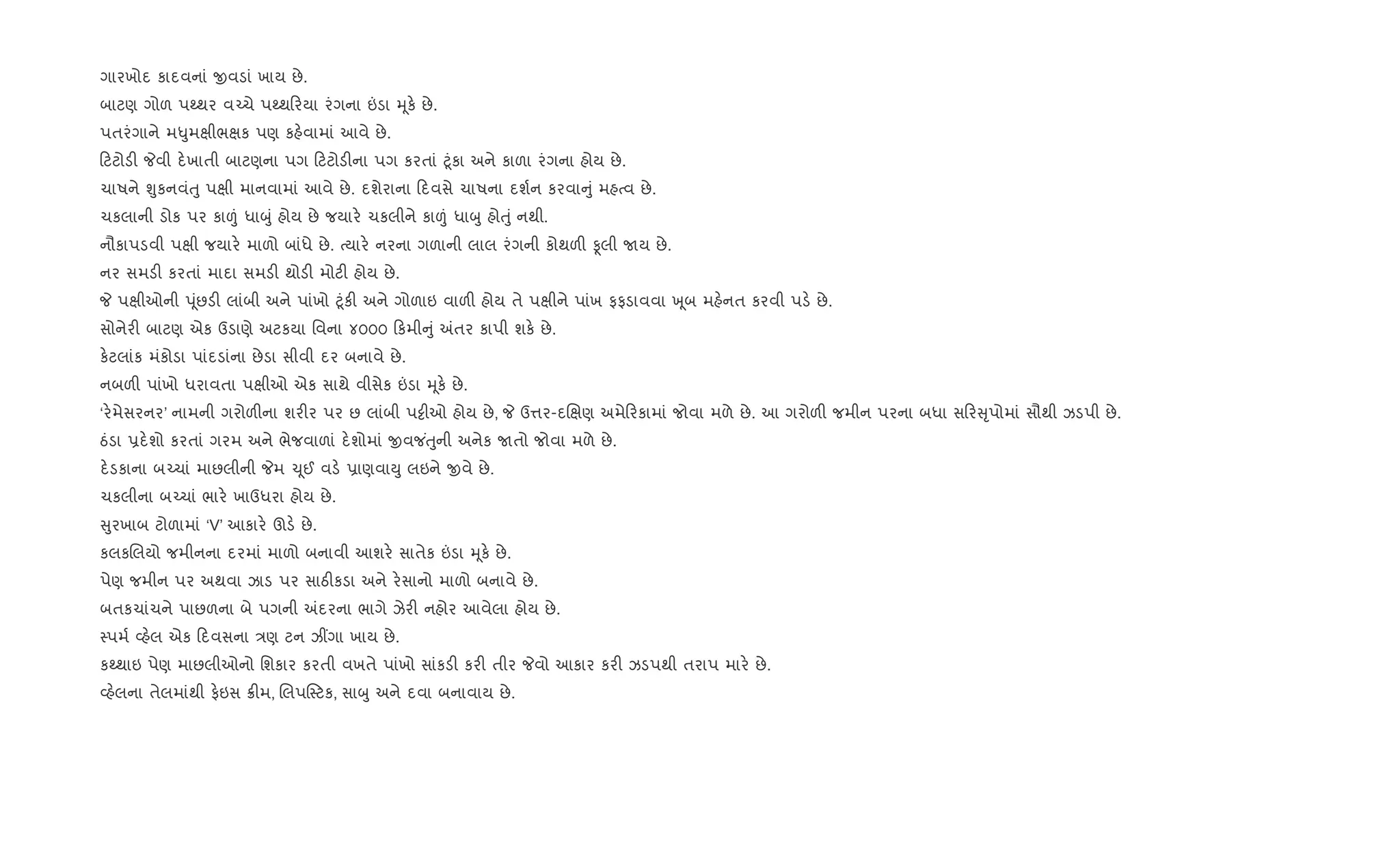 ગારખોદ કાદવનાં xવડાં ખાય છે.
બાટણ ગોળ પwથર વ`ચે પwથ રયા રંગના ”ડા hૂક. છે.
પતરંગાને મ–ુમkીભkક પણ કહ.વામાં આવે છે.
ટટોડ" Pવી દ.ખાતી બાટણના પગ ટટોડ"ના પગ કરતાં §ૂંકા અને કાળા રંગના હોય છે.
ચાષને Ãુકનવંuુ પkી માનવામાં આવે છે. દશેરાના દવસે ચાષના દશ+ન કરવા ું મહbવ છે.
ચકલાની ડોક પર કા|ં ધાzું હોય છે જયાર. ચકલીને કા|ં ધાzુ હોuું નથી.
નૌકાપડવી પkી જયાર. માળો બાંધે છે. bયાર. નરના ગળાની લાલ રંગની કોથળ" Ìલી Uય છે.
નર સમડ" કરતાં માદા સમડ" થોડ" મોટ" હોય છે.
P પkીઓની dૂંછડ" લાંબી અને પાંખો §ૂંક" અને ગોળાઇ વાળ" હોય તે પkીને પાંખ ફફડાવવા q ૂબ મહ.નત કરવી પડ. છે.
સોનેર" બાટણ એક ઉડાણે અટકયા િવના ૪૦૦૦ કમી ું =તર કાપી શક. છે.
ક.ટલાંક મંકોડા પાંદડાંના છેડા સીવી દર બનાવે છે.
નબળ" પાંખો ધરાવતા પkીઓ એક સાથે વીસેક ”ડા hૂક. છે.
‘ર.મેસરનર’ નામની ગરોળ"ના શર"ર પર છ લાંબી પ•ીઓ હોય છે, P ઉ1ર-દRkણ અમે રકામાં જોવા મળે છે. આ ગરોળ" જમીન પરના બધા સ ર ૃપોમાં સૌથી ઝડપી છે.
ઠંડા 6દ.શો કરતાં ગરમ અને ભેજવાળાં દ.શોમાં xવજ ંuુની અનેક Uતો જોવા મળે છે.
દ.ડકાના બ`ચાં માછલીની Pમ ‹ૂઈ વડ. 6ાણવાDુ લઇને xવે છે.
ચકલીના બ`ચાં ભાર. ખાઉધરા હોય છે.
ુરખાબ ટોળામાં ‘V’ આકાર. ઊડ. છે.
કલકRલયો જમીનના દરમાં માળો બનાવી આશર. સાતેક ”ડા hૂક. છે.
પેણ જમીન પર અથવા ઝાડ પર સાઠ"કડા અને ર.સાનો માળો બનાવે છે.
બતકચાંચને પાછળના બે પગની =દરના ભાગે ઝેર" નહોર આવેલા હોય છે.
4પમ+ 2હ.લ એક દવસના /ણ ટન ઝ€ગા ખાય છે.
કwથાઇ પેણ માછલીઓનો િશકાર કરતી વખતે પાંખો સાંકડ" કર" તીર Pવો આકાર કર" ઝડપથી તરાપ માર. છે.
2હ.લના તેલમાંથી ફ.ઇસ 8"મ, Rલપ4ટક, સાzુ અને દવા બનાવાય છે.
 