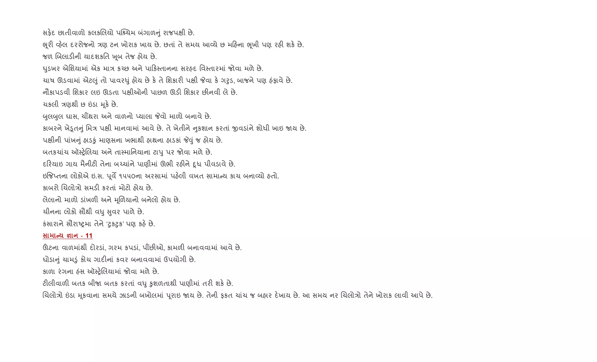 સફ.દ છાતીવાળો કલકRલયો પ“ ચમ બંગાળ ું રાજપkી છે.
eૂર" 2હ.લ દરરોજનો /ણ ટન ખોરાક ખાય છે. છતાં તે સમય આ2યે છ મ હના eૂખી પણ રહ" શક. છે.
જળ Rબલાડ"ની યાદશકિત q ૂબ તેજ હોય છે.
·ુડખર એિશયામાં એક મા/ ક`છ અને પા ક4તાનના સરહદ િવ4તારમાં જોવા મળે છે.
ચાષ ઊડવામાં એટ}ું તો પાવર–ું હોય છે ક. તે િશકાર" પkી Pવા ક. ગoુડ, બાજને પણ હંફાવે છે.
નૌકાપડવી િશકાર લઇ ઊડતા પkીઓની પાછળ ઊડ" િશકાર છ"નવી લે છે.
ચકલી /ણથી છ ”ડા hૂક. છે.
zુલzુલ ઘાસ, ચ€થરા અને વાળનો Eયાલા Pવો માળો બનાવે છે.
કાબરને ખે•ૂત ું િમ/ પkી માનવામાં આવે છે. તે ખેતીને ુકશાન કરતાં xવડાંને શોધી ખાઇ Uય છે.
પkીની પાંખ ું હાડ‰ું માણસના ખભાથી હાથના હાડકાં P;ું જ હોય છે.
બતકચાંચ ઑ4y.Rલયા અને તા4માિનયાના ટાdુ પર જોવા મળે છે.
દ રયાઇ ગાય મૈનીટ" તેના બ`ચાંને પાણીમાં ઊભી રહ"ને nૂધ પીવડાવે છે.
ઇ{જEતના લોકોએ ઇ.સ. dૂવM ૧૫૫૦ના અરસામાં પહ.લી વખત સામા ય કાચ બના2યો હતો.
કાબરો Rચલો/ો સમડ" કરતાં મોટો હોય છે.
લેલાનો માળો ડાંખળ" અને hૂRળયાનો બનેલો હોય છે.
ચીનના લોકો સૌથી વ–ુ ુવર પાળે છે.
કંસારાને સૌરાAyમા તેને ‘§ુક§ુક’ પણ કહ. છે.
C c - 11
šટના વાળમાંથી દોરડાં, ગરમ કપડાં, પ€છ"ઓ, કામળ" બનાવવામાં આવે છે.
ઘોડા ું ચામ•ું કોચ ગાદ"નાં કવર બનાવવામાં ઉપયોગી છે.
કાળા રંગના હંસ ઑ4y.Rલયામાં જોવા મળે છે.
ટ"લીવાળ" બતક બીU બતક કરતાં વ–ુ ‰ુશળતાથી પાણીમાં તર" શક. છે.
Rચલો/ો ”ડા hૂકવાના સમયે ઝાડની બખોલમાં dૂરાઇ Uય છે. તેની ફકત ચાંચ જ બહાર દ.ખાય છે. આ સમય નર Rચલો/ો તેને ખોરાક લાવી આપે છે.
 