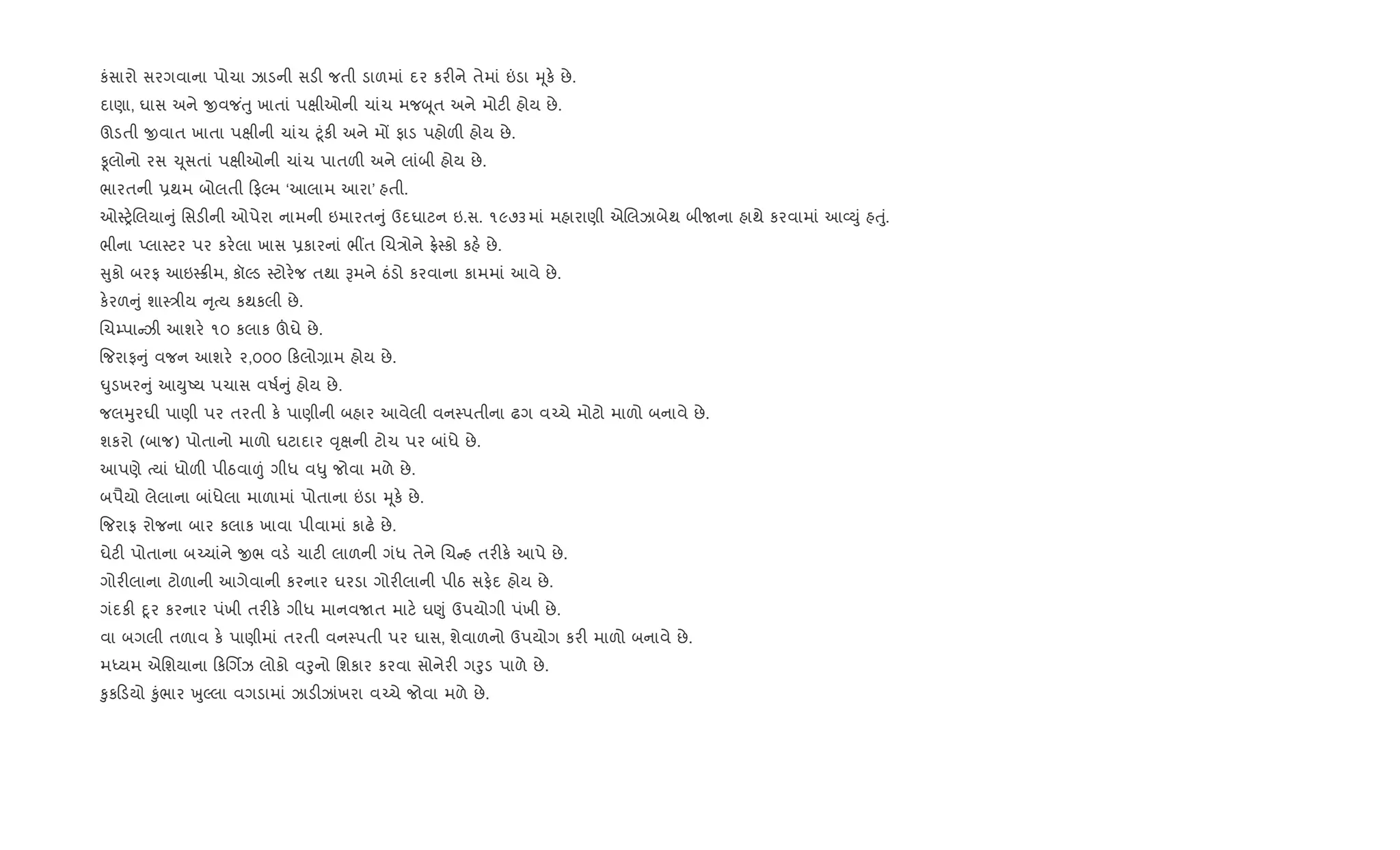 કંસારો સરગવાના પોચા ઝાડની સડ" જતી ડાળમાં દર કર"ને તેમાં ”ડા hૂક. છે.
દાણા, ઘાસ અને xવજ ંuુ ખાતાં પkીઓની ચાંચ મજzૂત અને મોટ" હોય છે.
ઊડતી xવાત ખાતા પkીની ચાંચ §ૂંક" અને મj ફાડ પહોળ" હોય છે.
Ìલોનો રસ ‹ૂસતાં પkીઓની ચાંચ પાતળ" અને લાંબી હોય છે.
ભારતની 6થમ બોલતી ફŽમ ‘આલામ આરા’ હતી.
ઓ4y.Rલયા ું િસડ"ની ઓપેરા નામની ઇમારત ું ઉદઘાટન ઇ.સ. ૧૯૭૩માં મહારાણી એRલઝાબેથ બીUના હાથે કરવામાં આ2Dું હuું.
ભીના Eલા4ટર પર કર.લા ખાસ 6કારનાં ભ€ત Rચ/ોને °.4કો કહ. છે.
ુકો બરફ આઇ48"મ, કૉŽડ 4ટોર.જ તથા Bમને ઠંડો કરવાના કામમાં આવે છે.
ક.રળ ું શા4/ીય ૃbય કથકલી છે.
Rચ’પા ઝી આશર. ૧૦ કલાક šઘે છે.
{જરાફ ું વજન આશર. ૨,૦૦૦ કલો,ામ હોય છે.
·ુડખર ું આDુAય પચાસ વષ+ ું હોય છે.
જલhુરઘી પાણી પર તરતી ક. પાણીની બહાર આવેલી વન4પતીના ઢગ વ`ચે મોટો માળો બનાવે છે.
શકરો (બાજ) પોતાનો માળો ઘટાદાર ;ૃkની ટોચ પર બાંધે છે.
આપણે bયાં ધોળ" પીઠવા|ં ગીધ વ–ુ જોવા મળે છે.
બપૈયો લેલાના બાંધેલા માળામાં પોતાના ”ડા hૂક. છે.
{જરાફ રોજના બાર કલાક ખાવા પીવામાં કાઢ. છે.
ઘેટ" પોતાના બ`ચાંને xભ વડ. ચાટ" લાળની ગંધ તેને Rચ હ તર"ક. આપે છે.
ગોર"લાના ટોળાની આગેવાની કરનાર ઘરડા ગોર"લાની પીઠ સફ.દ હોય છે.
ગંદક" nૂર કરનાર પંખી તર"ક. ગીધ માનવUત માટ. ઘ«ું ઉપયોગી પંખી છે.
વા બગલી તળાવ ક. પાણીમાં તરતી વન4પતી પર ઘાસ, શેવાળનો ઉપયોગ કર" માળો બનાવે છે.
મiયમ એિશયાના કRગèઝ લોકો વoુનો િશકાર કરવા સોનેર" ગoુડ પાળે છે.
‰ુક ડયો ‰ુંભાર qુŽલા વગડામાં ઝાડ"ઝાંખરા વ`ચે જોવા મળે છે.
 