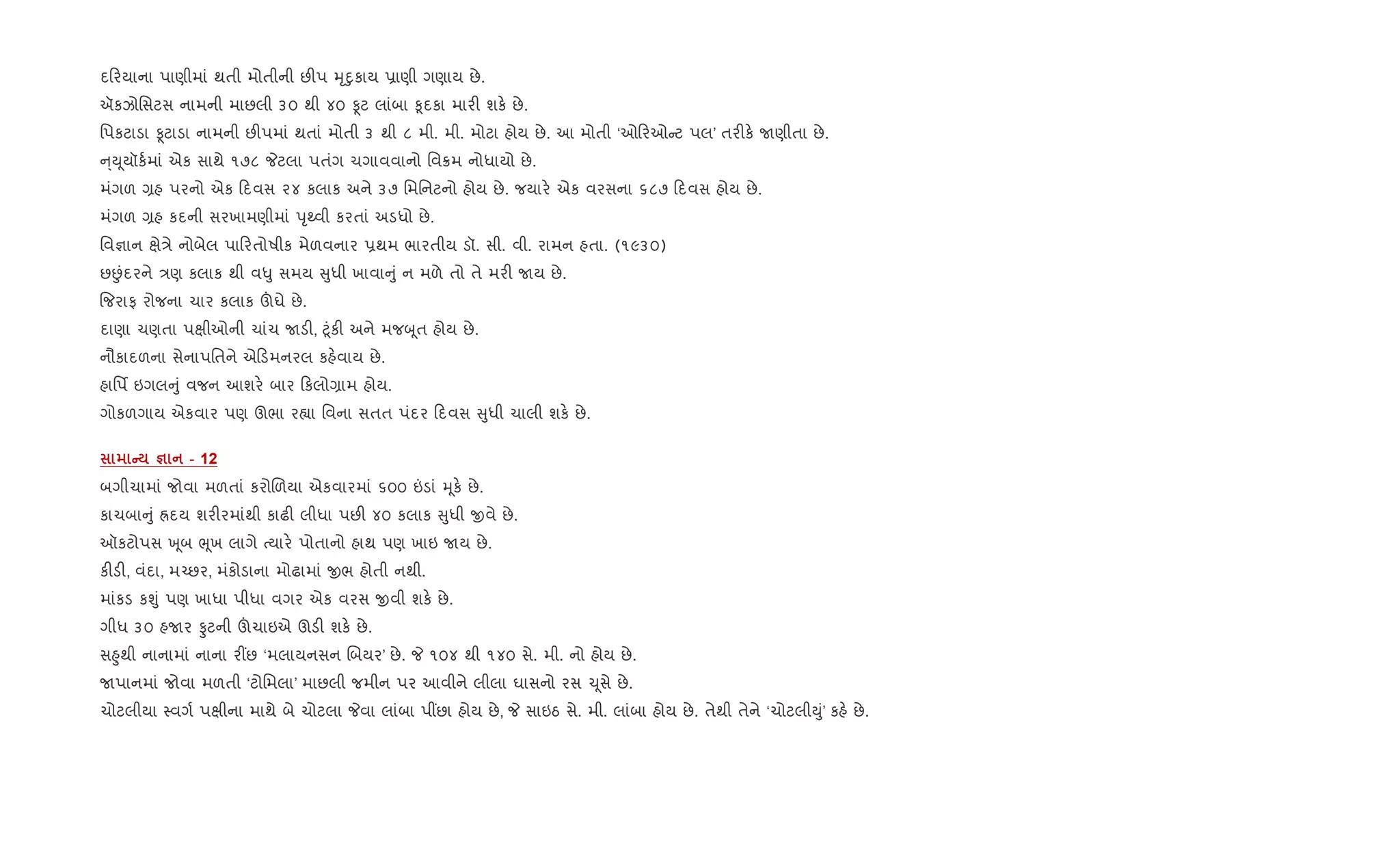દ રયાના પાણીમાં થતી મોતીની છ"પ hૃnુકાય 6ાણી ગણાય છે.
ઍકઝોિસટસ નામની માછલી ૩૦ થી ૪૦ Ìટ લાંબા ‰ૂદકા માર" શક. છે.
િપકટાડા Ìટાડા નામની છ"પમાં થતાં મોતી ૩ થી ૮ મી. મી. મોટા હોય છે. આ મોતી ‘ઓ રઓ ટ પલ’ તર"ક. Uણીતા છે.
્Dૂયૉક+માં એક સાથે ૧૭૮ Pટલા પતંગ ચગાવવાનો િવ8મ નોધાયો છે.
મંગળ ,હ પરનો એક દવસ ૨૪ કલાક અને ૩૭ િમિનટનો હોય છે. જયાર. એક વરસના ૬૮૭ દવસ હોય છે.
મંગળ ,હ કદની સરખામણીમાં dૃwવી કરતાં અડધો છે.
િવ¶ાન kે/ે નોબેલ પા રતોષીક મેળવનાર 6થમ ભારતીય ડૉ. સી. વી. રામન હતા. (૧૯૩૦)
છÉંદરને /ણ કલાક થી વ–ુ સમય ુધી ખાવા ું ન મળે તો તે મર" Uય છે.
{જરાફ રોજના ચાર કલાક šઘે છે.
દાણા ચણતા પkીઓની ચાંચ Uડ", §ૂંક" અને મજzૂત હોય છે.
નૌકાદળના સેનાપિતને એ ડમનરલ કહ.વાય છે.
હાિપf ઇગલ ું વજન આશર. બાર કલો,ામ હોય.
ગોકળગાય એકવાર પણ ઊભા ર™ા િવના સતત પંદર દવસ ુધી ચાલી શક. છે.
C c - 12
બગીચામાં જોવા મળતાં કરોRળયા એકવારમાં ૬૦૦ ”ડાં hૂક. છે.
કાચબા ું Üદય શર"રમાંથી કાઢ" લીધા પછ" ૪૦ કલાક ુધી xવે છે.
ઑકટોપસ q ૂબ eૂખ લાગે bયાર. પોતાનો હાથ પણ ખાઇ Uય છે.
ક"ડ", વંદા, મ`છર, મંકોડાના મોઢામાં xભ હોતી નથી.
માંકડ કÃું પણ ખાધા પીધા વગર એક વરસ xવી શક. છે.
ગીધ ૩૦ હUર Ôટની šચાઇએ ઊડ" શક. છે.
સ²ુથી નાનામાં નાના ર€છ ‘મલાયનસન Rબયર’ છે. P ૧૦૪ થી ૧૪૦ સે. મી. નો હોય છે.
Uપાનમાં જોવા મળતી ‘ટોિમલા’ માછલી જમીન પર આવીને લીલા ઘાસનો રસ ‹ૂસે છે.
ચોટલીયા 4વગ+ પkીના માથે બે ચોટલા Pવા લાંબા પ€છા હોય છે, P સાઇઠ સે. મી. લાંબા હોય છે. તેથી તેને ‘ચોટલીDું’ કહ. છે.
 