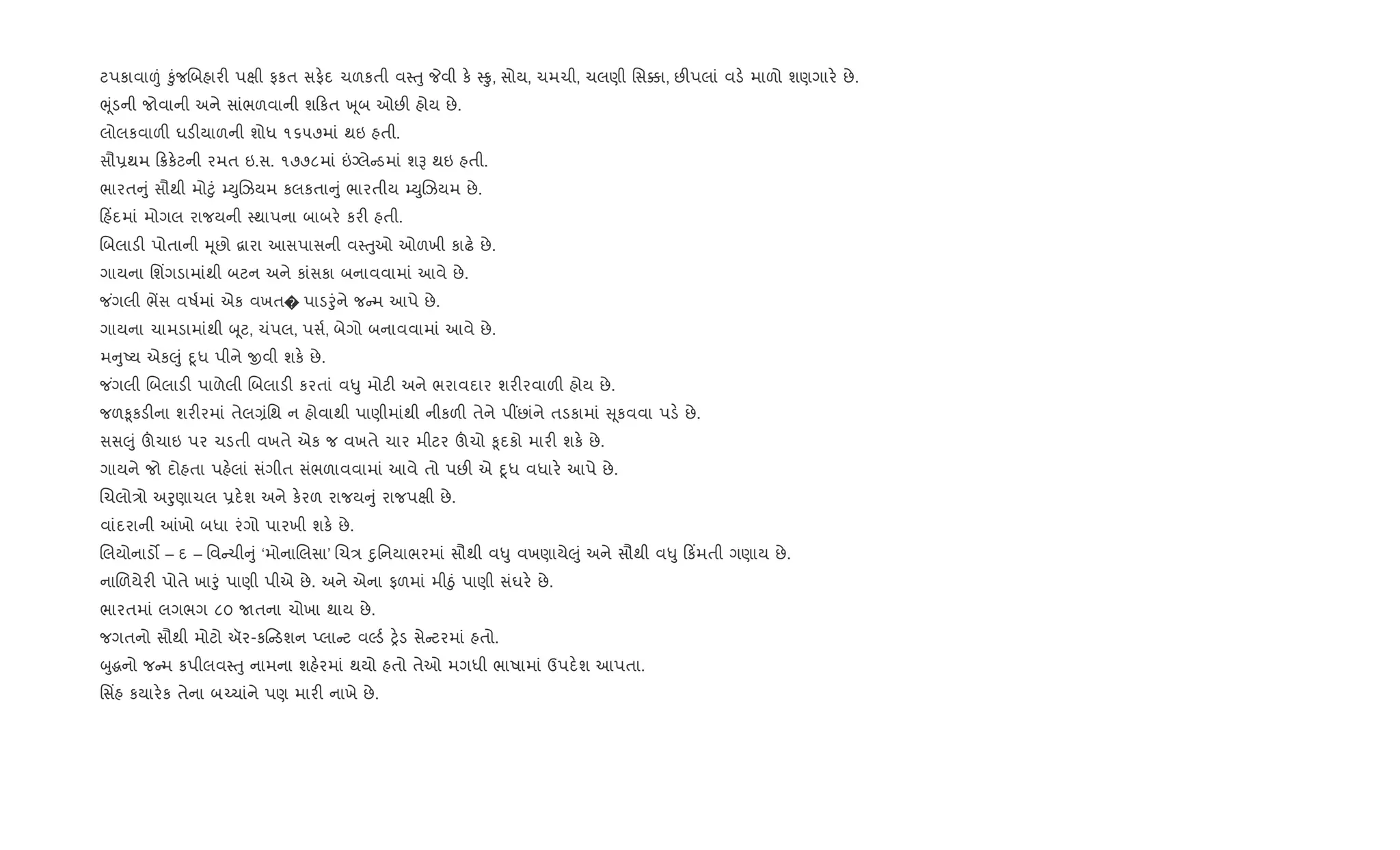 ટપકાવા|ં ‰ુંજRબહાર" પkી ફકત સફ.દ ચળકતી વ4uુ Pવી ક. 4 , સોય, ચમચી, ચલણી િસ¥ા, છ"પલાં વડ. માળો શણગાર. છે.
eૂંડની જોવાની અને સાંભળવાની શ કત q ૂબ ઓછ" હોય છે.
લોલકવાળ" ઘડ"યાળની શોધ ૧૬૫૭માં થઇ હતી.
સૌ6થમ 8ક.ટની રમત ઇ.સ. ૧૭૭૮માં ”Šલે ડમાં શB થઇ હતી.
ભારત ું સૌથી મો§ું ’DુRઝયમ કલકતા ું ભારતીય ’DુRઝયમ છે.
હ‘દમાં મોગલ રાજયની 4થાપના બાબર. કર" હતી.
Rબલાડ" પોતાની hૂછો ‡ારા આસપાસની વ4uુઓ ઓળખી કાઢ. છે.
ગાયના િશ‘ગડામાંથી બટન અને કાંસકા બનાવવામાં આવે છે.
જ ંગલી ભªસ વષ+માં એક વખત� પાડoુંને જ મ આપે છે.
ગાયના ચામડામાંથી zૂટ, ચંપલ, પસ+, બેગો બનાવવામાં આવે છે.
મ ુAય એક}ું nૂધ પીને xવી શક. છે.
જ ંગલી Rબલાડ" પાળેલી Rબલાડ" કરતાં વ–ુ મોટ" અને ભરાવદાર શર"રવાળ" હોય છે.
જળ‰ૂકડ"ના શર"રમાં તેલ,ંિથ ન હોવાથી પાણીમાંથી નીકળ" તેને પ€છાંને તડકામાં ૂકવવા પડ. છે.
સસ}ું šચાઇ પર ચડતી વખતે એક જ વખતે ચાર મીટર šચો ‰ૂદકો માર" શક. છે.
ગાયને જો દોહતા પહ.લાં સંગીત સંભળાવવામાં આવે તો પછ" એ nૂધ વધાર. આપે છે.
Rચલો/ો અoુણાચલ 6દ.શ અને ક.રળ રાજય ું રાજપkી છે.
વાંદરાની ]ખો બધા રંગો પારખી શક. છે.
Rલયોનાડ• – દ – િવ ચી ું ‘મોનાRલસા’ Rચ/ nુિનયાભરમાં સૌથી વ–ુ વખણાયે}ું અને સૌથી વ–ુ ક‘મતી ગણાય છે.
નાRળયેર" પોતે ખાoું પાણી પીએ છે. અને એના ફળમાં મીäું પાણી સંઘર. છે.
ભારતમાં લગભગ ૮૦ Uતના ચોખા થાય છે.
જગતનો સૌથી મોટો ઍર-ક ડશન Eલા ટ વŽડ+ y.ડ સે ટરમાં હતો.
zુgનો જ મ કપીલવ4uુ નામના શહ.રમાં થયો હતો તેઓ મગધી ભાષામાં ઉપદ.શ આપતા.
િસ‘હ કયાર.ક તેના બ`ચાંને પણ માર" નાખે છે.
 