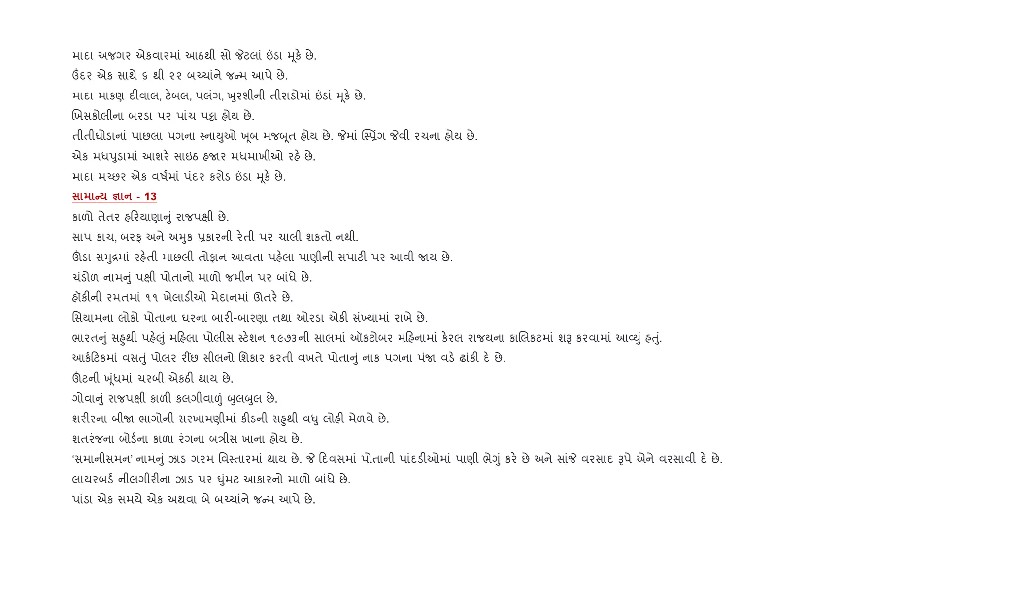 માદા અજગર એકવારમાં આઠથી સો Pટલાં ”ડા hૂક. છે.
„દર એક સાથે ૬ થી ૨૨ બ`ચાંને જ મ આપે છે.
માદા માકણ દ"વાલ, ટ.બલ, પલંગ, qુરશીની તીરાડોમાં ”ડાં hૂક. છે.
Rખસકોલીના બરડા પર પાંચ પ•ા હોય છે.
તીતીઘોડાનાં પાછલા પગના 4નાDુઓ q ૂબ મજzૂત હોય છે. Pમાં C46üગ Pવી રચના હોય છે.
એક મધdુડામાં આશર. સાઇઠ હUર મધમાખીઓ રહ. છે.
માદા મ`છર એક વષ+માં પંદર કરોડ ”ડા hૂક. છે.
C c - 13
કાળો તેતર હ રયાણા ું રાજપkી છે.
સાપ કાચ, બરફ અને અhુક 6કારની ર.તી પર ચાલી શકતો નથી.
šડા સhુ[માં રહ.તી માછલી તોફાન આવતા પહ.લા પાણીની સપાટ" પર આવી Uય છે.
ચંડોળ નામ ું પkી પોતાનો માળો જમીન પર બાંધે છે.
હૉક"ની રમતમાં ૧૧ ખેલાડ"ઓ મેદાનમાં ઊતર. છે.
િસયામના લોકો પોતાના ઘરના બાર"-બારણા તથા ઓરડા એક" સં‚યામાં રાખે છે.
ભારત ું સ²ુથી પહ.}ું મ હલા પોલીસ 4ટ.શન ૧૯૭૩ની સાલમાં ઑકટોબર મ હનામાં ક.રલ રાજયના કાRલકટમાં શB કરવામાં આ2Dું હuું.
આક+ ટકમાં વસuું પોલર ર€છ સીલનો િશકાર કરતી વખતે પોતા ું નાક પગના પંU વડ. ઢાંક" દ. છે.
šટની q ૂંધમાં ચરબી એકઠ" થાય છે.
ગોવા ું રાજપkી કાળ" કલગીવા|ં zુલzુલ છે.
શર"રના બીU ભાગોની સરખામણીમાં ક"ડની સ²ુથી વ–ુ લોહ" મેળવે છે.
શતરંજના બોડ+ના કાળા રંગના બ/ીસ ખાના હોય છે.
‘સમાનીસમન’ નામ ું ઝાડ ગરમ િવ4તારમાં થાય છે. P દવસમાં પોતાની પાંદડ"ઓમાં પાણી ભેYું કર. છે અને સાંP વરસાદ Bપે એને વરસાવી દ. છે.
લાયરબડ+ નીલગીર"ના ઝાડ પર ·ુંમટ આકારનો માળો બાંધે છે.
પાંડા એક સમયે એક અથવા બે બ`ચાંને જ મ આપે છે.
 