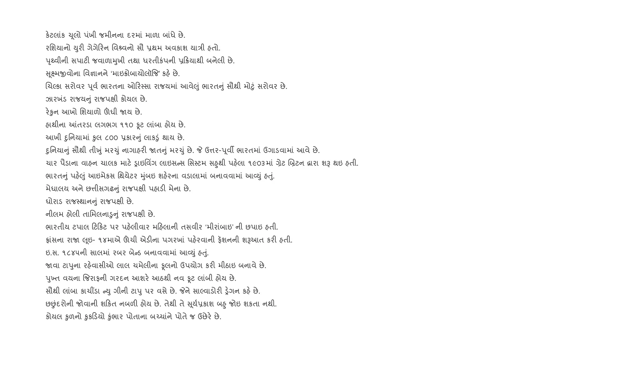 ક.ટલાંક ‹ૂલો પંખી જમીનના દરમાં માળા બાંધે છે.
રિશયાનો Dુર" ગેગે રન િવ વનો સૌ 6થમ અવકાશ યા/ી હતો.
dૃwવીની સપાટ" જવાળાhુખી તથા ધરતીકંપની 6 8યાથી બનેલી છે.
ૂ7મxવોના િવ¶ાનને ‘માઇ8ોબાયોલૉ{જ’ કહ. છે.
RચŽકા સરોવર dૂવ+ ભારતના ઓ ર4સા રાજયમાં આવે}ું ભારત ું સૌથી મો§ું સરોવર છે.
ઝારખંડ રાજય ું રાજપkી કોયલ છે.
ર.‰ુન આખો િશયાળો šઘી Uય છે.
હાથીના ]તરડા લગભગ ૧૧૦ Ìટ લાંબા હોય છે.
આખી nુિનયામાં ‰ુલ ૮૦૦ 6કાર ું લાક•ું થાય છે.
nુિનયા ું સૌથી તીqું મર‹ું નાગાહર" Uત ું મર‹ું છે. P ઉ1ર-dૂવº ભારતમાં ઉગાડવામાં આવે છે.
ચાર પૈડાના વાહન ચાલક માટ. ïાઇિવ‘ગ લાઇસ સ િસ4ટમ સ²ુથી પહ.લા ૧૯૦૩માં ,ેટ R˜ટન ‡ારા શB થઇ હતી.
ભારત ું પહ.}ું આઇમેકસ િથયેટર hુંબઇ શહ.રના વડાલામાં બનાવવામાં આ2Dું હuું.
મેઘાલય અને છ1ીસગઢ ું રાજપkી પહાડ" મેના છે.
ઘોરાડ રાજ4થાન ું રાજપkી છે.
નીલમ હોલી તાિમલના•ુ ું રાજપkી છે.
ભારતીય ટપાલ ટ કટ પર પહ.લીવાર મ હલાની તસવીર ‘મીરાંબાઇ’ ની છપાઇ હતી.
°ાંસના રાU }ૂઇ- ૧૪માએ šચી એડ"ના પગરખાં પહ.રવાની ફશનની શBઆત કર" હતી.
ઇ.સ. ૧૮૪૫ની સાલમાં રબર બે ડ બનાવવામાં આ2Dું હuું.
Uવા ટાdુના રહ.વાસીઓ લાલ ચમેલીના Ìલનો ઉપયોગ કર" મીઠાઇ બનાવે છે.
dુ‚ત વયના {જરાફની ગરદન આશર. આઠથી નવ Ìટ લાંબી હોય છે.
સૌથી લાંબા કાચ€ડા Dુ ગીની ટાdુ પર વસે છે. Pને સાŽવાડોર" ï.ગન કહ. છે.
છÉંદરોની જોવાની શ કત નબળ" હોય છે. તેથી તે ૂય+6કાશ બ²ુ જોઇ શકતા નથી.
કોયલ ‰ુળનો ‰ુક ડયો ‰ુંભાર પોતાના બ`ચાંને પોતે જ ઉછેર. છે.
 