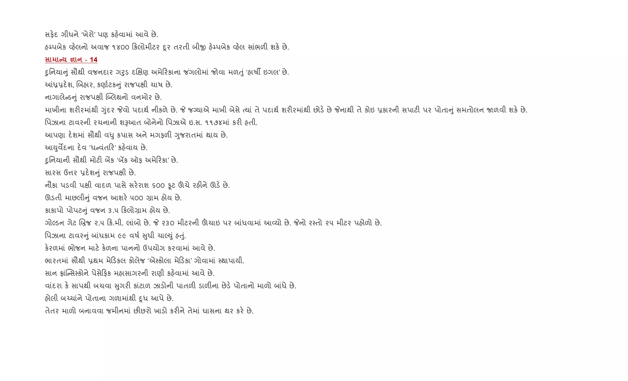 સફ.દ ગીધને ‘ખેરો’ પણ કહ.વામાં આવે છે.
હ’પબેક 2હ.લનો અવાજ ૧૪૦૦ કલોમીટર nૂર તરતી બીx હ.’પબેક 2હ.લ સાંભળ" શક. છે.
C c - 14
nુિનયા ું સૌથી વજનદાર ગoુડ દRkણ અમે રકાના જ ંગલોમાં જોવા મળuું ‘હાષº ઇગલ’ છે.
]ê6દ.શ, Rબહાર, કણા+ટક ું રાજપkી ચાષ છે.
નાગાલે ડ ું રાજપkી ý•લથનો વનમોર છે.
માખીના શર"રમાંથી Yુંદર Pવો પદાથ+ નીકળે છે. P જŠયાએ માખી બેસે bયાં તે પદાથ+ શર"રમાંથી છોડ. છે Pનાથી તે કોઇ 6કારની સપાટ" પર પોતા ું સમતોલન Uળવી શક. છે.
િપઝાના ટાવરની રચનાની શBઆત બોનેનો િપઝાએ ઇ.સ. ૧૧૭૪માં કર" હતી.
આપણા દ.શમાં સૌથી વ–ુ કપાસ અને મગફળ" Yુજરાતમાં થાય છે.
આDુવMદના દ.વ ‘ધ વંત ર’ કહ.વાય છે.
nુિનયાની સૌથી મોટ" બªક ‘બક ઑફ અમે રકા’ છે.
સારસ ઉ1ર 6દ.શ ું રાજપkી છે.
નૌકા પડવી પkી વાદળ પાસે સર.રાશ ૬૦૦ Ìટ šચે રહ"ને ઊડ. છે.
ઊડતી માછલી ું વજન આશર. ૫૦૦ ,ામ હોય છે.
કાકાપો પોપટ ું વજન ૩.૫ કલો,ામ હોય છે.
ગોŽડન ગેટ R˜જ ૨.૫ ક.મી. લાંબો છે. P ૨૩૦ મીટરની šચાઇ પર બાંધવામાં આ2યો છે. Pનો ર4તો ૨૫ મીટર પહોળો છે.
િપઝાના ટાવર ું બાંધકામ ૯૯ વષ+ ુધી ચાŽDું હuું.
ક.રળમાં ભોજન માટ. ક.ળના પાનનો ઉપયોગ કરવામાં આવે છે.
ભારતમાં સૌથી 6થમ મે ડકલ કોલેજ ‘એ4કોલા મે ડકા’ ગોવામાં 4થાપાયી.
સાન °ાંC સ4કોને પેસે ફક મહાસાગરની રાણી કહ.વામાં આવે છે.
વાંદરા ક. સાપથી બચવા ુગર" કાંટાળ ઝાડોની પાતળ" ડાળ"ના છેડ. પોતાનો માળો બાંધે છે.
હોલી બ`ચાંને પોતાના ગળામાંથી nૂધ આપે છે.
તેતર માળો બનાવવા જમીનમાં છ"છરો ખાડો કર"ને તેમાં ઘાસના થર કર. છે.
 