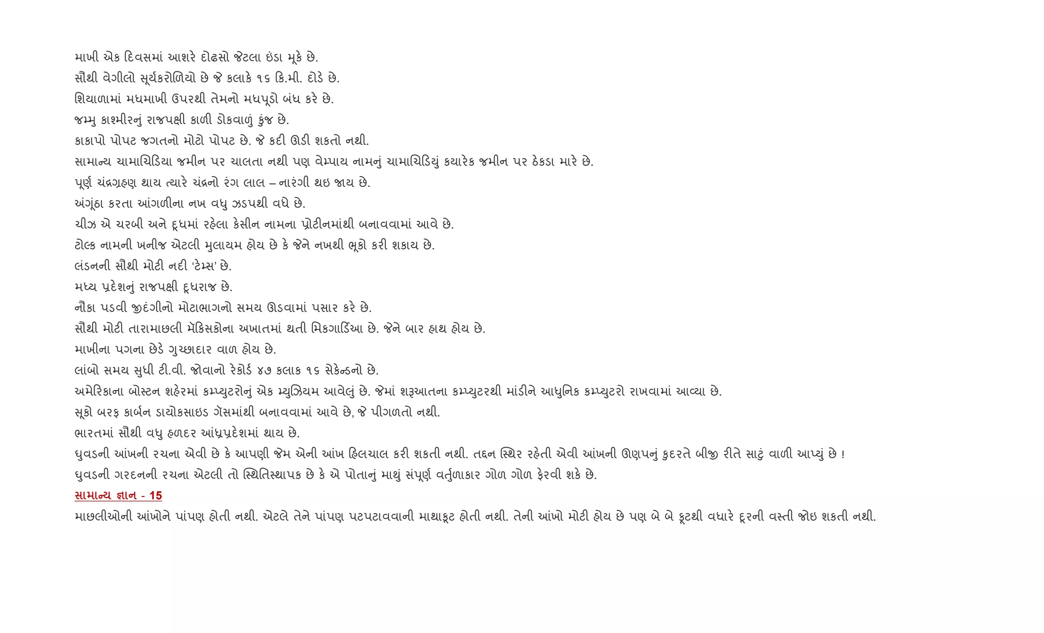માખી એક દવસમાં આશર. દોઢસો Pટલા ”ડા hૂક. છે.
સૌથી વેગીલો ૂય+કરોRળયો છે P કલાક. ૧૬ ક.મી. દોડ. છે.
િશયાળામાં મધમાખી ઉપરથી તેમનો મધdૂડો બંધ કર. છે.
જ’hુ કા¤મીર ું રાજપkી કાળ" ડોકવા|ં ‰ુંજ છે.
કાકાપો પોપટ જગતનો મોટો પોપટ છે. P કદ" ઊડ" શકતો નથી.
સામા ય ચામાRચ ડયા જમીન પર ચાલતા નથી પણ વે’પાય નામ ું ચામાRચ ડDું કયાર.ક જમીન પર ઠ.કડા માર. છે.
dૂણ+ ચં[,હણ થાય bયાર. ચં[નો રંગ લાલ – નારંગી થઇ Uય છે.
=Yૂંઠા કરતા ]ગળ"ના નખ વ–ુ ઝડપથી વધે છે.
ચીઝ એ ચરબી અને nૂધમાં રહ.લા ક.સીન નામના 6ોટ"નમાંથી બનાવવામાં આવે છે.
ટોŽક નામની ખનીજ એટલી hુલાયમ હોય છે ક. Pને નખથી eૂકો કર" શકાય છે.
લંડનની સૌથી મોટ" નદ" ‘ટ.’સ’ છે.
મiય 6દ.શ ું રાજપkી nૂધરાજ છે.
નૌકા પડવી xદંગીનો મોટાભાગનો સમય ઊડવામાં પસાર કર. છે.
સૌથી મોટ" તારામાછલી મૅ કસકોના અખાતમાં થતી િમકગા ડ®આ છે. Pને બાર હાથ હોય છે.
માખીના પગના છેડ. Yુ`છાદાર વાળ હોય છે.
લાંબો સમય ુધી ટ".વી. જોવાનો ર.કોડ+ ૪૭ કલાક ૧૬ સેક. ડનો છે.
અમે રકાના બો4ટન શહ.રમાં ક’EDુટરો ું એક ’DુRઝયમ આવે}ું છે. Pમાં શBઆતના ક’EDુટરથી માંડ"ને આ–ુિનક ક’EDુટરો રાખવામાં આ2યા છે.
ૂકો બરફ કાબ+ન ડાયોકસાઇડ ગૅસમાંથી બનાવવામાં આવે છે, P પીગળતો નથી.
ભારતમાં સૌથી વ–ુ હળદર ]ê6દ.શમાં થાય છે.
·ુવડની ]ખની રચના એવી છે ક. આપણી Pમ એની ]ખ હલચાલ કર" શકતી નથી. ત£ન C4થર રહ.તી એવી ]ખની ઊણપ ું ‰ુદરતે બીx ર"તે સા§ું વાળ" આEDું છે !
·ુવડની ગરદનની રચના એટલી તો C4થિત4થાપક છે ક. એ પોતા ું મા¯ું સંdૂણ+ વuુ+ળાકાર ગોળ ગોળ ફ.રવી શક. છે.
C c - 15
માછલીઓની ]ખોને પાંપણ હોતી નથી. એટલે તેને પાંપણ પટપટાવવાની માથા‰ૂટ હોતી નથી. તેની ]ખો મોટ" હોય છે પણ બે બે Ìટથી વધાર. nૂરની વ4તી જોઇ શકતી નથી.
 