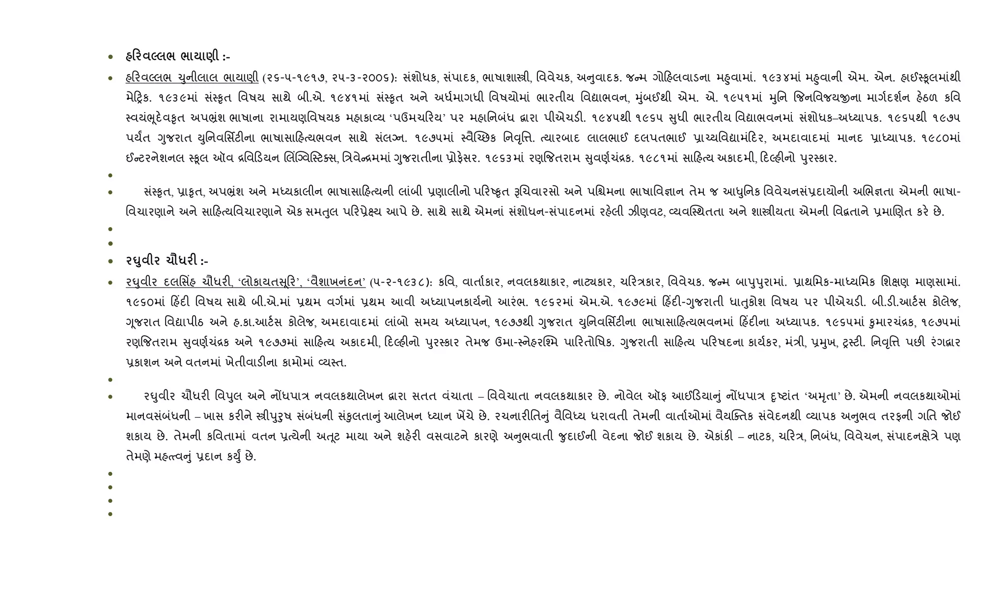 • 0 5 / / ) :-
• હ રવŽલભ ‹ુનીલાલ ભાયાણી (૨૬-૫-૧૯૧૭, ૨૫-૩-૨૦૦૬): સંશોધક, સંપાદક, ભાષાશાtી, િવવેચક, અ ુવાદક. જ મ ગો હલવાડના મ²ુવામાં. ૧૯૩૪માં મ²ુવાની એમ. એન. હાઈ4‰ૂલમાંથી
મે yક. ૧૯૩૯માં સં4‰ૃત િવષય સાથે બી.એ. ૧૯૪૧માં સં4‰ૃત અને અધ+માગધી િવષયોમાં ભારતીય િવˆાભવન, hુંબઈથી એમ. એ. ૧૯૫૧માં hુિન {જનિવજયxના માગ+દશ+ન હ.ઠળ કિવ
4વયંeૂદ.વ‰ૃત અપ³ંશ ભાષાના રામાયણિવષયક મહાકા2ય ‘પઉમચ રય’ પર મહાિનબંધ ‡ારા પીએચડ". ૧૯૪૫થી ૧૯૬૫ ુધી ભારતીય િવˆાભવનમાં સંશોધક–અiયાપક. ૧૯૬૫થી ૧૯૭૫
પયFત Yુજરાત Dુિનવિસfટ"ના ભાષાસા હbયભવન સાથે સંલŠન. ૧૯૭૫માં 4વૈ“`છક િન;ૃિ1. bયારબાદ લાલભાઈ દલપતભાઈ 6ા`યિવˆામં દર, અમદાવાદમાં માનદ 6ાiયાપક. ૧૯૮૦માં
ઈ ટરનેશનલ 4‰ૂલ ઑવ [િવ ડયન Rલ‘CŠવ4ટaસ, િ/વે [મમાં Yુજરાતીના 6ોફ.સર. ૧૯૬૩માં રણ{જતરામ ુવણ+ચં[ક. ૧૯૮૧માં સા હbય અકાદમી, દŽહ"નો dુર4કાર.
•
• સં4‰ૃત, 6ા‰ૃત, અપ³ંશ અને મiયકાલીન ભાષાસા હbયની લાંબી 6ણાલીનો પ રA‰ૃત BRચવારસો અને પિµમના ભાષાિવ¶ાન તેમ જ આ–ુિનક િવવેચનસં6દાયોની અRભ¶તા એમની ભાષા-
િવચારણાને અને સા હbયિવચારણાને એક સમuુલ પ ર6ે7ય આપે છે. સાથે સાથે એમનાં સંશોધન-સંપાદનમાં રહ.લી ઝીણવટ, 2યવC4થતતા અને શાtીયતા એમની િવ‡તાને 6માRણત કર. છે.
•
•
• ¶8 1=* F :-
• ર·ુવીર દલિસ‘હ ચૌધર", ‘લોકાયત ૂર’, ‘વૈશાખનંદન’ (૫-૨-૧૯૩૮): કિવ, વાતા+કાર, નવલકથાકાર, નાટ¸કાર, ચ ર/કાર, િવવેચક. જ મ બાdુdુરામાં. 6ાથિમક-માiયિમક િશkણ માણસામાં.
૧૯૬૦માં હ‘દ" િવષય સાથે બી.એ.માં 6થમ વગ+માં 6થમ આવી અiયાપનકાય+નો આરંભ. ૧૯૬૨માં એમ.એ. ૧૯૭૯માં હ‘દ"-Yુજરાતી ધાuુકોશ િવષય પર પીએચડ". બી.ડ".આટ+સ કોલેજ,
Yૂજરાત િવˆાપીઠ અને હ.કા.આટ+સ કોલેજ, અમદાવાદમાં લાંબો સમય અiયાપન, ૧૯૭૭થી Yુજરાત Dુિનવિસfટ"ના ભાષાસા હbયભવનમાં હ‘દ"ના અiયાપક. ૧૯૬૫માં ‰ુમારચં[ક, ૧૯૭૫માં
રણ{જતરામ ુવણ+ચં[ક અને ૧૯૭૭માં સા હbય અકાદમી, દŽહ"નો dુર4કાર તેમજ ઉમા-4નેહરC¤મ પા રતોિષક. Yુજરાતી સા હbય પ રષદના કાય+કર, મં/ી, 6hુખ, y4ટ". િન;ૃિ1 પછ" રંગ‡ાર
6કાશન અને વતનમાં ખેતીવાડ"ના કામોમાં 2ય4ત.
•
• ર·ુવીર ચૌધર" િવdુલ અને નjધપા/ નવલકથાલેખન ‡ારા સતત વંચાતા – િવવેચાતા નવલકથાકાર છે. નોવેલ ઑફ આઈ ડયા ું નjધપા/ nૃAટાંત ‘અhૃતા’ છે. એમની નવલકથાઓમાં
માનવસંબંધની – ખાસ કર"ને tીdુoુષ સંબંધની સં‰ુલતા ું આલેખન iયાન ખªચે છે. રચનાર"િત ું વૈિવiય ધરાવતી તેમની વાતા+ઓમાં વૈયCaતક સંવેદનથી 2યાપક અ ુભવ તરફની ગિત જોઈ
શકાય છે. તેમની કિવતામાં વતન 6bયેની અu ૂટ માયા અને શહ.ર" વસવાટને કારણે અ ુભવાતી ?ુદાઈની વેદના જોઈ શકાય છે. એકાંક" – નાટક, ચ ર/, િનબંધ, િવવેચન, સંપાદનkે/ે પણ
તેમણે મહbbવ ું 6દાન કDુF છે.
•
•
•
•
 