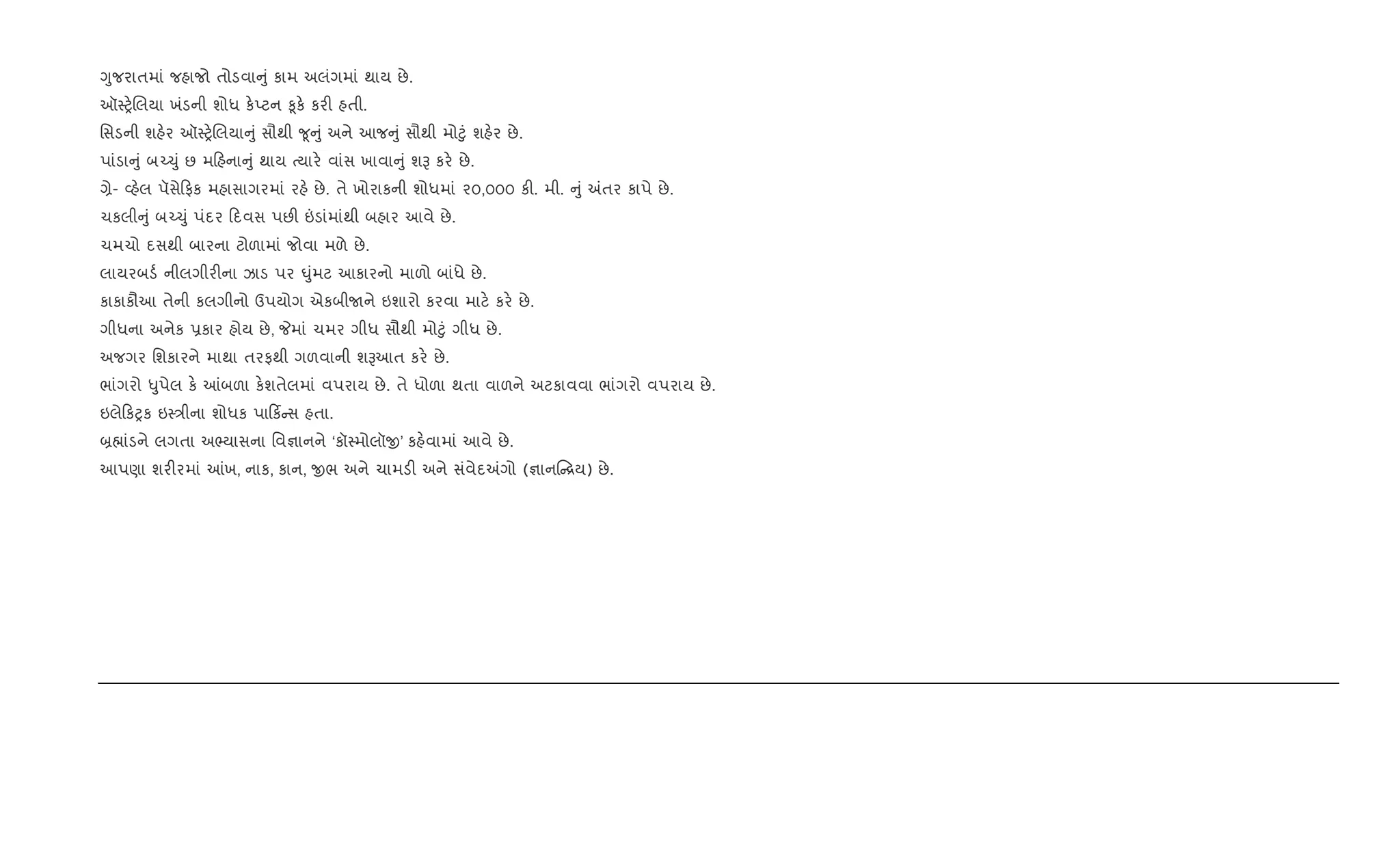 Yુજરાતમાં જહાજો તોડવા ું કામ અલંગમાં થાય છે.
ઑ4y.Rલયા ખંડની શોધ ક.Eટન ‰ૂક. કર" હતી.
િસડની શહ.ર ઑ4y.Rલયા ું સૌથી ?ૂ ું અને આજ ું સૌથી મો§ું શહ.ર છે.
પાંડા ું બ`‹ું છ મ હના ું થાય bયાર. વાંસ ખાવા ું શB કર. છે.
,ે- 2હ.લ પૅસે ફક મહાસાગરમાં રહ. છે. તે ખોરાકની શોધમાં ૨૦,૦૦૦ ક". મી. ું =તર કાપે છે.
ચકલી ું બ`‹ું પંદર દવસ પછ" ”ડાંમાંથી બહાર આવે છે.
ચમચો દસથી બારના ટોળામાં જોવા મળે છે.
લાયરબડ+ નીલગીર"ના ઝાડ પર ·ુંમટ આકારનો માળો બાંધે છે.
કાકાકૌઆ તેની કલગીનો ઉપયોગ એકબીUને ઇશારો કરવા માટ. કર. છે.
ગીધના અનેક 6કાર હોય છે, Pમાં ચમર ગીધ સૌથી મો§ું ગીધ છે.
અજગર િશકારને માથા તરફથી ગળવાની શBઆત કર. છે.
ભાંગરો –ુપેલ ક. ]બળા ક.શતેલમાં વપરાય છે. તે ધોળા થતા વાળને અટકાવવા ભાંગરો વપરાય છે.
ઇલે કyક ઇ4/ીના શોધક પા ક® સ હતા.
˜×ાંડને લગતા અ¢યાસના િવ¶ાનને ‘કૉ4મોલૉx’ કહ.વામાં આવે છે.
આપણા શર"રમાં ]ખ, નાક, કાન, xભ અને ચામડ" અને સંવેદ=ગો (¶ાન [ય) છે.
 