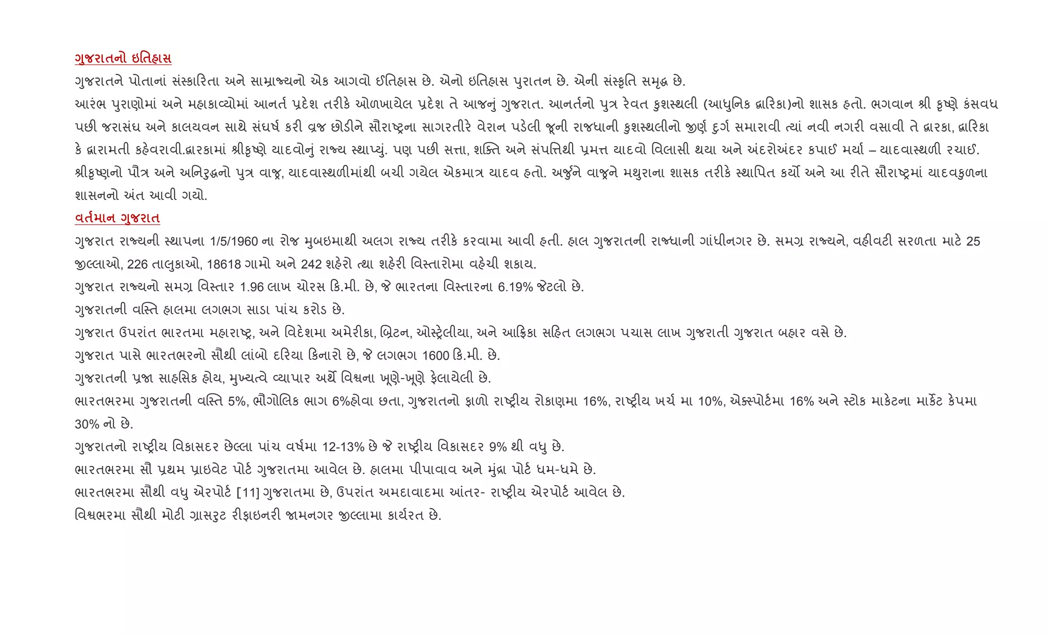 <8 $ 6'$
Yુજરાતને પોતાનાં સં4કા રતા અને સાŸાNયનો એક આગવો ઈિતહાસ છે. એનો ઇિતહાસ dુરાતન છે. એની સં4‰ૃિત સhૃg છે.
આરંભ dુરાણોમાં અને મહાકા2યોમાં આનત+ 6દ.શ તર"ક. ઓળખાયેલ 6દ.શ તે આજ ું Yુજરાત. આનત+નો dુ/ ર.વત ‰ુશ4થલી (આ–ુિનક ‡ા રકા)નો શાસક હતો. ભગવાન lી ‰ૃAણે કંસવધ
પછ" જરાસંઘ અને કાલયવન સાથે સંઘષ+ કર" Èજ છોડ"ને સૌરાAyના સાગરતીર. વેરાન પડ.લી ?ૂની રાજધાની ‰ુશ4થલીનો xણ+ nુગ+ સમારાવી bયાં નવી નગર" વસાવી તે ‡ારકા, ‡ા રકા
ક. ‡ારામતી કહ.વરાવી.‡ારકામાં lી‰ૃAણે યાદવો ું રાNય 4થાEDું. પણ પછ" સ1ા, શCaત અને સંપિ1થી 6મ1 યાદવો િવલાસી થયા અને =દરો=દર કપાઈ મયા+ – યાદવા4થળ" રચાઈ.
lી‰ૃAણનો પૌ/ અને અિનoુgનો dુ/ વા , યાદવા4થળ"માંથી બચી ગયેલ એકમા/ યાદવ હતો. અ?ુ +ને વા ને મ¯ુરાના શાસક તર"ક. 4થાિપત કય• અને આ ર"તે સૌરાAyમાં યાદવ‰ુળના
શાસનનો =ત આવી ગયો.
$ <8 $
Yુજરાત રાNયની 4થાપના 1/5/1960 ના રોજ hુબઇમાથી અલગ રાNય તર"ક. કરવામા આવી હતી. હાલ Yુજરાતની રાcધાની ગાંધીનગર છે. સમ, રાNયને, વહ"વટ" સરળતા માટ. 25
xŽલાઓ, 226 તા}ુકાઓ, 18618 ગામો અને 242 શહ.રો bથા શહ.ર" િવ4તારોમા વહ.ચી શકાય.
Yુજરાત રાNયનો સમ, િવ4તાર 1.96 લાખ ચોરસ ક.મી. છે, P ભારતના િવ4તારના 6.19% Pટલો છે.
Yુજરાતની વC4ત હાલમા લગભગ સાડા પાંચ કરોડ છે.
Yુજરાત ઉપરાંત ભારતમા મહારાAy, અને િવદ.શમા અમેર"કા, R˜ટન, ઓ4y.લીયા, અને આ °કા સ હત લગભગ પચાસ લાખ Yુજરાતી Yુજરાત બહાર વસે છે.
Yુજરાત પાસે ભારતભરનો સૌથી લાંબો દ રયા કનારો છે, P લગભગ 1600 ક.મી. છે.
Yુજરાતની 6U સાહિસક હોય, hુ‚યbવે 2યાપાર અથM િવSના q ૂણે-q ૂણે ફ.લાયેલી છે.
ભારતભરમા Yુજરાતની વC4ત 5%, ભૌગોRલક ભાગ 6%હોવા છતા, Yુજરાતનો ફાળો રાAy"ય રોકાણમા 16%, રાAy"ય ખચ+ મા 10%, એa4પોટ+મા 16% અને 4ટોક માક.ટના માકßટ ક.પમા
30% નો છે.
Yુજરાતનો રાAy"ય િવકાસદર છેŽલા પાંચ વષ+મા 12-13% છે P રાAy"ય િવકાસદર 9% થી વ–ુ છે.
ભારતભરમા સૌ 6થમ 6ાઇવેટ પોટ+ Yુજરાતમા આવેલ છે. હાલમા પીપાવાવ અને hું[ા પોટ+ ધમ-ધમે છે.
ભારતભરમા સૌથી વ–ુ એરપોટ+ [11] Yુજરાતમા છે, ઉપરાંત અમદાવાદમા ]તર- રાAy"ય એરપોટ+ આવેલ છે.
િવSભરમા સૌથી મોટ" ,ાસoુટ ર"ફાઇનર" Uમનગર xŽલામા કાય+રત છે.
 