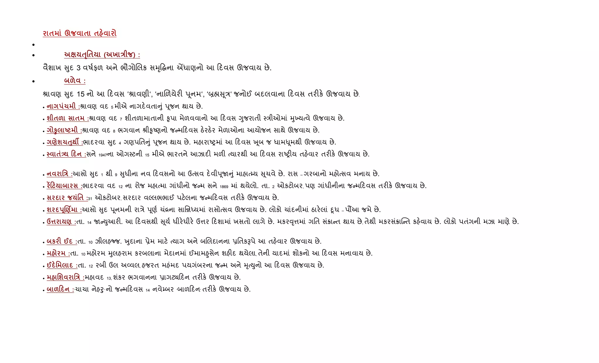 $ § $ $
•
• ƒT'$ ( х E ) :
વૈશાખ ુદ 3 વષ+ફળ અને ભૌગોRલક સhૃ•gના Íધાણનો આ દવસ ઊજવાય છે.
• & :
lાવણ ુદ 15 નો આ દવસ ‘lાવણી‘, ‘નાRળયેર" d ૂનમ‘, ‘˜× ૂ/‘ જનોઈ બદલવાના દવસ તર"ક. ઊજવાય છે.
• 1 :lાવણ વદ 5 મીએ નાગદ.વતા ું dૂજન થાય છે.
• ш $& $ :lાવણ વદ 7 શીતળામાતાની ‰ૃપા મેળવવાનો આ દવસ Yુજરાતી 4/ીઓમાં hુ‚યbવે ઊજવાય છે.
• S8 U :lાવણ વદ 8 ભગવાન lી‰ૃAણનો જ મ દવસ ઠ.રઠ.ર મેળાઓના આયોજન સાથે ઊજવાય છે.
• )ш1ƒ8;Â :ભાદરવા ુદ 4 ગણપિત ું dૂજન થાય છે. મહારાAyમાં આ દવસ q ૂબ જ ધામ–ૂમથી ઊજવાય છે.
• $- 0 :સને 1947ના ઓગ4ટની 15 મીએ ભારતને આઝાદ" મળ" bયારથી આ દવસ રાAy"ય તહ.વાર તર"ક. ઊજવાય છે.
• 'E :આસો ુદ 1 થી 9 ુધીના નવ દવસનો આ ઉbસવ દ.વીdૂU ું માહાb’ય ૂચવે છે. રાસ – ગરબાનો મહોbસવ મનાય છે.
• •0 :ભાદરવા વદ 12 ના રોજ મહાbમા ગાંધીનો જ મ સને 1869 માં થયેલો. તા. 2 ઓકટોબર, પણ ગાંધીનીના જ મ દવસ તર"ક. ઊજવાય છે.
• '$ :31 ઓકટોબર, સરદાર વŽલભભાઈ પટ.લના જ મ દવસ તર"ક. ઊજવાય છે.
• ш s4.)Ì :આસો ુદ dૂનમની રા/ે dૂણ+ ચં[ના સાિriયમાં રાસોbસવ ઊજવાય છે. લોકો ચાંદનીમાં ઠાર.લાં nૂધ – પ¹આ જમે છે.
• d¤ ) :તા. 14 U Dુઆર". આ દવસથી ૂય+ ધીર.ધીર. ઉ1ર દશામાં ખસતો લાગે છે. મકર;ૃ1માં ગિત સં8ા ત થાય છે, તેથી મકરસં8ાC ત કહ.વાય છે. લોકો પતંગની મઝા માણે છે.
• к F @ :તા. 10 ઝીલહcજ. qુદાના 6ેમ માટ. bયાગ અને બRલદાનના 6િતકBપે આ તહ.વાર ઊજવાય છે.
• :તા. 10 મહોરમ hુલહરામ કરબલાના મેદાનમાં ઈમામ²ુસેન શહ"દ થયેલા, તેની યાદમાં શોકનો આ દવસ મનાવાય છે.
• @ ' :તા. 12 રબી ઉલ અ2વલ, હજરત મહંમદ પયગંબરના જ મ અને hૃbDુનો આ દવસ ઊજવાય છે.
• 'ш 'E :મહાવદ 13, શંકર ભગવાનના 6ાગટ¸ દન તર"ક. ઊજવાય છે.
• &0 :‘ચાચા નેહoુ‘ નો જ મ દવસ 14 નવે’બર ‘બાળ દન‘ તર"ક. ઊજવાય છે.
 