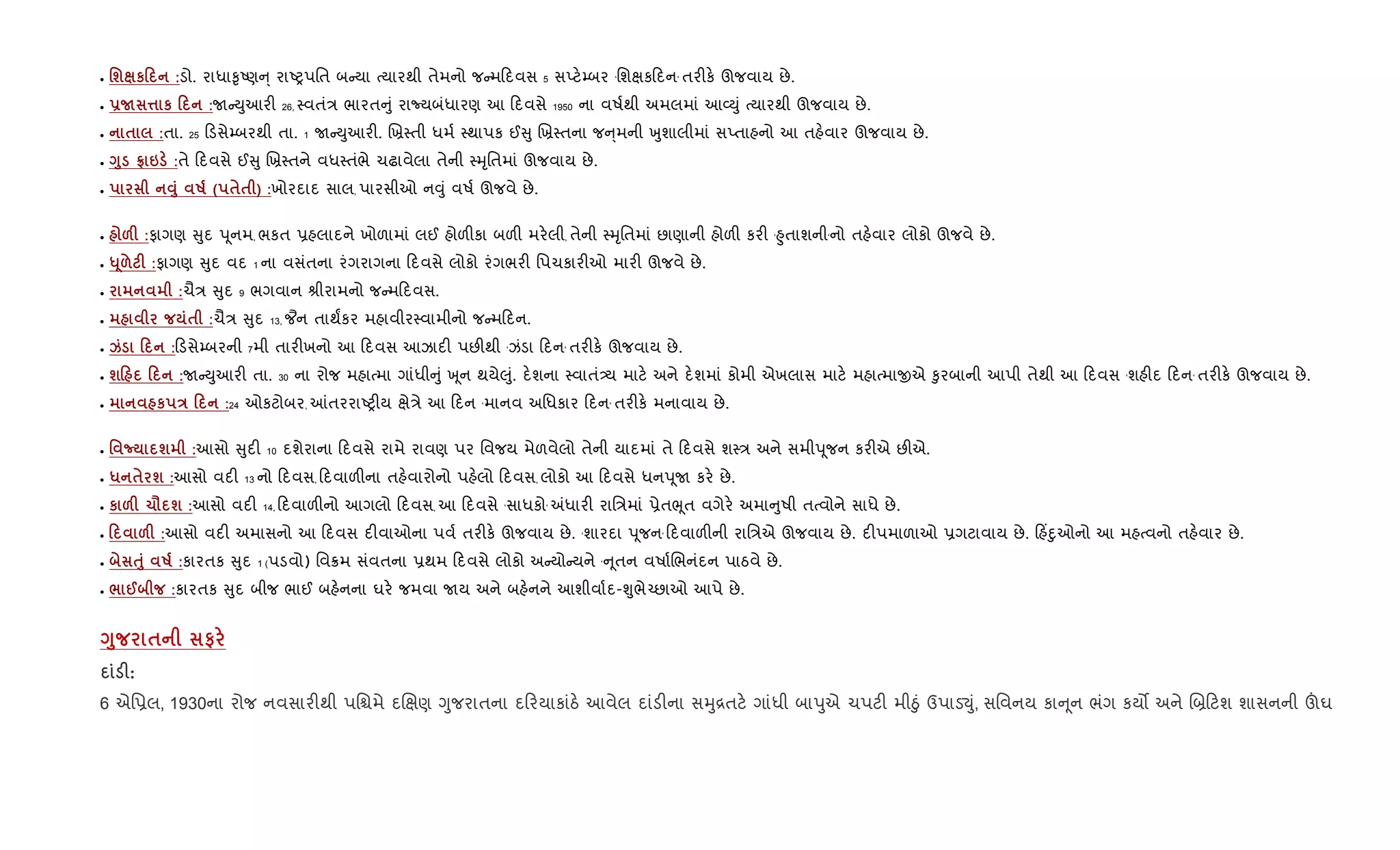 • 'ш к0 :ડો. રાધા‰ૃAણ ્ રાAyપિત બ યા bયારથી તેમનો જ મ દવસ 5 સEટ.’બર ‘િશkક દન‘ તર"ક. ઊજવાય છે.
• -N ¤ к 0 :U Dુઆર" 26, 4વતં/ ભારત ું રાNયબંધારણ આ દવસે 1950 ના વષ+થી અમલમાં આ2Dું bયારથી ઊજવાય છે.
• $ :તા. 25 ડસે’બરથી તા. 1 U Dુઆર". Rõ4તી ધમ+ 4થાપક ઈ ુ Rõ4તના જ ્મની qુશાલીમાં સEતાહનો આ તહ.વાર ઊજવાય છે.
• <8 t 6 :તે દવસે ઈ ુ Rõ4તને વધ4તંભે ચઢાવેલા તેની 4hૃિતમાં ઊજવાય છે.
• Š8 R ( $$ ) :ખોરદાદ સાલ, પારસીઓ ન;ું વષ+ ઊજવે છે.
• &F :ફાગણ ુદ dૂનમ, ભકત 6હલાદને ખોળામાં લઈ હોળ"કા બળ" મર.લી, તેની 4hૃિતમાં છાણાની હોળ" કર" ‘²ુતાશની‘નો તહ.વાર લોકો ઊજવે છે.
• «4& F :ફાગણ ુદ વદ 1 ના વસંતના રંગરાગના દવસે લોકો રંગભર" િપચકાર"ઓ માર" ઊજવે છે.
• :ચૈ/ ુદ 9 ભગવાન lીરામનો જ મ દવસ.
• $ :ચૈ/ ુદ 13, ¦ન તાથFકર મહાવીર4વામીનો જ મ દન.
• k 0 : ડસે’બરની 7મી તાર"ખનો આ દવસ આઝાદ" પછ"થી ‘ઝંડા દન‘ તર"ક. ઊજવાય છે.
• ш0 0 :U Dુઆર" તા. 30 ના રોજ મહાbમા ગાંધી ું q ૂન થયે}ું. દ.શના 4વાતં—ય માટ. અને દ.શમાં કોમી એખલાસ માટ. મહાbમાxએ ‰ુરબાની આપી તેથી આ દવસ ‘શહ"દ દન‘ તર"ક. ઊજવાય છે.
• к E 0 :24 ઓકટોબર, ]તરરાAy"ય kે/ે આ દન ‘માનવ અિધકાર દન‘ તર"ક. મનાવાય છે.
• ' ¡ ш :આસો ુદ" 10 દશેરાના દવસે રામે રાવણ પર િવજય મેળવેલો તેની યાદમાં તે દવસે શ4/ અને સમીdૂજન કર"એ છ"એ.
• * $ ш :આસો વદ" 13 નો દવસ, દવાળ"ના તહ.વારોનો પહ.લો દવસ, લોકો આ દવસે ધનdૂU કર. છે.
• к &F 1= ш :આસો વદ" 14, દવાળ"નો આગલો દવસ, આ દવસે ‘સાધકો‘ =ધાર" રાિ/માં 6ેતeૂત વગેર. અમા ુષી તbવોને સાધે છે.
• 0 &F :આસો વદ" અમાસનો આ દવસ દ"વાઓના પવ+ તર"ક. ઊજવાય છે. ‘શારદા dૂજન‘ દવાળ"ની રાિ/એ ઊજવાય છે. દ"પમાળાઓ 6ગટાવાય છે. હ‘nુઓનો આ મહbવનો તહ.વાર છે.
• ƒ8 R :કારતક ુદ 1 (પડવો) િવ8મ સંવતના 6થમ દવસે લોકો અ યો યને ‘ ૂતન વષા+Rભનંદન પાઠવે છે.
• / @ :કારતક ુદ બીજ ભાઈ બહ.નના ઘર. જમવા Uય અને બહ.નને આશીવા+દ-Ãુભે`છાઓ આપે છે.
<8 $ #
F:
6 એિ6લ, 1930ના રોજ નવસાર"થી પિµમે દRkણ Yુજરાતના દ રયાકાંઠ. આવેલ દાંડ"ના સhુ[તટ. ગાંધી બાdુએ ચપટ" મીäું ઉપાડ¬ું, સિવનય કા ૂન ભંગ કય• અને R˜ ટશ શાસનની šઘ
 