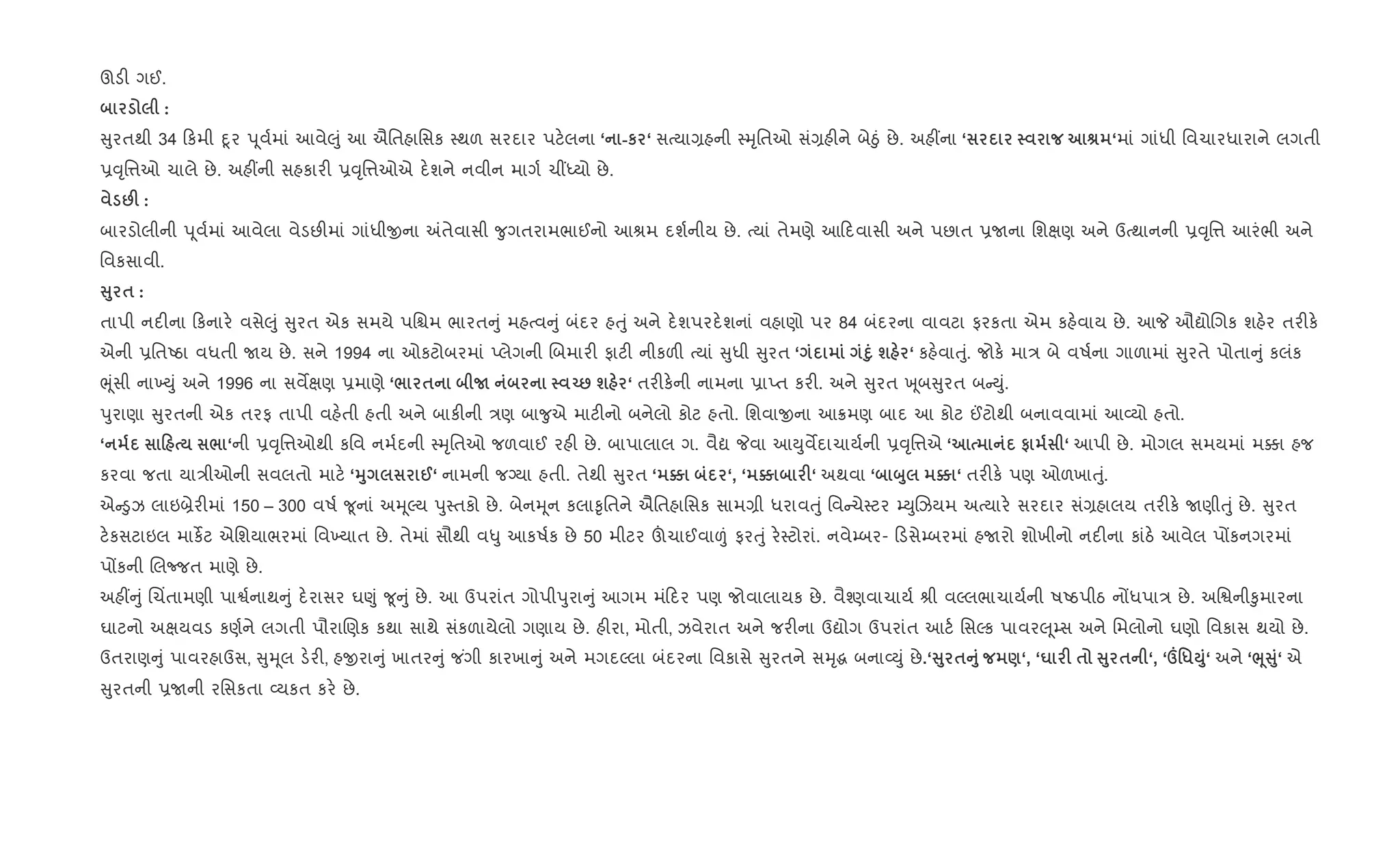 ઊડ" ગઈ.
:
ુરતથી 34 કમી nૂર d ૂવ+માં આવે}ું આ ઐિતહાિસક 4થળ સરદાર પટ.લના ‘ -к ‘ સbયા,હની 4hૃિતઓ સં,હ"ને બેäું છે. અહ€ના ‘ v ‘માં ગાંધી િવચારધારાને લગતી
6;ૃિ1ઓ ચાલે છે. અહ€ની સહકાર" 6;ૃિ1ઓએ દ.શને નવીન માગ+ ચ€iયો છે.
:F :
બારડોલીની d ૂવ+માં આવેલા વેડછ"માં ગાંધીxના =તેવાસી ?ુગતરામભાઈનો આlમ દશ+નીય છે. bયાં તેમણે આ દવાસી અને પછાત 6Uના િશkણ અને ઉbથાનની 6;ૃિ1 આરંભી અને
િવકસાવી.
V8 $ :
તાપી નદ"ના કનાર. વસે}ું ુરત એક સમયે પિµમ ભારત ું મહbવ ું બંદર હuું અને દ.શપરદ.શનાં વહાણો પર 84 બંદરના વાવટા ફરકતા એમ કહ.વાય છે. આP ઔˆોRગક શહ.ર તર"ક.
એની 6િતAઠા વધતી Uય છે. સને 1994 ના ઓકટોબરમાં Eલેગની Rબમાર" ફાટ" નીકળ" bયાં ુધી ુરત ‘ D8 ш ‘ કહ.વાuું. જોક. મા/ બે વષ+ના ગાળામાં ુરતે પોતા ું કલંક
eૂંસી ના‚Dું અને 1996 ના સવMkણ 6માણે ‘/ $ N Œ: ш ‘ તર"ક.ની નામના 6ાEત કર". અને ુરત q ૂબ ુરત બ Dું.
dુરાણા ુરતની એક તરફ તાપી વહ.તી હતી અને બાક"ની /ણ બા?ુએ માટ"નો બનેલો કોટ હતો. િશવાxના આ8મણ બાદ આ કોટ ©ટોથી બનાવવામાં આ2યો હતો.
‘ 0 / ‘ની 6;ૃિ1ઓથી કિવ નમ+દની 4hૃિતઓ જળવાઈ રહ" છે. બાપાલાલ ગ. વૈˆ Pવા આDુવMદાચાય+ની 6;ૃિ1એ ‘ # ‘ આપી છે. મોગલ સમયમાં મ¥ા હજ
કરવા જતા યા/ીઓની સવલતો માટ. ‘38 @‘ નામની જŠયા હતી. તેથી ુરત ‘ } ‘, ‘ } F‘ અથવા ‘ ž8 } ‘ તર"ક. પણ ઓળખાuું.
એ •ુઝ લાઇ˜ેર"માં 150 – 300 વષ+ ?ૂનાં અhૂŽય dુ4તકો છે. બેનhૂન કલા‰ૃિતને ઐિતહાિસક સામ,ી ધરાવuું િવ ચે4ટર ’DુRઝયમ અbયાર. સરદાર સં,હાલય તર"ક. Uણીuું છે. ુરત
ટ.કસટાઇલ માકßટ એિશયાભરમાં િવ‚યાત છે. તેમાં સૌથી વ–ુ આકષ+ક છે 50 મીટર šચાઈવા|ં ફરuું ર.4ટોરાં. નવે’બર- ડસે’બરમાં હUરો શોખીનો નદ"ના કાંઠ. આવેલ પjકનગરમાં
પjકની Rલcજત માણે છે.
અહ€ ું Rચ‘તામણી પાS+નાથ ું દ.રાસર ઘ«ું ?ૂ ું છે. આ ઉપરાંત ગોપીdુરા ું આગમ મં દર પણ જોવાલાયક છે. વૈ¤ણવાચાય+ lી વŽલભાચાય+ની ષAઠપીઠ નjધપા/ છે. અિSની‰ુમારના
ઘાટનો અkયવડ કણ+ને લગતી પૌરાRણક કથા સાથે સંકળાયેલો ગણાય છે. હ"રા, મોતી, ઝવેરાત અને જર"ના ઉˆોગ ઉપરાંત આટ+ િસŽક પાવર} ૂ’સ અને િમલોનો ઘણો િવકાસ થયો છે.
ઉતરાણ ું પાવરહાઉસ, ુhૂલ ડ.ર", હxરા ું ખાતર ું જ ંગી કારખા ું અને મગદŽલા બંદરના િવકાસે ુરતને સhૃg બના2Dું છે.‘V8 $A8 )‘, ‘u F $ V8 $ ‘, ‘º'*M8‘ અને ‘¨4V8‘ એ
ુરતની 6Uની રિસકતા 2યકત કર. છે.
 