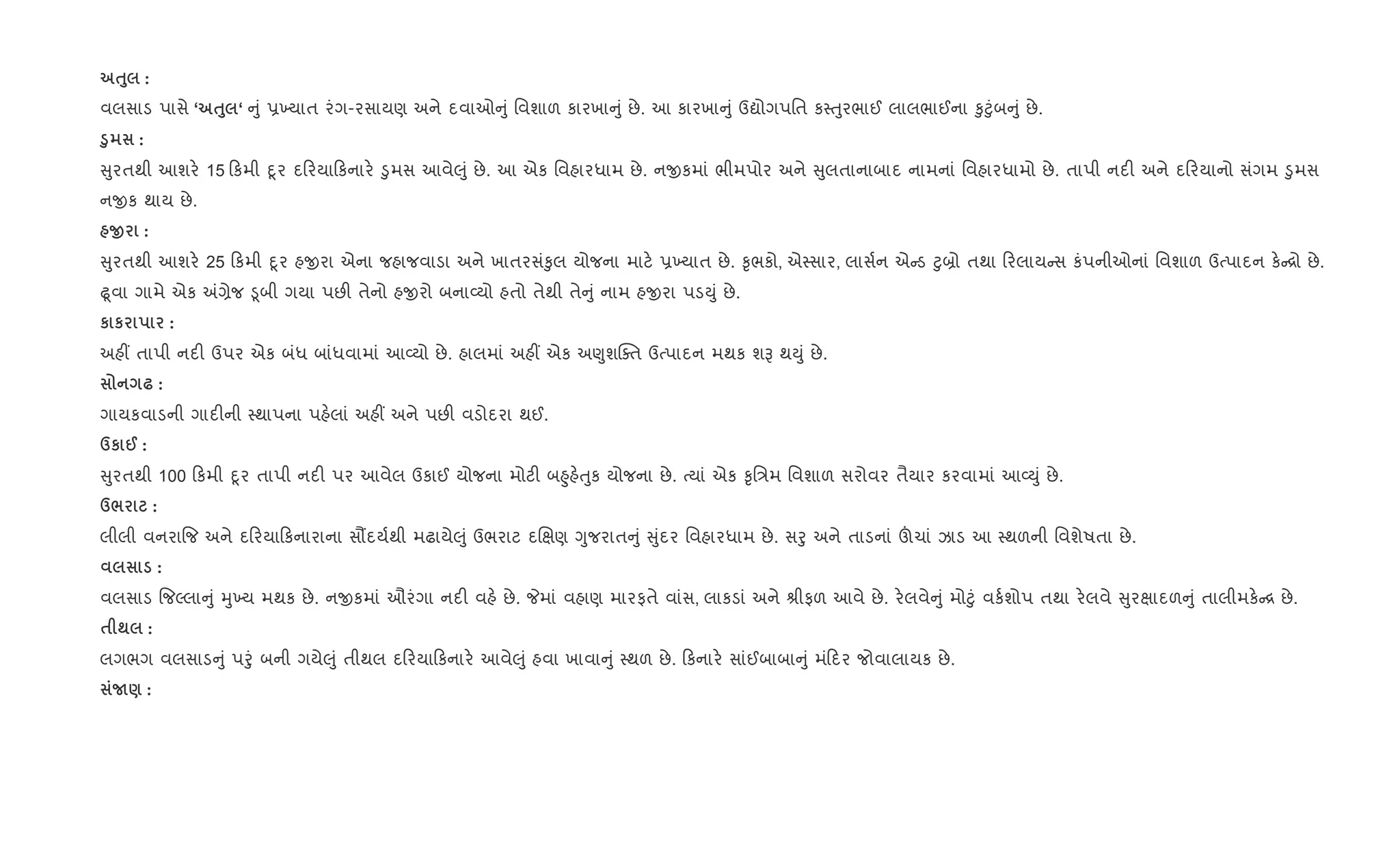 ƒ8 :
વલસાડ પાસે ‘ ƒ8 ‘ ું 6‚યાત રંગ-રસાયણ અને દવાઓ ું િવશાળ કારખા ું છે. આ કારખા ું ઉˆોગપિત ક4uુરભાઈ લાલભાઈના ‰ુ§ુંબ ું છે.
‚8 :
ુરતથી આશર. 15 કમી nૂર દ રયા કનાર. •ુમસ આવે}ું છે. આ એક િવહારધામ છે. નxકમાં ભીમપોર અને ુલતાનાબાદ નામનાં િવહારધામો છે. તાપી નદ" અને દ રયાનો સંગમ •ુમસ
નxક થાય છે.
O :
ુરતથી આશર. 25 કમી nૂર હxરા એના જહાજવાડા અને ખાતરસં‰ુલ યોજના માટ. 6‚યાત છે. ‰ૃભકો, એ4સાર, લાસ+ન એ ડ §ુ˜ો તથા રલાય સ કંપનીઓનાં િવશાળ ઉbપાદન ક. [ો છે.
ùૂવા ગામે એક =,ેજ •ૂબી ગયા પછ" તેનો હxરો બના2યો હતો તેથી તે ું નામ હxરા પડDું છે.
к к :
અહ€ તાપી નદ" ઉપર એક બંધ બાંધવામાં આ2યો છે. હાલમાં અહ€ એક અ«ુશCaત ઉbપાદન મથક શB થDું છે.
— :
ગાયકવાડની ગાદ"ની 4થાપના પહ.લાં અહ€ અને પછ" વડોદરા થઈ.
dк @ :
ુરતથી 100 કમી nૂર તાપી નદ" પર આવેલ ઉકાઈ યોજના મોટ" બ²ુહ.uુક યોજના છે. bયાં એક ‰ૃિ/મ િવશાળ સરોવર તૈયાર કરવામાં આ2Dું છે.
d/ :
લીલી વનરા{જ અને દ રયા કનારાના સ¹દય+થી મઢાયે}ું ઉભરાટ દRkણ Yુજરાત ું ુંદર િવહારધામ છે. સoુ અને તાડનાં šચાં ઝાડ આ 4થળની િવશેષતા છે.
:
વલસાડ {જŽલા ું hુ‚ય મથક છે. નxકમાં ઔરંગા નદ" વહ. છે. Pમાં વહાણ મારફતે વાંસ, લાકડાં અને lીફળ આવે છે. ર.લવે ું મો§ું વક+શોપ તથા ર.લવે ુરkાદળ ું તાલીમક. [ છે.
$ ; :
લગભગ વલસાડ ું પoું બની ગયે}ું તીથલ દ રયા કનાર. આવે}ું હવા ખાવા ું 4થળ છે. કનાર. સાંઈબાબા ું મં દર જોવાલાયક છે.
N) :
 