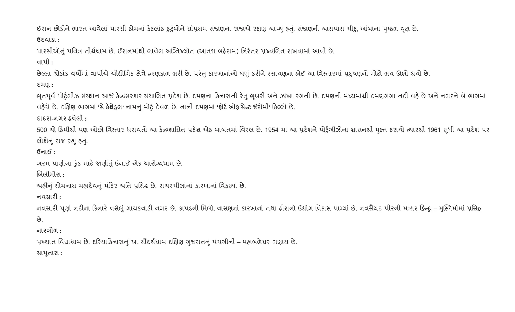ઈરાન છોડ"ને ભારત આવેલાં પારસી કોમનાં ક.ટલાંક ‰ુ§ુંબોને સૌ6થમ સંUણના રાUએ રkણ આEDું હuું. સંUણની આસપાસ ચી‰ુ, ]બાના dુAકળ ;ૃk છે.
d :
પારસીઓ ું પિવ/ તીથ+ધામ છે. ઈરાનમાંથી લાવેલ અCŠનNયોત (આતશ બહ.રામ) િનરંતર 6ËવRલત રાખવામાં આવી છે.
:
છેŽલા થોડાંક વષ•માં વાપીએ ઔˆોRગક kે/ે હરણફાળ ભર" છે. પરંuુ કારખાનાંઓ ઘ«ું કર"ને રસાયણના હોઈ આ િવ4તારમાં 6nૂષણનો મોટો ભય ઊભો થયો છે.
) :
eૂતd ૂવ+ પો§ુ+ગીઝ સં4થાન આP ક. [સરકાર સંચાRલત 6દ.શ છે. દમણના કનારાની ર.uુ eૂખર" અને ઝાંખા રંગની છે. દમણની મiયમાંથી દમણગંગા નદ" વહ. છે અને નગરને બે ભાગમાં
વહ¾ચે છે. દRkણ ભાગમાં ‘ к;Î ‘ નામ ું મો§ું દ.વળ છે. નાની દમણમાં ‘# 7# C _ ‘ કŽલો છે.
- :
500 ચો કમીથી પણ ઓછો િવ4તાર ધરાવતો આ ક. [શાિસત 6દ.શ એક બાબતમાં િવરલ છે. 1954 માં આ 6દ.શને પો§ુ+ગીઝોના શાસનથી hુaત કરાયો bયારથી 1961 ુધી આ 6દ.શ પર
લોકો ું રાજ રpું હuું.
d @ :
ગરમ પાણીના ‰ુંડ માટ. Uણીuું ઉનાઈ એક આરોŠયધામ છે.
. :
અહ€ ું સોમનાથ મહાદ.વ ું મં દર અિત 6િસg છે. રાચરચીલાંનાં કારખાનાં િવક4યાં છે.
F :
નવસાર" d ૂણા+ નદ"ના કનાર. વસે}ું ગાયકવાડ" નગર છે. કાપડની િમલો, વાસણનાં કારખાનાં તથા હ"રાનો ઉˆોગ િવકાસ પા’યાં છે. નવસૈયદ પીરની મઝાર હ nુ – hુC4લમોમાં 6િસg
છે.
& :
6‚યાત િવˆાધામ છે. દ રયા કનારા ું આ સ¹દય+ધામ દRkણ Yુજરાત ું પંચગીની – મહાબળેSર ગણાય છે.
s8$ :
 