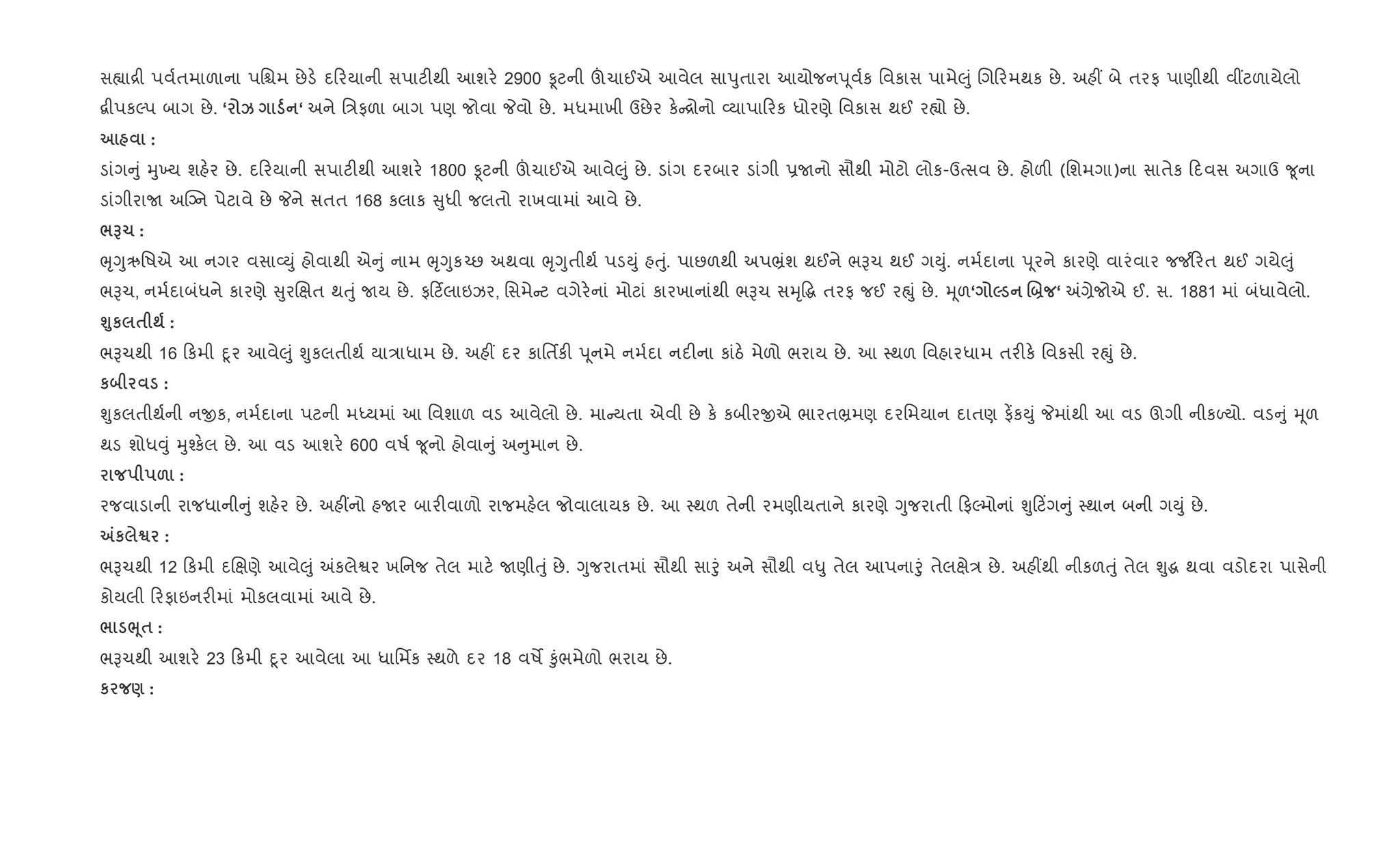 સ™ા[ી પવ+તમાળાના પિµમ છેડ. દ રયાની સપાટ"થી આશર. 2900 Ìટની šચાઈએ આવેલ સાdુતારા આયોજનd ૂવ+ક િવકાસ પામે}ું Rગ રમથક છે. અહ€ બે તરફ પાણીથી વ€ટળાયેલો
‡ીપકŽપ બાગ છે. ‘ k ‘ અને િ/ફળા બાગ પણ જોવા Pવો છે. મધમાખી ઉછેર ક. [ોનો 2યાપા રક ધોરણે િવકાસ થઈ ર™ો છે.
:
ડાંગ ું hુ‚ય શહ.ર છે. દ રયાની સપાટ"થી આશર. 1800 Ìટની šચાઈએ આવે}ું છે. ડાંગ દરબાર ડાંગી 6Uનો સૌથી મોટો લોક-ઉbસવ છે. હોળ" (િશમગા)ના સાતેક દવસ અગાઉ ?ૂના
ડાંગીરાU અCŠન પેટાવે છે Pને સતત 168 કલાક ુધી જલતો રાખવામાં આવે છે.
/G1 :
eૃYુઋિષએ આ નગર વસા2Dું હોવાથી એ ું નામ eૃYુક`છ અથવા eૃYુતીથ+ પડDું હuું. પાછળથી અપ³ંશ થઈને ભBચ થઈ ગDું. નમ+દાના d ૂરને કારણે વારંવાર જ¼ રત થઈ ગયે}ું
ભBચ, નમ+દાબંધને કારણે ુરRkત થuું Uય છે. ફ ટ®લાઇઝર, િસમે ટ વગેર.નાં મોટાં કારખાનાંથી ભBચ સhૃ•g તરફ જઈ રpું છે. hૂળ‘ 5 .] ‘ =,ેજોએ ઈ. સ. 1881 માં બંધાવેલો.
›8к $ ; :
ભBચથી 16 કમી nૂર આવે}ું Ãુકલતીથ+ યા/ાધામ છે. અહ€ દર કાિતfક" d ૂનમે નમ+દા નદ"ના કાંઠ. મેળો ભરાય છે. આ 4થળ િવહારધામ તર"ક. િવકસી રpું છે.
к :
Ãુકલતીથ+ની નxક, નમ+દાના પટની મiયમાં આ િવશાળ વડ આવેલો છે. મા યતા એવી છે ક. કબીરxએ ભારત³મણ દરિમયાન દાતણ ફ¾કDું Pમાંથી આ વડ ઊગી નીકƒયો. વડ ું hૂળ
થડ શોધ;ું hુ¤ક.લ છે. આ વડ આશર. 600 વષ+ ?ૂનો હોવા ું અ ુમાન છે.
& :
રજવાડાની રાજધાની ું શહ.ર છે. અહ€નો હUર બાર"વાળો રાજમહ.લ જોવાલાયક છે. આ 4થળ તેની રમણીયતાને કારણે Yુજરાતી ફŽમોનાં Ãુ ટ‘ગ ું 4થાન બની ગDું છે.
„к ™ :
ભBચથી 12 કમી દRkણે આવે}ું =કલેSર ખિનજ તેલ માટ. Uણીuું છે. Yુજરાતમાં સૌથી સાoું અને સૌથી વ–ુ તેલ આપનાoું તેલkે/ છે. અહ€થી નીકળuું તેલ Ãુg થવા વડોદરા પાસેની
કોયલી રફાઇનર"માં મોકલવામાં આવે છે.
/ ¨4$ :
ભBચથી આશર. 23 કમી nૂર આવેલા આ ધાિમfક 4થળે દર 18 વષM ‰ુંભમેળો ભરાય છે.
к ) :
 