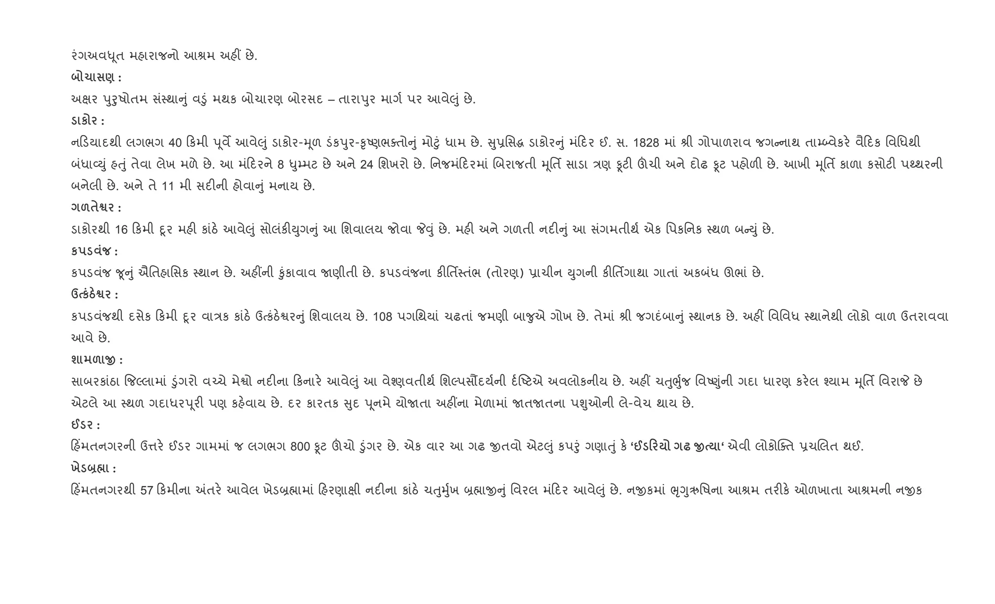 રંગઅવ– ૂત મહારાજનો આlમ અહ€ છે.
1 ) :
અkર dુoુષોતમ સં4થા ું વ•ું મથક બોચારણ બોરસદ – તારાdુર માગ+ પર આવે}ું છે.
к :
ન ડયાદથી લગભગ 40 કમી d ૂવM આવે}ું ડાકોર-hૂળ ડંકdુર-‰ૃAણભaતો ું મો§ું ધામ છે. ુ6િસg ડાકોર ું મં દર ઈ. સ. 1828 માં lી ગોપાળરાવ જગ નાથ તા’•વેકર. વૈ દક િવિધથી
બંધા2Dું હuું તેવા લેખ મળે છે. આ મં દરને 8 –ુ’મટ છે અને 24 િશખરો છે. િનજમં દરમાં Rબરાજતી hૂિતf સાડા /ણ Ìટ" šચી અને દોઢ Ìટ પહોળ" છે. આખી hૂિતf કાળા કસોટ" પwથરની
બનેલી છે. અને તે 11 મી સદ"ની હોવા ું મનાય છે.
&$™ :
ડાકોરથી 16 કમી nૂર મહ" કાંઠ. આવે}ું સોલંક"Dુગ ું આ િશવાલય જોવા P;ું છે. મહ" અને ગળતી નદ" ું આ સંગમતીથ+ એક િપકિનક 4થળ બ Dું છે.
к :
કપડવંજ ?ૂ ું ઐિતહાિસક 4થાન છે. અહ€ની ‰ુંકાવાવ Uણીતી છે. કપડવંજના ક"િતf4તંભ (તોરણ) 6ાચીન Dુગની ક"િતfગાથા ગાતાં અકબંધ ઊભાં છે.
d кg™ :
કપડવંજથી દસેક કમી nૂર વા/ક કાંઠ. ઉbકંઠ.Sર ું િશવાલય છે. 108 પગિથયાં ચઢતાં જમણી બા?ુએ ગોખ છે. તેમાં lી જગદંબા ું 4થાનક છે. અહ€ િવિવધ 4થાનેથી લોકો વાળ ઉતરાવવા
આવે છે.
ш & O :
સાબરકાંઠા {જŽલામાં •ુંગરો વ`ચે મેSો નદ"ના કનાર. આવે}ું આ વે¤ણવતીથ+ િશŽપસ¹દય+ની દ+Aટએ અવલોકનીય છે. અહ€ ચuુeુ+જ િવA«ુંની ગદા ધારણ કર.લ ¤યામ hૂિતf િવરાP છે
એટલે આ 4થળ ગદાધરd ૂર" પણ કહ.વાય છે. દર કારતક ુદ d ૂનમે યોUતા અહ€ના મેળામાં UતUતના પÃુઓની લે-વેચ થાય છે.
@ :
હ‘મતનગરની ઉ1ર. ઈડર ગામમાં જ લગભગ 800 Ìટ šચો •ુંગર છે. એક વાર આ ગઢ xતવો એટ}ું કપoું ગણાuું ક. ‘@ 0 — O ‘ એવી લોકોCaત 6ચRલત થઈ.
х ]¼ :
હ‘મતનગરથી 57 કમીના =તર. આવેલ ખેડ˜×ામાં હરણાkી નદ"ના કાંઠ. ચuુhુ+ખ ˜×ાx ું િવરલ મં દર આવે}ું છે. નxકમાં eૃYુઋિષના આlમ તર"ક. ઓળખાતા આlમની નxક
 
