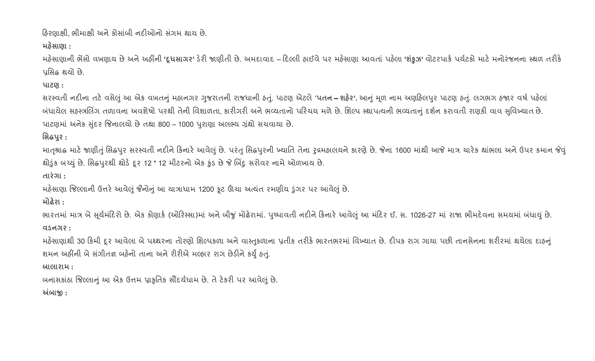 હરણાkી, ભીમાkી અને કોસાંબી નદ"ઓનો સંગમ થાય છે.
) :
મહ.સાણાની ભªસો વખણાય છે અને અહ€ની ‘D4* ‘ ડ.ર" Uણીતી છે. અમદાવાદ – દŽલી હાઈવે પર મહ.સાણા આવતાં પહ.લા ‘шS8k‘ વોટરપાક+ પય+ટકો માટ. મનોરંજનના 4થળ તર"ક.
6િસg થયો છે.
) :
સર4વતી નદ"ના તટ. વસે}ું આ એક વખત ું મહાનગર Yુજરાતની રાજધાની હuું. પાટણ એટલે ‘ $ – ш ‘. આ ું hૂળ નામ અણ હલdુર પાટણ હuું. લગભગ હUર વષ+ પહ.લાં
બંધાયેલ સહ4/Rલ‘ગ તળાવના અવશેષો પરથી તેની િવશાળતા, કાર"ગર" અને ભ2યતાનો પ રચય મળે છે. િશŽપ 4થાપbયની ભ2યતા ું દશ+ન કરાવતી રાણક" વાવ ુિવ‚યાત છે.
પાટણમાં અનેક ુંદર {જનાલયો છે તથા 800 – 1000 dુરાણા અલ¢ય ,ંથો સચવાયા છે.
' ~s8 :
માuૃlાg માટ. Uણીuું િસgdુર સર4વતી નદ"ને કનાર. આવે}ું છે. પરંuુ િસgdુરની ‚યાિત તેના oુ[મહાલયને કારણે છે. Pના 1600 માંથી આP મા/ ચાર.ક થાંભલા અને ઉપર કમાન P;ું
થો•ુંક બ`Dું છે. િસgdુરથી થોડ. nૂર 12 * 12 મીટરનો એક ‰ુંડ છે P Rબ‘nુ સરોવર નામે ઓળખાય છે.
$ :
મહ.સાણા {જŽલાની ઉ1ર. આવે}ું ¦નો ું આ યા/ાધામ 1200 Ìટ šચા અbયંત રમણીય •ુંગર પર આવે}ું છે.
— :
ભારતમાં મા/ બે ૂય+મં દરો છે. એક કોણાક+ (ઓ ર4સા)માં અને બી?ુ ં મોઢ.રામાં. dુAપાવતી નદ"ને કનાર. આવે}ું આ મં દર ઈ. સ. 1026-27 માં રાU ભીમદ.વના સમયમાં બંધાDું છે.
:
મહ.સાણાથી 30 કમી nૂર આવેલા બે પwથરના તોરણો િશŽપકળા અને વા4uુકળાના 6તીક તર"ક. ભારતભરમાં િવ‚યાત છે. દ"પક રાગ ગાયા પછ" તાનસેનના શર"રમાં થયેલા દાહ ું
શમન અહ€ની બે સંગીત¶ બહ.નો તાના અને ર"ર"એ મŽહાર રાગ છેડ"ને કDુF હuું.
:
બનાસકાંઠા {જŽલા ું આ એક ઉ1મ 6ા‰ૃિતક સ¹દય+ધામ છે. તે ટ.કર" પર આવે}ું છે.
„ O :
 