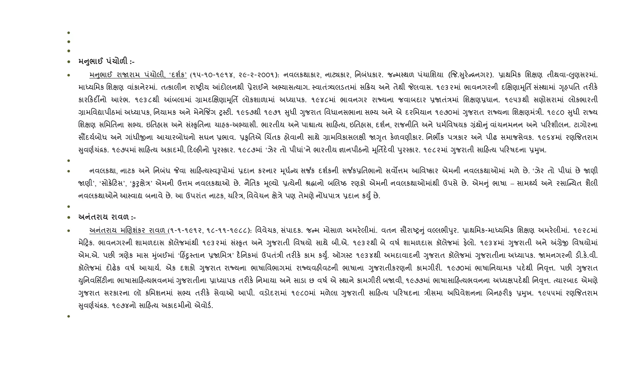 •
•
•
• A8/ @ 1 &F :-
• મ ુભાઈ રાUરામ પંચોલી, ‘દશ+ક’ (૧૫-૧૦-૧૯૧૪, ૨૯-૨-૨૦૦૧): નવલકથાકાર, નાટ¸કાર, િનબંધકાર. જ મ4થળ પંચાિશયા ({જ. ુર. [નગર). 6ાથિમક િશkણ તીથવા-}ુણસરમાં.
માiયિમક િશkણ વાંકાનેરમાં. તbકાલીન રાAy"ય ]દોલનથી 6ેરાઈને અ¢યાસbયાગ. 4વાતં—યલડતમાં સ 8ય અને તેથી Pલવાસ. ૧૯૩૨માં ભાવનગરની દRkણાhૂિતf સં4થામાં Yૃહપિત તર"ક.
કાર કદ¡નો આરંભ. ૧૯૩૮થી ]બલામાં ,ામદRkણાhૂિતf લોકશાળામાં અiયાપક. ૧૯૪૮માં ભાવનગર રાNયના જવાબદાર 6Uતં/માં િશkણ6ધાન. ૧૯૫૩થી સણોસરામાં લોકભારતી
,ામિવˆાપીઠમાં અiયાપક, િનયામક અને મેને{જ‘ગ y4ટ". ૧૯૬૭થી ૧૯૭૧ ુધી Yુજરાત િવધાનસભાના સ¢ય અને એ દરિમયાન ૧૯૭૦માં Yુજરાત રાNયના િશkણમં/ી. ૧૯૮૦ ુધી રાNય
િશkણ સિમિતના સ¢ય. ઇિતહાસ અને સં4‰ૃિતના ચાહક-અ¢યાસી. ભારતીય અને પાµાbય સા હbય, ઇિતહાસ, દશ+ન, રાજનીિત અને ધમ+િવષયક ,ંથો ું વાંચનમનન અને પ રશીલન. ટાગોરના
સ¹દય+બોધ અને ગાંધીxના આચારબોધનો સઘન 6ભાવ. 6‰ૃિતએ Rચ‘તક હોવાની સાથે ,ામિવકાસલkી UYૃત ક.ળવણીકાર. િનભºક પ/કાર અને પીઢ સમાજસેવક. ૧૯૬૪માં રણ{જતરામ
ુવણ+ચં[ક. ૧૯૭૫માં સા હbય અકાદમી, દŽહ"નો dુર4કાર. ૧૯૮૭માં ‘ઝેર તો પીધાં’ને ભારતીય ¶ાનપીઠનો hૂિતfદ.વી dુર4કાર. ૧૯૮૨માં Yુજરાતી સા હbય પ રષદના 6hુખ.
•
• નવલકથા, નાટક અને િનબંધ Pવા સા હbય4વBપોમાં 6દાન કરનાર hૂધ+ ય સ¼ક દશ+કની સ¼ક6િતભાનો સવ•1મ આિવAકાર એમની નવલકથાઓમાં મળે છે. ‘ઝેર તો પીધાં છે Uણી
Uણી’, ‘સો8. ટસ’, ‘‰ુoુkે/’ એમની ઉ1મ નવલકથાઓ છે. નૈિતક hૂŽયો 6bયેની lgાનો બRલAઠ રણકો એમની નવલકથાઓમાંથી ઉપસે છે. એમ ું ભાષા – સામwય+ અને રસાC યત શૈલી
નવલકથાઓને આ4વાˆ બનાવે છે. આ ઉપરાંત નાટક, ચ ર/, િવવેચન kે/ે પણ તેમણે નjધપા/ 6દાન કDુF છે.
•
• $ & :-
• અનંતરાય મRણશંકર રાવળ (૧-૧-૧૯૧૨, ૧૮-૧૧-૧૯૮૮): િવવેચક, સંપાદક. જ મ મોસાળ અમર.લીમાં. વતન સૌરાAy ું વŽલભીdુર. 6ાથિમક-માiયિમક િશkણ અમર.લીમાં. ૧૯૨૮માં
મે yક. ભાવનગરની શામળદાસ કૉલેજમાંથી ૧૯૩૨માં સં4‰ૃત અને Yુજરાતી િવષયો સાથે બી.એ. ૧૯૩૨થી બે વષ+ શામળદાસ કૉલેજમાં ફ.લો. ૧૯૩૪માં Yુજરાતી અને =,ેx િવષયોમાં
એમ.એ. પછ" /ણેક માસ hુંબઈમાં ‘ હ‘nુ4તાન 6Uિમ/’ દ½િનકમાં ઉપતં/ી તર"ક. કામ કDુF. ઑગ4ટ ૧૯૩૪થી અમદાવાદની Yુજરાત કૉલેજમાં Yુજરાતીના અiયાપક. Uમનગરની ડ".ક..વી.
કૉલેજમાં દોઢ.ક વષ+ આચાય+. એક દશકો Yુજરાત રાNયના ભાષાિવભાગમાં રાNયવહ"વટની ભાષાના Yુજરાતીકરણની કામગીર". ૧૯૭૦માં ભાષાિનયામક પદ.થી િન;ૃ1. પછ" Yુજરાત
Dુિનવિસfટ"ના ભાષાસા હbયભવનમાં Yુજરાતીના 6ાiયાપક તર"ક. િનમાયા અને સાડા છ વષ+ એ 4થાને કામગીર" બUવી, ૧૯૭૭માં ભાષાસા હbયભવનના અiયkપદ.થી િન;ૃ1. bયારબાદ એમણે
Yુજરાત સરકારના લૉ કિમશનમાં સ¢ય તર"ક. સેવાઓ આપી. વડોદરામાં ૧૯૮૦માં મળેલા Yુજરાતી સા હbય પ રષદના /ીસમા અિધવેશનના Rબનહર"ફ 6hુખ. ૧૯૫૫માં રણ{જતરામ
ુવણ+ચં[ક. ૧૯૭૪નો સા હbય અકાદમીનો એવોડ+.
•
 