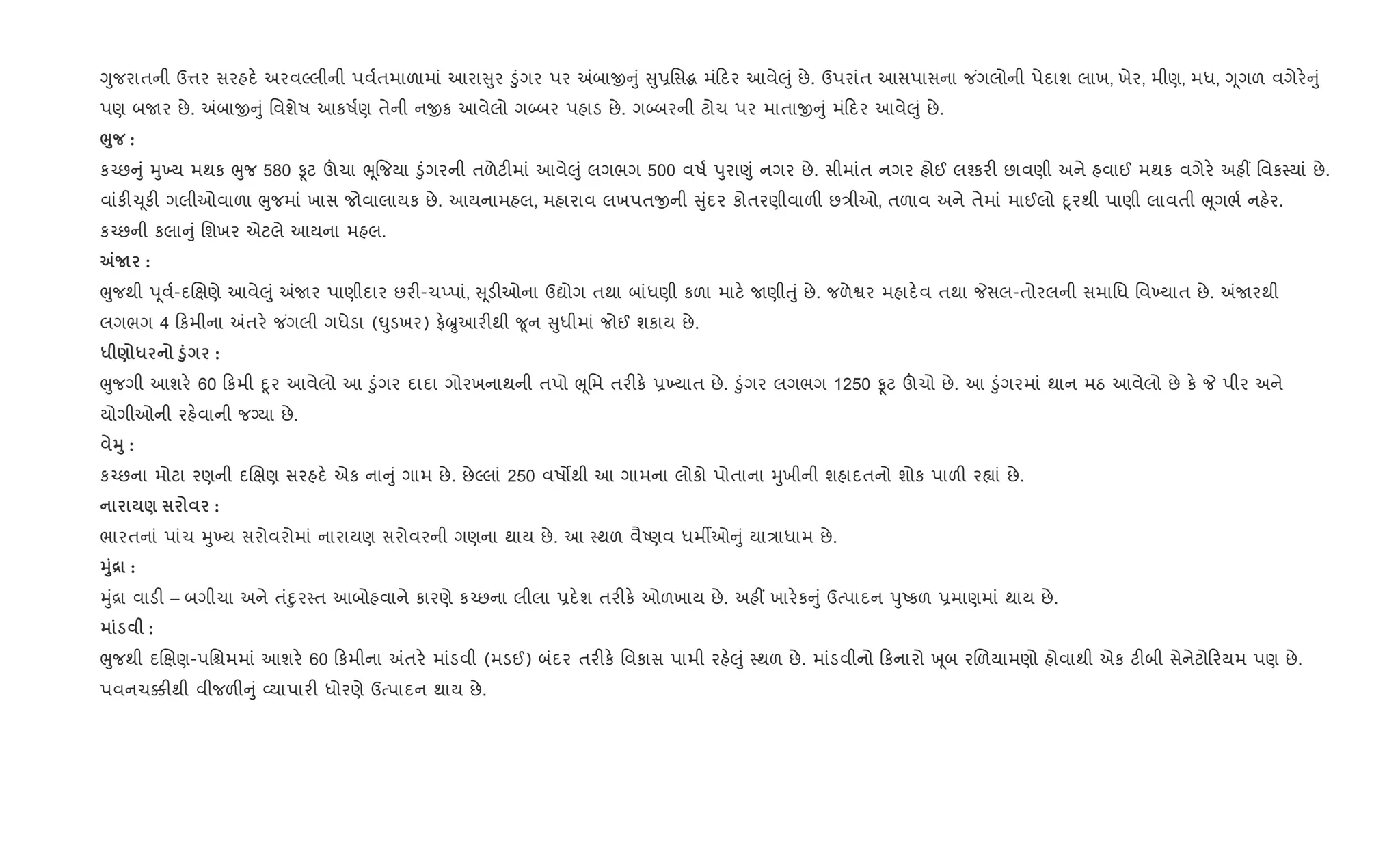 Yુજરાતની ઉ1ર સરહદ. અરવŽલીની પવ+તમાળામાં આરા ુર •ુંગર પર =બાx ું ુ6િસg મં દર આવે}ું છે. ઉપરાંત આસપાસના જ ંગલોની પેદાશ લાખ, ખેર, મીણ, મધ, Yૂગળ વગેર. ું
પણ બUર છે. =બાx ું િવશેષ આકષ+ણ તેની નxક આવેલો ગ•બર પહાડ છે. ગ•બરની ટોચ પર માતાx ું મં દર આવે}ું છે.
¨8 :
ક`છ ું hુ‚ય મથક eુજ 580 Ìટ šચા eૂ{જયા •ુંગરની તળેટ"માં આવે}ું લગભગ 500 વષ+ dુરા«ું નગર છે. સીમાંત નગર હોઈ લ¤કર" છાવણી અને હવાઈ મથક વગેર. અહ€ િવક4યાં છે.
વાંક"‹ ૂક" ગલીઓવાળા eુજમાં ખાસ જોવાલાયક છે. આયનામહલ, મહારાવ લખપતxની ુંદર કોતરણીવાળ" છ/ીઓ, તળાવ અને તેમાં માઈલો nૂરથી પાણી લાવતી eૂગભ+ નહ.ર.
ક`છની કલા ું િશખર એટલે આયના મહલ.
„N :
eુજથી d ૂવ+-દRkણે આવે}ું =Uર પાણીદાર છર"-ચEપાં, ૂડ"ઓના ઉˆોગ તથા બાંધણી કળા માટ. Uણીuું છે. જળેSર મહાદ.વ તથા Pસલ-તોરલની સમાિધ િવ‚યાત છે. =Uરથી
લગભગ 4 કમીના =તર. જ ંગલી ગધેડા (·ુડખર) ફ.æુઆર"થી ?ૂન ુધીમાં જોઈ શકાય છે.
* ) * ‚8 :
eુજગી આશર. 60 કમી nૂર આવેલો આ •ુંગર દાદા ગોરખનાથની તપો eૂિમ તર"ક. 6‚યાત છે. •ુંગર લગભગ 1250 Ìટ šચો છે. આ •ુંગરમાં થાન મઠ આવેલો છે ક. P પીર અને
યોગીઓની રહ.વાની જŠયા છે.
38 :
ક`છના મોટા રણની દRkણ સરહદ. એક ના ું ગામ છે. છેŽલાં 250 વષ•થી આ ગામના લોકો પોતાના hુખીની શહાદતનો શોક પાળ" ર™ાં છે.
) :
ભારતનાં પાંચ hુ‚ય સરોવરોમાં નારાયણ સરોવરની ગણના થાય છે. આ 4થળ વૈAણવ ધમºઓ ું યા/ાધામ છે.
38[ :
hું[ા વાડ" – બગીચા અને તંnુર4ત આબોહવાને કારણે ક`છના લીલા 6દ.શ તર"ક. ઓળખાય છે. અહ€ ખાર.ક ું ઉbપાદન dુAકળ 6માણમાં થાય છે.
:
eુજથી દRkણ-પિµમમાં આશર. 60 કમીના =તર. માંડવી (મડઈ) બંદર તર"ક. િવકાસ પામી રહ.}ું 4થળ છે. માંડવીનો કનારો q ૂબ રRળયામણો હોવાથી એક ટ"બી સેનેટો રયમ પણ છે.
પવનચ¥"થી વીજળ" ું 2યાપાર" ધોરણે ઉbપાદન થાય છે.
 